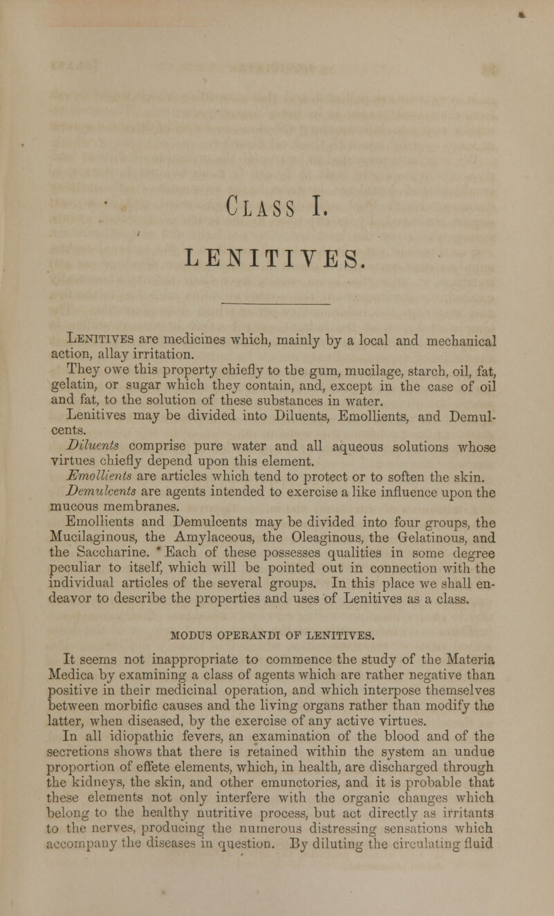 LENITIVES. Lenitives are medicines which, mainly by a local and mechanical action, allay irritation. They owe this property chiefly to the gum, mucilage, starch, oil, fat, gelatin, or sugar which they contain, and, except in the case of oil and fat, to the solution of these substances in water. Lenitives may be divided into Diluents, Emollients, and Demul- cents. Diluents comprise pure water and all aqueous solutions whose virtues chiefly depend upon this element. Emollients are articles which tend to protect or to soften the skin. Demulcents are agents intended to exercise a like influence upon the mucous membranes. Emollients and Demulcents may be divided into four groups, the Mucilaginous, the Amylaceous, the Oleaginous, the Gelatinous, and the Saccharine.  Each of these possesses qualities in some degree peculiar to itself, which will be pointed out in connection with the individual articles of the several groups. In this place we shall en- deavor to describe the properties and uses of Lenitives as a class. MODUS OPERANDI OF LENITIVES. It seems not inappropriate to commence the study of the Materia Medica by examining a class of agents which are rather negative than positive in their medicinal operation, and which interpose themselves between morbific causes and the living organs rather than modify the latter, when diseased, by the exercise of any active virtues. In all idiopathic fevers, an examination of the blood and of the secretions shows that there is retained within the system an undue proportion of effete elements, which, in health, are discharged through the kidneys, the skin, and other emunctories, and it is probable that these elements not only interfere with the organic changes which belong to the healthy nutritive process, but act directly as irritants to the nerves, producing the numerous distressing sensations which accompany the diseases in question. By diluting the circulating fluid