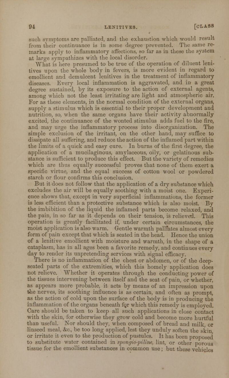 such symptoms arc palliated, and the exhaustion which would result from their continuance is in some degree pi-evented. The same re- marks apply to inflammatory affections, so far as in these the system at large sympathizes with the local disorder. What is here presumed to be true of the operation of diluent leni- tives upon the whole body in fevers, is more evident in regard to emollient and demulcent lenitives in the treatment of inflammatory diseases. Every local inflammation is aggravated, and in a great degree sustained, by its exposure to the action of external agents, among which not the least irritating are light and atmospheric air. For as these elements, in the normal condition of the external organs, supply a stimulus which is essential to their proper development and nutrition, so, when the same organs have their activity abnormally excited, the continuance of the wonted stimulus adds fuel to the fire, and may urge the inflammatory process into disorganization. The simple exclusion of the irritant, on the other hand, may suffice to dissipate all suffering, and reduce the action of the inflamed part within the limits of a quick and easy cure. In burns of the first degree, the application of a mucilaginous, amylaceous, oily, or gelatinous sub- stance is sufficient to produce this effect. But the variety of remedies which are thus equally successful proves that none of them exert a specific virtue, and the equal success of cotton wool or powdered starch or flour confirms this conclusion. But it does not follow that the application of a dry substance which excludes the air will be equally soothing with a moist one. Experi- ence shows that, except in very superficial inflammations, the former is less efficient than a protective substance which is also moist. By the imbibition of the liquid the inflamed parts become relaxed, and the pain, in so far as it depends on their tension, is relieved. This operation is greatly facilitated if, under certain circumstances, the moist application is also warm. Gentle warmth palliates almost every form of pain except that which is seated in the head. Hence the union of a lenitive emollient with moisture and warmth, in the shape of a cataplasm, has in all ages been a favorite remedy, and continues every day to render its unpretending services with signal efficacy. There is no inflammation of the chest or abdomen, or of the deep- seated parts of the extremities, which this homely application does not relieve. Whether it operates through the conducting power of the tissues intervening between itself and the seat of pain, or whether, as appears more probable, it acts by means of an impression upon the nerves, its soothing influence is as certain, and often as prompt, as the action of cold upon the surface of the body is in producing the inflammation of the organs beneath fqr which this remedy is employed. Care should be taken to keep all such applications in close contact with the skin, for otherwise they grow cold and become more hurtful than useful. Nor should they, when composed of bread and milk or linseed meal, &c, be too long applied, lest they unduly soften the skin or irritate it even to the production of pustules. It has been proposed to substitute water contained in spongio-piline, lint, or other porous tissue for the emollient substances in common use; but these vehicles