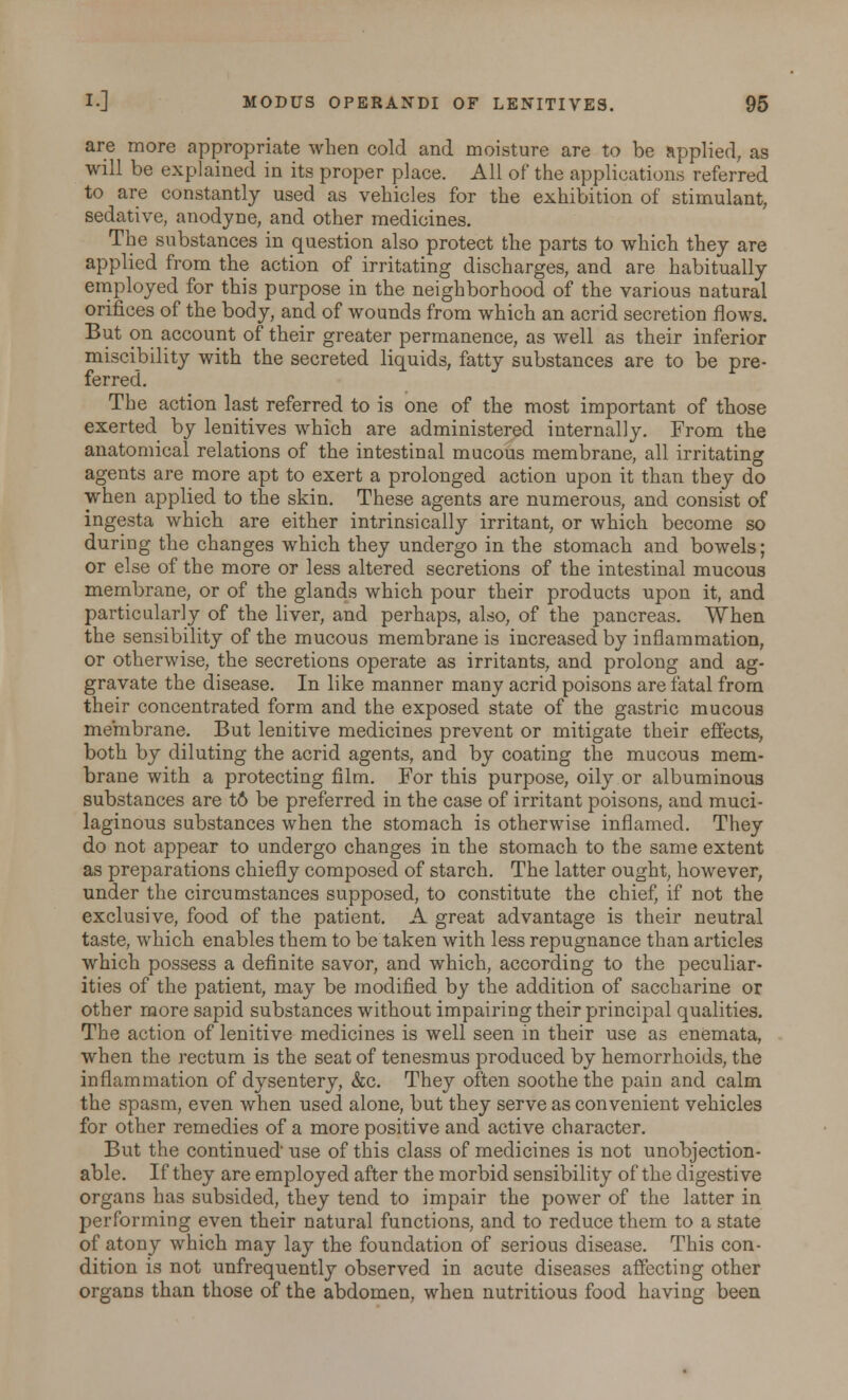 are more appropriate when cold and moisture are to be applied, as will be explained in its proper place. All of the applications referred to are constantly used as vehicles for the exhibition of stimulant, sedative, anodyne, and other medicines. The substances in question also protect the parts to which they are applied from the action of irritating discharges, and are habitually employed for this purpose in the neighborhood of the various natural orifices of the body, and of wounds from which an acrid secretion flows. But on account of their greater permanence, as well as their inferior miscibility with the secreted liquids, fatty substances are to be pre- ferred. The action last referred to is one of the most important of those exerted by lenitives which are administered internally. From the anatomical relations of the intestinal mucous membrane, all irritating agents are more apt to exert a prolonged action upon it than they do when applied to the skin. These agents are numerous, and consist of ingesta which are either intrinsically irritant, or which become so during the changes which they undergo in the stomach and bowels; or else of the more or less altered secretions of the intestinal mucous membrane, or of the glands which pour their products upon it, and particularly of the liver, and perhaps, also, of the pancreas. When the sensibility of the mucous membrane is increased by inflammation, or otherwise, the secretions operate as irritants, and prolong and ag- gravate the disease. In like manner many acrid poisons are fatal from their concentrated form and the exposed state of the gastric mucous membrane. But lenitive medicines prevent or mitigate their effects, both by diluting the acrid agents, and by coating the mucous mem- brane with a protecting film. For this purpose, oily or albuminous substances are t6 be preferred in the case of irritant poisons, and muci- laginous substances when the stomach is otherwise inflamed. They do not appear to undergo changes in the stomach to the same extent as preparations chiefly composed of starch. The latter ought, however, under the circumstances supposed, to constitute the chief, if not the exclusive, food of the patient. A great advantage is their neutral taste, which enables them to be taken with less repugnance than articles which possess a definite savor, and which, according to the peculiar- ities of the patient, may be modified by the addition of saccharine or other more sapid substances without impairing their principal qualities. The action of lenitive medicines is well seen in their use as enemata, when the rectum is the seat of tenesmus produced by hemorrhoids, the inflammation of dysentery, &c. They often soothe the pain and calm the spasm, even when used alone, but they serve as convenient vehicles for other remedies of a more positive and active character. But the continued use of this class of medicines is not unobjection- able. If they are employed after the morbid sensibility of the digestive organs has subsided, they tend to impair the power of the latter in performing even their natural functions, and to reduce them to a state of atony which may lay the foundation of serious disease. This con- dition is not unfrequently observed in acute diseases affecting other organs than those of the abdomen, when nutritious food having been