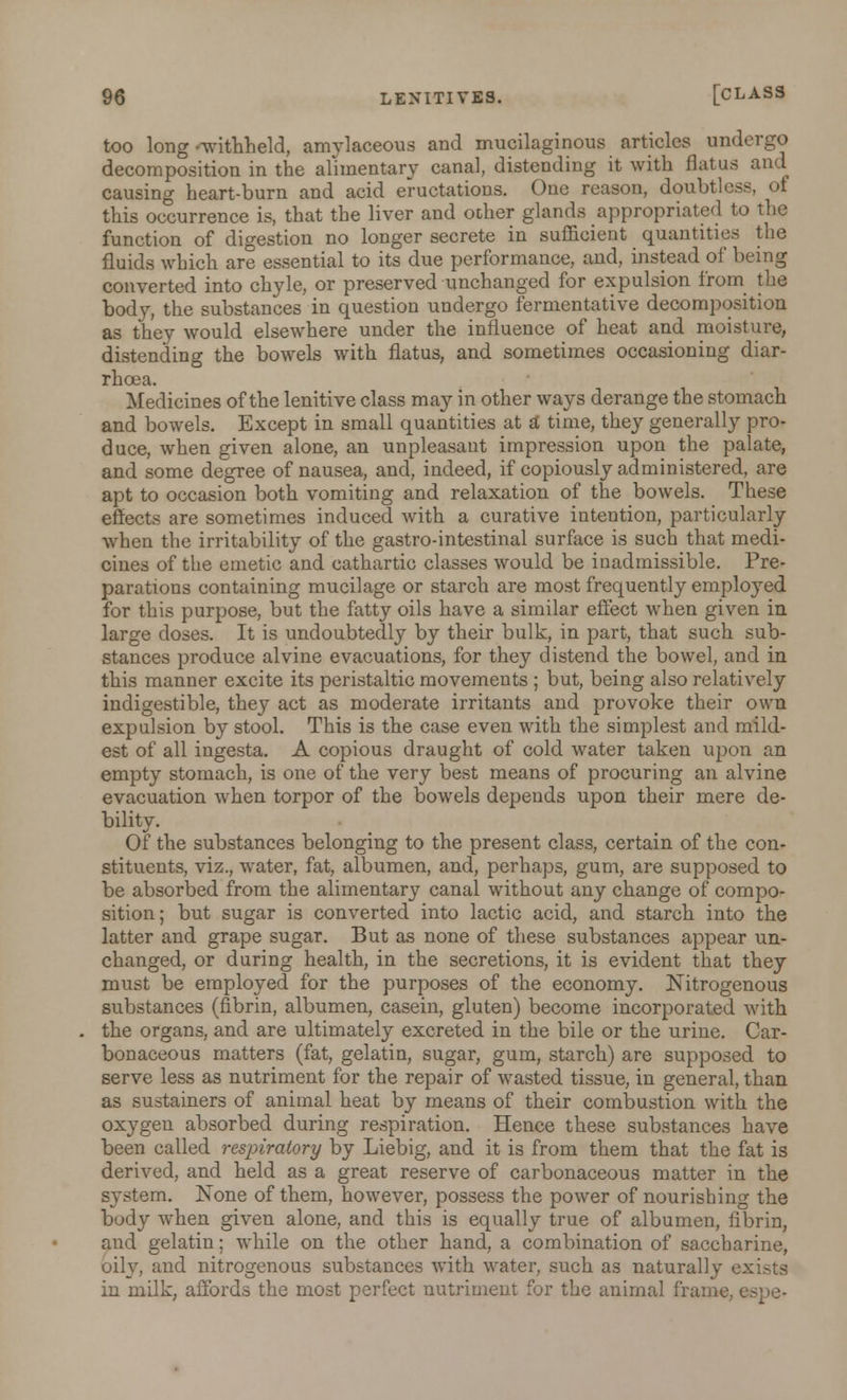 too long-withheld, amylaceous and mucilaginous articles undergo decomposition in the alimentary canal, distending it with flatus and causing heart-burn and acid eructations. One reason, doubtless this occurrence is, that the liver and other glands appropriated to the function of digestion no longer secrete in sufficient quantities the fluids which are essential to its due performance, and, instead of being converted into chyle, or preserved unchanged for expulsion from the body, the substances in question undergo fermentative decomposition as they would elsewhere under the influence of heat and moisture, distending the bowels with flatus, and sometimes occasioning diar- rhoea. Medicines of the lenitive class may in other ways derange the stomach and bowels. Except in small quantities at £i time, they generally pro- duce, when given alone, an unpleasant impression upon the palate, and some degree of nausea, and, indeed, if copiously administered, are apt to occasion both vomiting and relaxation of the bowels. These effects are sometimes induced with a curative intention, particularly when the irritability of the gastro-intestinal surface is such that medi- cines of the emetic and cathartic classes would be inadmissible. Pre- parations containing mucilage or starch are most frequently employed for this purpose, but the fatty oils have a similar effect when given in large doses. It is undoubtedly by their bulk, in part, that such sub- stances produce alvine evacuations, for they distend the bowel, and in this manner excite its peristaltic movements ; but, being also relatively indigestible, they act as moderate irritants and provoke their own expulsion by stool. This is the case even with the simplest and mild- est of all ingesta. A copious draught of cold water taken upon an empty stomach, is one of the very best means of procuring an alvine evacuation when torpor of the bowels depends upon their mere de- bility. Of the substances belonging to the present class, certain of the con- stituents, viz., water, fat, albumen, and, perhaps, gum, are supposed to be absorbed from the alimentary canal without any change of compo- sition ; but sugar is converted into lactic acid, and starch into the latter and grape sugar. But as none of these substances appear un- changed, or during health, in the secretions, it is evident that they must be employed for the purposes of the economy. Nitrogenous substances (fibrin, albumen, casein, gluten) become incorporated with the organs, and are ultimately excreted in the bile or the urine. Car- bonaceous matters (fat, gelatin, sugar, gum, starch) are supposed to serve less as nutriment for the repair of wasted tissue, in general, than as sustainers of animal heat by means of their combustion with the oxygen absorbed during respiration. Hence these substances have been called respiratory by Liebig, and it is from them that the fat is derived, and held as a great reserve of carbonaceous matter in the system. None of them, however, possess the power of nourishing the body when given alone, and this is equally true of albumen, fibrin, and gelatin; while on the other hand, a combination of saccharine, oily, and nitrogenous substances with water, such as naturally exists in milk, affords the most perfect nutriment for the animal frame,
