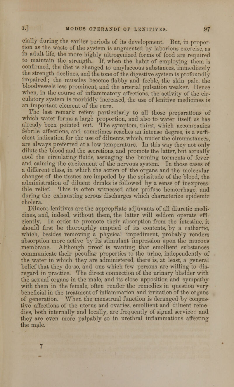cially during the earlier periods of its development. But, in propor- tion as the waste of the system is augmented by laborious exercise, as in adult life, the more highly nitrogenized forms of food are required to maintain the strength. If, when the habit of employing them is confirmed, the diet is changed to amylaceous substances, immediately the strength declines, and the tone of the digestive system is profoundly impaired; the muscles become flabby and feeble, the skin pale, the bloodvessels less prominent, and the arterial pulsation weaker. Hence when, in the course of inflammatory affections, the activity of the cir- culatory system is morbidly increased, the use of lenitive medicines is an important element of the cure. The last remark refers particularly to all those preparations of which water forms a large proportion, and also to water itself, as has already been pointed out. The symptom, thirst, which accompanies febrile affections, and sometimes reaches an intense degree, is a suffi- cient indication for the use of diluents, which, under the circumstances, are always preferred at a low temperature. In this way they not only dilute the blood and the secretions, and promote the latter, but actually cool the circulating fluids, assuaging the burning torments of fever and calming the excitement of the nervous system. In those cases of a different class, in which the action of the organs and the molecular changes of the tissues are impeded by the spissitude of the blood, the administration of diluent drinks is followed by a sense of inexpress- ible relief. This is often witnessed after profuse hemorrhage, and during the exhausting serous discharges which characterize epidemic cholera. Diluent lenitives are the appropriate adjuvants of all diuretic medi- cines, and, indeed, without them, the latter will seldom operate effi- ciently. In order to promote their absorption from the intestine, it should first be thoroughly emptied of its contents, by a cathartic, which, besides removing a physical impediment, probably renders absorption more active by its stimulant impression upon the mucous membrane. Although proof is wanting that emollient substances communicate their peculiar properties to the urine, independently of the water in which they are administered, there is, at least, a general belief that they do so, and one which few persons are willing to dis- regard in practice. The direct connection of the urinary bladder with the sexual organs in the male, and its close apposition and sympathy with them in the female, often render the remedies in question very beneficial in the treatment of inflammation and irritation of the organs of generation. When the menstrual function is deranged by conges- tive affections of the uterus and ovaries, emollient and diluent reme- dies, both internally and locally, are frequently of signal service; and they are even more palpably so in urethral inflammations affecting the mgde.
