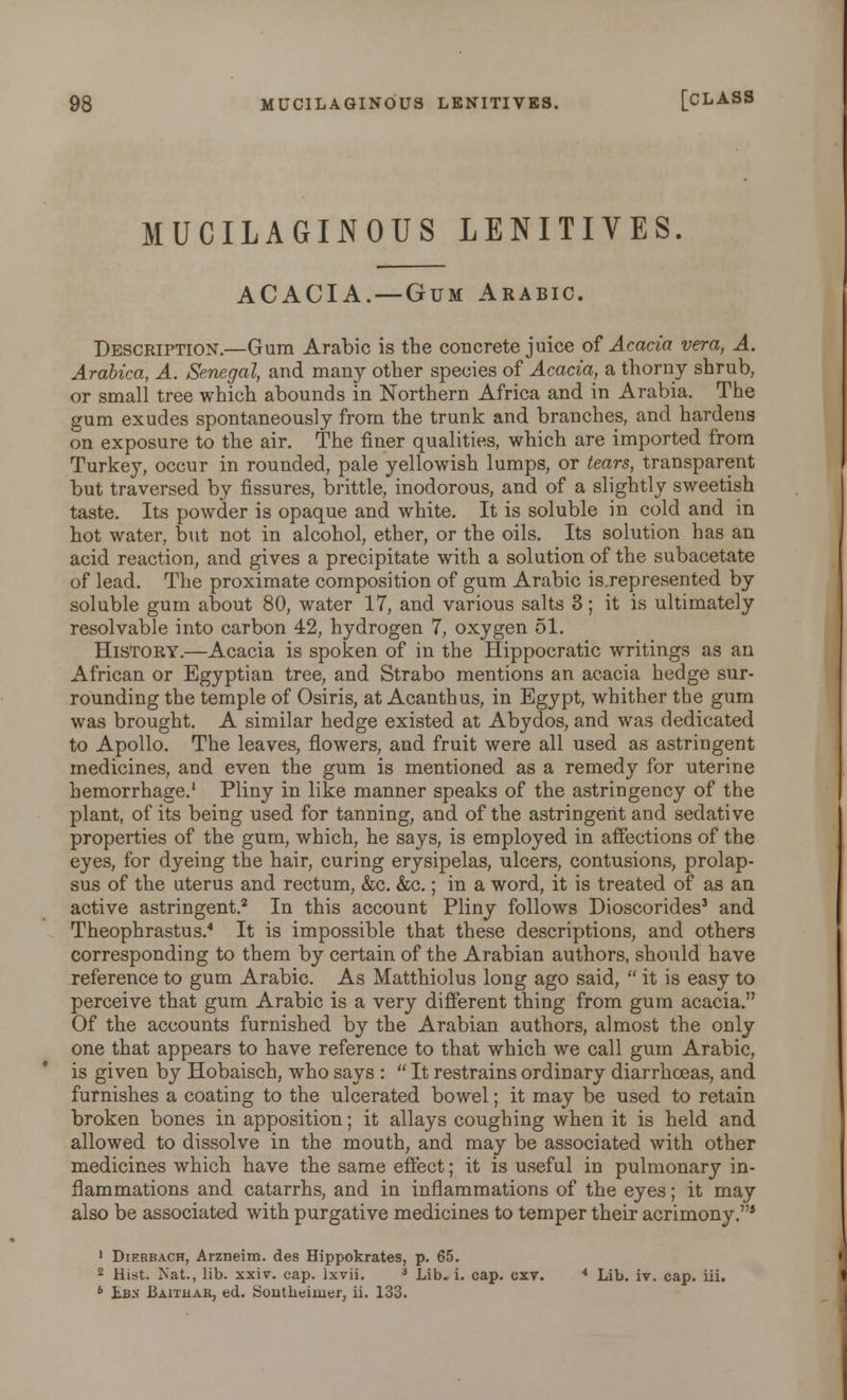 MUCILAGINOUS LENITIVES. ACACIA. — Gum Arabic. Description.—Gum Arabic is the concrete juice of Acacia vera, A. Arabica, A. Senegal, and many other species of Acacia, a thorny shrub, or small tree which abounds in Northern Africa and in Arabia. The gum exudes spontaneously from the trunk and branches, and hardens on exposure to the air. The finer qualities, which are imported from Turkey, occur in rounded, pale yellowish lumps, or tears, transparent but traversed by fissures, brittle, inodorous, and of a slightly sweetish taste. Its powder is opaque and white. It is soluble in cold and in hot water, but not in alcohol, ether, or the oils. Its solution has an acid reaction, and gives a precipitate with a solution of the subacetate of lead. The proximate composition of gum Arabic is.represented by soluble gum about 80, water 17, and various salts 3; it is ultimately resolvable into carbon 42, hydrogen 7, oxygen 51. History.—Acacia is spoken of in the Hippocratic writings as an African or Egyptian tree, and Strabo mentions an acacia hedge sur- rounding the temple of Osiris, at Acanthus, in Egypt, whither the gum was brought. A similar hedge existed at Abydos, and was dedicated to Apollo. The leaves, flowers, and fruit were all used as astringent medicines, and even the gum is mentioned as a remedy for uterine hemorrhage.1 Pliny in like manner speaks of the astringency of the plant, of its being used for tanning, and of the astringent and sedative properties of the gum, which, he says, is employed in affections of the eyes, for dyeing the hair, curing erysipelas, ulcers, contusions, prolap- sus of the uterus and rectum, &c. &c.; in a word, it is treated of as an active astringent.2 In this account Pliny follows Dioscorides3 and Theophrastus.4 It is impossible that these descriptions, and others corresponding to them by certain of the Arabian authors, should have reference to gum Arabic. As Matthiolus long ago said,  it is easy to perceive that gum Arabic is a very different thing from gum acacia. Of the accounts furnished by the Arabian authors, almost the only one that appears to have reference to that which we call gum Arabic, is given by Hobaisch, who says :  It restrains ordinary diarrhoeas, and furnishes a coating to the ulcerated bowel; it may be used to retain broken bones in apposition; it allays coughing when it is held and allowed to dissolve in the mouth, and may be associated with other medicines which have the same effect; it is useful in pulmonary in- flammations and catarrhs, and in inflammations of the eyes; it may also be associated with purgative medicines to temper their acrimony.5 1 Dierbach, Arzneim. des Hippokrates, p. 65. 2 Hist, ^at., lib. xx\v. cap. lxvii. 3 Lib. i. cap. cxt. * Lib. iv. cap. iii. 6 Lb>' Baithak, ed. Southeiuier, ii. 133.