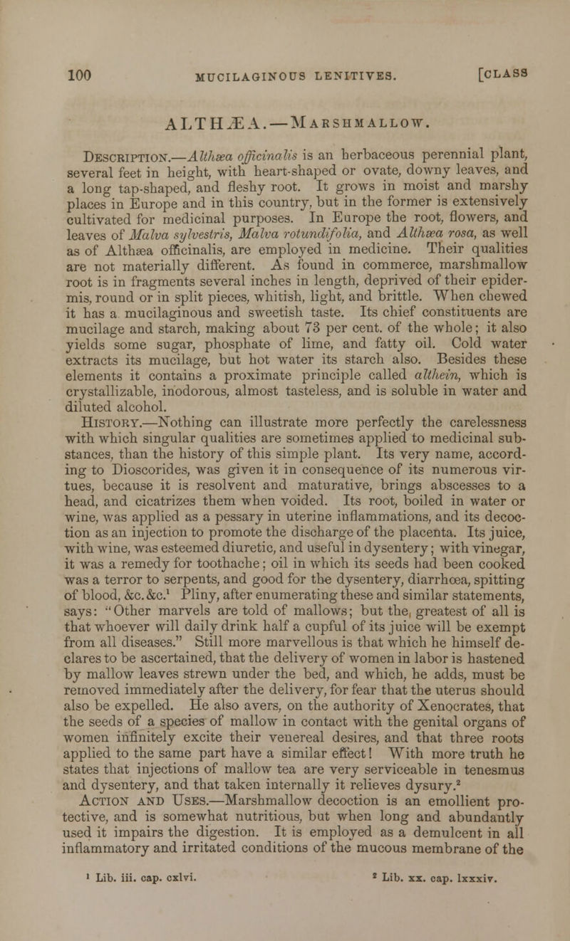 ALTHJEA. — Marshmallow. Description.—Althaea officinalis is an herbaceous perennial plant, several feet in height, with heart-shaped or ovate, downy leaves, and a long tap-shaped, and fleshy root. It grows in moist and marshy places in Europe and in this country, but in the former is extensively cultivated for medicinal purposes. In Europe the root, flowers, and leaves of Malva sylvestris, Malva rotundifolia, and Althsea rosa, as well as of Althsea officinalis, are employed in medicine. Their qualities are not materially different. As found in commerce, marshmallow root is in fragments several inches in length, deprived of their epider- mis, round or in split pieces, whitish, light, and brittle. When chewed it has a mucilaginous and sweetish taste. Its chief constituents are mucilage and starch, making about 73 per cent, of the whole; it also yields some sugar, phosphate of lime, and fatty oil. Cold water extracts its mucilage, but hot water its starch also. Besides these elements it contains a proximate principle called althein, which is crystallizable, inodorous, almost tasteless, and is soluble in water and diluted alcohol. History.—Nothing can illustrate more perfectly the carelessness with which singular qualities are sometimes applied to medicinal sub- stances, than the history of this simple plant. Its very name, accord- ing to Dioscorides, was given it in consequence of its numerous vir- tues, because it is resolvent and maturative, brings abscesses to a head, and cicatrizes them when voided. Its root, boiled in water or wine, was applied as a pessary in uterine inflammations, and its decoc- tion as an injection to promote the discharge of the placenta. Its juice, with wine, was esteemed diuretic, and useful in dysentery; with vinegar, it was a remedy for toothache; oil in which its seeds had been cooked was a terror to serpents, and good for the dysentery, diarrhoea, spitting of blood, &c. &C.1 Pliny, after enumerating these and similar statements, says: ''Other marvels are told of mallows; but the, greatest of all is that whoever will daily drink half a cupful of its juice will be exempt from all diseases. Still more marvellous is that which he himself de- clares to be ascertained, that the delivery of women in labor is hastened by mallow leaves strewn under the bed, and which, he adds, must be removed immediately after the delivery, for fear that the uterus should also be expelled. He also avers, on the authority of Xenocrates, that the seeds of a species of mallow in contact with the genital organs of women infinitely excite their venereal desires, and that three roots applied to the same part have a similar effect! With more truth he states that injections of mallow tea are very serviceable in tenesmus and dysentery, and that taken internally it relieves dysurv.2 Action and Uses.—Marshmallow decoction is an emollient pro- tective, and is somewhat nutritious, but when long and abundantly used it impairs the digestion. It is employed as a demulcent in all inflammatory and irritated conditions of the mucous membrane of the 1 Lib. iii. cap. cxlvi. 2 Lib. xx. cap. Ixxxiv.