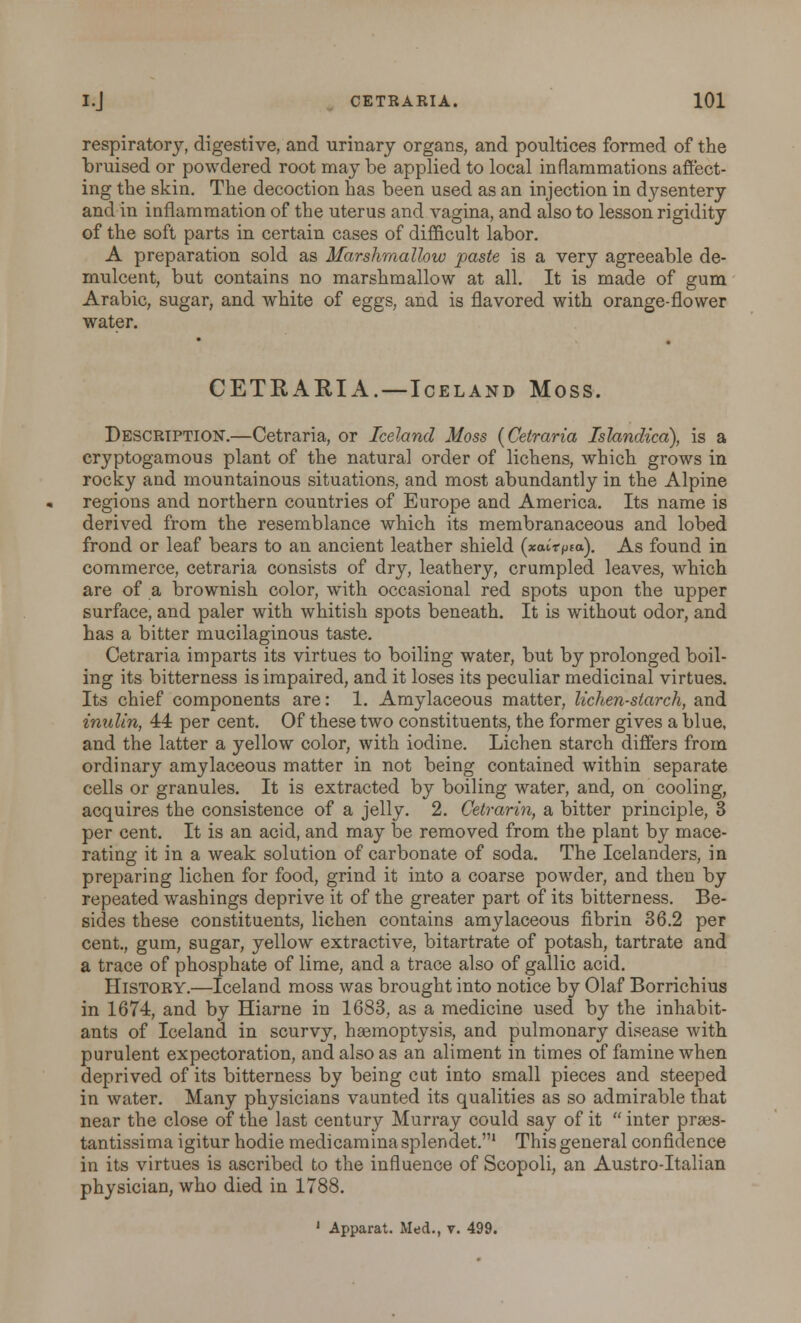 respiratory, digestive, and urinary organs, and poultices formed of the bruised or powdered root may be applied to local inflammations affect- ing the skin. The decoction has been used as an injection in dysentery and in inflammation of the uterus and vagina, and also to lesson rigidity of the soft parts in certain cases of difficult labor. A preparation sold as Marshmallow paste is a very agreeable de- mulcent, but contains no marshmallow at all. It is made of gum Arabic, sugar, and white of eggs, and is flavored with orange-flower water. CETRARIA.—Iceland Moss. Description.—Cetraria, or Iceland Moss {Cetraria Islandica), is a cryptogamous plant of the natural order of lichens, which grows in rocky and mountainous situations, and most abundantly in the Alpine regions and northern countries of Europe and America. Its name is derived from the resemblance which its membranaceous and lobed frond or leaf bears to an ancient leather shield (xairpia). As found in commerce, cetraria consists of dry, leathery, crumpled leaves, which are of a brownish color, with occasional red spots upon the upper surface, and paler with whitish spots beneath. It is without odor, and has a bitter mucilaginous taste. Cetraria imparts its virtues to boiling water, but by prolonged boil- ing its bitterness is impaired, and it loses its peculiar medicinal virtues. Its chief components are: 1. Amylaceous matter, lichen-starch, and inulin, 44 per cent. Of these two constituents, the former gives a blue, and the latter a yellow color, with iodine. Lichen starch differs from ordinary amylaceous matter in not being contained within separate cells or granules. It is extracted by boiling water, and, on cooling, acquires the consistence of a jelly. 2. Cetrarin, a bitter principle, 3 per cent. It is an acid, and may be removed from the plant by mace- rating it in a weak solution of carbonate of soda. The Icelanders, in preparing lichen for food, grind it into a coarse powder, and then by repeated washings deprive it of the greater part of its bitterness. Be- sides these constituents, lichen contains amylaceous fibrin 36.2 per cent., gum, sugar, yellow extractive, bitartrate of potash, tartrate and a trace of phosphate of lime, and a trace also of gallic acid. History.—Iceland moss was brought into notice by Olaf Borrichius in 1674, and by Hiarne in 1683, as a medicine used by the inhabit- ants of Iceland in scurvy, haemoptysis, and pulmonary disease with purulent expectoration, and also as an aliment in times of famine when deprived of its bitterness by being cut into small pieces and steeped in water. Many physicians vaunted its qualities as so admirable that near the close of the last century Murray could say of it  inter praes- tantissima igitur hodie medicaminasplendet.1 This general confidence in its virtues is ascribed to the influence of Scopoli, an Austro-Italian physician, who died in 1788. 1 Apparat. Med., v. 499.