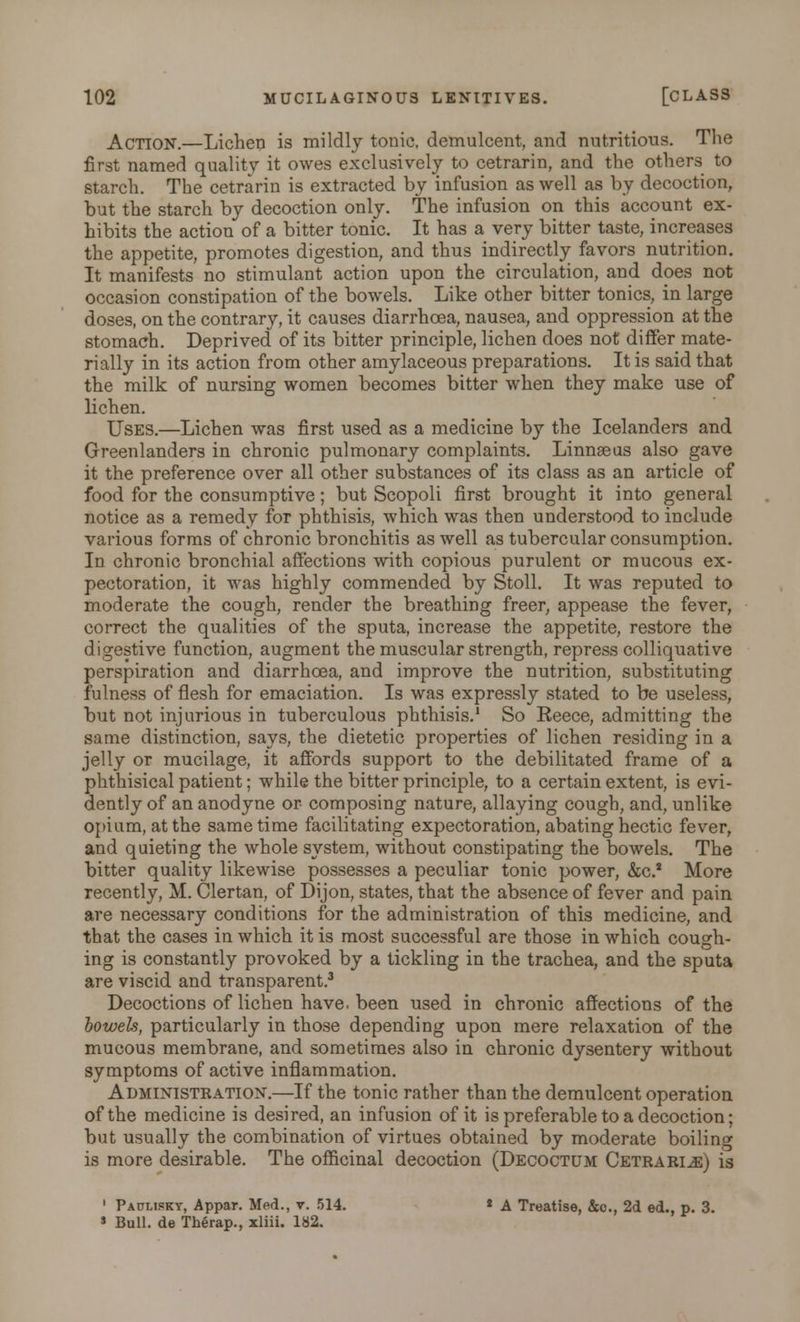 Action.—Lichen is mildly tonic, demulcent, and nutritious. The first named quality it owes exclusively to cetrarin, and the others to starch. The cetrarin is extracted by infusion as well as by decoction, but the starch by decoction only. The infusion on this account ex- hibits the action of a bitter tonic. It has a very bitter taste, increases the appetite, promotes digestion, and thus indirectly favors nutrition. It manifests no stimulant action upon the circulation, and does not occasion constipation of the bowels. Like other bitter tonics, in large doses, on the contrary, it causes diarrhoea, nausea, and oppression at the stomach. Deprived of its bitter principle, lichen does not differ mate- rially in its action from other amylaceous preparations. It is said that the milk of nursing women becomes bitter when they make use of lichen. Uses.—Lichen was first used as a medicine by the Icelanders and Greenlanders in chronic pulmonary complaints. Linnaeus also gave it the preference over all other substances of its class as an article of food for the consumptive; but Scopoli first brought it into general notice as a remedy for phthisis, which was then understood to include various forms of chronic bronchitis as well as tubercular consumption. In chronic bronchial affections with copious purulent or mucous ex- pectoration, it was highly commended by Stoll. It was reputed to moderate the cough, render the breathing freer, appease the fever, correct the qualities of the sputa, increase the appetite, restore the digestive function, augment the muscular strength, repress colliquative perspiration and diarrhoea, and improve the nutrition, substituting fulness of flesh for emaciation. Is was expressly stated to be useless, but not injurious in tuberculous phthisis.1 So Reece, admitting the same distinction, says, the dietetic properties of lichen residing in a jelly or mucilage, it affords support to the debilitated frame of a phthisical patient; while the bitter principle, to a certain extent, is evi- dently of an anodyne or composing nature, allaying cough, and, unlike opium, at the same time facilitating expectoration, abating hectic fever, and quieting the whole system, without constipating the bowels. The bitter quality likewise possesses a peculiar tonic power, &c* More recently, M. Clertan, of Dijon, states, that the absence of fever and pain are necessary conditions for the administration of this medicine, and that the cases in which it is most successful are those in which cough- ing is constantly provoked by a tickling in the trachea, and the sputa are viscid and transparent.3 Decoctions of lichen have, been used in chronic affections of the bowels, particularly in those depending upon mere relaxation of the mucous membrane, and sometimes also in chronic dysentery without symptoms of active inflammation. Administration.—If the tonic rather than the demulcent operation of the medicine is desired, an infusion of it is preferable to a decoction; but usually the combination of virtues obtained by moderate boiling is more desirable. The officinal decoction (Decoctum Cetrarin) is 1 Paplisky, Appar. Med., v. 514. * A Treatise, &c, 2d ed., p. 3. » Bull, de Therap., xliii. 182.