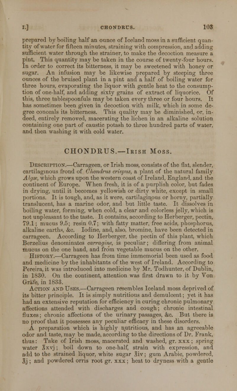 prepared by boiling half an ounce of Iceland moss in a sufficient quan- tity of water for fifteen minutes, straining with compression, and adding sufficient water through the strainer, to make the decoction measure a pint. This quantity may be taken in the course of twenty-four hours. In order to correct its bitterness, it may be sweetened with honey or sugar. An infusion may be likewise prepared by steeping three ounces of the bruised plant in a pint and a half of boiling water for three hours, evaporating the liquor with gentle heat to the consump- tion of one-half, and adding sixty grains of extract of liquorice. Of this, three tablespoonfuls may be taken every three or four hours. It has sometimes been given in decoction with milk, which in some de- gree conceals its bitterness. This quality may be diminished, or, in- deed, entirely removed, macerating the lichen in an alkaline solution containing one part of caustic potash to three hundred parts of water, and then washing it with cold water. CHONDRUS. —Irish Moss. Description.—Carrageen, or Irish moss, consists of the flat, slender, cartilaginous frond of Chondrus crispus, a plant of the natural family Algss, which grows upon the western coast of Ireland, England, and the continent of Europe. When fresh, it is of a purplish color, but fades in drying, until it becomes yellowish or dirty white, except in small portions. It is tough, and, as it were, cartilaginous or horny, partially translucent, has a marine odor, and but little taste. It dissolves in boiling water, forming, when cold, a clear and colorless jelly, which is not unpleasant to the taste. It contains, according to Herberger, pectin, 79.1; mucus 9.5; resin 0.7; with fatty matter, free acids, phosphorus, alkaline earths, &c. Iodine, and, also, bromine, have been detected in carrageen. According to Herberger, the pectin of this plant, which Berzelius denominates carragine, is peculiar; differing from animal mucus on the one hand, and from vegetable mucus on the other. History.—Carrageen has from time immemorial been used as food and medicine by the inhabitants of the west of Ireland. According to Pereira, it was introduced into medicine by Mr. Todhunter, of Dublin, in 1830. On the continent, attention was first drawn to it by Von Grafe, in 1833. Action and Uses.—Carrageen resembles Iceland moss deprived of its bitter principle. It is simply nutritious and demulcent; yet it has had an extensive reputation for efficiency in curing chronic pulmonary affections attended with discharges and cough; chronic intestinal fluxes; chronic affections of the urinary passages, &c. But there is no proof that it possesses any peculiar efficacy in these disorders. A preparation which is highly nutritious, and has an agreeable odor and taste, may be made, according to the directions of Dr. Frank, thus: Take of Irish moss, macerated and washed, gr. xxx ; spring water 3xvj; boil down to one-half, strain with expression, and add to the strained liquor, white sugar 3iv; gum Arabic, powdered, 3j ; and powdered orris root gr. xxx; heat to dryness with a gentle