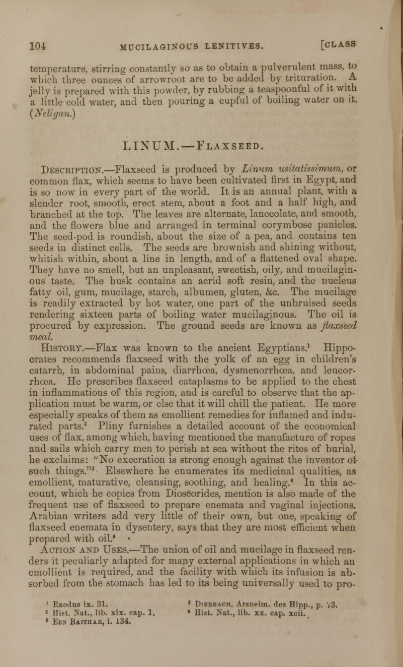 temperature, stirring constantly so as to obtain a pulverulent mass, to which three ounces of arrowroot are to be added by trituration. A jelly is prepared with this powder, by rubbing a teaspoonful of it with a little cold water, and then pouring a cupful of boiling water on it. {Neligan) LINUM. —Flaxseed. Description.—Flaxseed is produced by Linnm usitatissimum, or common flax, which seems to have been cultivated first in Egypt, and is so now in every part of the world. It is an annual plant, with a slender root, smooth, erect stem, about a foot and a half high, and branched at the top. The leaves are alternate, lanceolate, and smooth, and the flowers blue and arranged in terminal corymbose panicles. The seed-pod is roundish, about the size of a pea, and contains ten seeds in distinct cells. The seeds are brownish and shining without, whitish within, about a line in length, and of a flattened oval shape. They have no smell, but an unpleasant, sweetish, oily, and mucilagin- ous taste. The husk contains an acrid soft resin, and the nucleus fatty oil, gum, mucilage, starch, albumen, gluten, &c. The mucilage is readily extracted by hot water, one part of the unbruised seeds rendering sixteen parts of boiling water mucilaginous. The oil is procured by expression. The ground seeds are known as flaxseed meal. History.—Flax was known to the ancient Egyptians.1 Hippo- crates recommends flaxseed with the yolk of an egg in children's catarrh, in abdominal pains, diarrhoea, dysmenorrhcea, and leucor- rhoea. He prescribes flaxseed cataplasms to be applied to the chest in inflammations of this region, and is careful to observe that the ap- plication must be warm, or else that it will chill the patient. He more especially speaks of them as emollient remedies for inflamed and indu- rated parts.2 Pliny furnishes a detailed account of the economical uses of flax, among which, having mentioned the manufacture of ropes and sails which carry men to perish at sea without the rites of burial, he exclaims: No execration is strong enough against the inventor of- such things.3 Elsewhere he enumerates its medicinal qualities, as emollient, maturative, cleansing, soothing, and healing.4 In this ac- count, which he copies from Dioscorides, mention is also made of the frequent use of flaxseed to prepare enemata and vaginal injections. Arabian writers add very little of their own, but one, speaking of flaxseed enemata in dysentery, says that they are most efficient when prepared with oil.* Action and Uses.—The union of oil and mucilage in flaxseed ren- ders it peculiarly adapted for many external applications in which an emollient is required, and the facility with which its infusion is ab- sorbed from the stomach has led to its being universally used to pro- 1 Exodus ix. 31. 2 Dierbach, Arzneim. des Hipp., p. 73. 3 Hist. Nat., lib. xix. cap. 1. * Hist. Nat., lib. xx. cap. xcii.