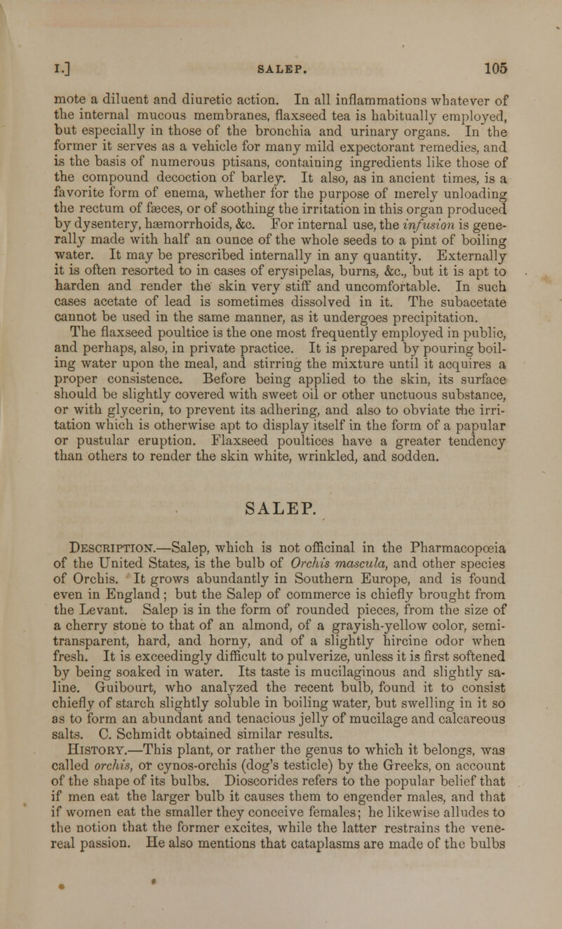 mote a diluent and diuretic action. In all inflammations whatever of the internal mucous membranes, flaxseed tea is habitually employed, but especially in those of the bronchia and urinary organs. In the former it serves as a vehicle for many mild expectorant remedies, and is the basis of numerous ptisans, containing ingredients like those of the compound decoction of barley. It also, as in ancient times, is a favorite form of enema, whether for the purpose of merely unloading the rectum of faeces, or of soothing the irritation in this organ produced by dysentery, haemorrhoids, &c. For internal use, the infusion is gene- rally made with half an ounce of the whole seeds to a pint of boiling water. It may be prescribed internally in any quantity. Externally it is often resorted to in cases of erysipelas, burns, &c, but it is apt to harden and render the skin very stiff and uncomfortable. In such cases acetate of lead is sometimes dissolved in it. The subacetate cannot be used in the same manner, as it undergoes precipitation. The flaxseed poultice is the one most frequently emploj^ed in public, and perhaps, also, in private practice. It is prepared by pouring boil- ing water upon the meal, and stirring the mixture until it acquires a proper consistence. Before being applied to the skin, its surface should be slightly covered with sweet oil or other unctuous substance, or with glycerin, to prevent its adhering, and also to obviate the irri- tation which is otherwise apt to display itself in the form of a papular or pustular eruption. Flaxseed poultices have a greater tendency than others to render the skin white, wrinkled, and sodden. SALEP. Description-.—Salep, which is not officinal in the Pharmacopoeia of the United States, is the bulb of Orchis mascula, and other species of Orchis. It grows abundantly in Southern Europe, and is found even in England; but the Salep of commerce is chiefly brought from the Levant. Salep is in the form of rounded pieces, from the size of a cherry stone to that of an almond, of a grayish-yellow color, semi- transparent, hard, and horny, and of a slightly hircine odor when fresh. It is exceedingly difficult to pulverize, unless it is first softened by being soaked in water. Its taste is mucilaginous and slightly sa- line. Guibourt, who analyzed the recent bulb, found it to consist chiefly of starch slightly soluble in boiling water, but swelling in it so as to form an abundant and tenacious jelly of mucilage and calcareous salts. C. Schmidt obtained similar results. History.—This plant, or rather the genus to which it belongs, was called orchis, or cynos-orchis (dog's testicle) by the Greeks, on account of the shape of its bulbs. Dioscorides refers to the popular belief that if men eat the larger bulb it causes them to engender males, and that if women eat the smaller they conceive females; he likewise alludes to the notion that the former excites, while the latter restrains the vene- real passion. He also mentions that cataplasms are made of the bulbs