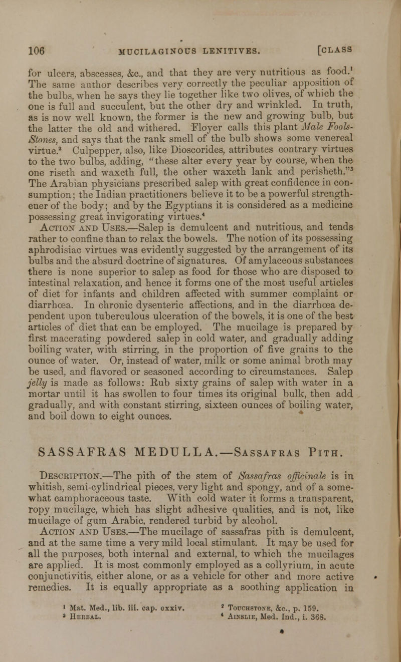 for ulcers, abscesses, &c, and that they are very nutritious as food.1 The same author describes very correctly the peculiar apposition of the bulbs, when he says they lie together like two olives, of which the one is full and succulent, but the other dry and wrinkled. In truth, as is now well known, the former is the new and growing bulb, but the latter the old and withered. Floyer calls this plant Male Fools- Stones, and says that the rank smell of the bulb shows some venereal virtue.2 Culpepper, also, like Dioscorides, attributes contrary virtues to the two bulbs, adding, these alter every year by course, when the one riseth and waxeth full, the other waxeth lank and perisheth.3 The Arabian physicians prescribed salep with great confidence in con- sumption ; the Indian practitioners believe it to be a powerful strength- ener of the body; and by the Egyptians it is considered as a medicine possessing great invigorating virtues.4 Action and Uses.—Salep is demulcent and nutritious, and tends rather to confine than to relax the bowels. The notion of its possessing aphrodisiac virtues was evidently suggested by the arrangement of its bulbs and the absurd doctrine of signatures. Of amylaceous substances there is none superior to salep as food for those who are disposed to intestinal relaxation, and hence it forms one of the most useful articles of diet for infants and children affected with summer complaint or diarrhoea. In chronic dysenteric affections, and in the diarrhoea de- pendent upon tuberculous ulceration of the bowels, it is one of the best articles of diet that can be employed. The mucilage is prepared by first macerating powdered salep in cold water, and gradually adding boiling water, with stirring, in the proportion of five grains to the ounce of water. Or, instead of water, milk or some animal broth may be used, and flavored or seasoned according to circumstances. Salep jelly is made as follows: Rub sixty grains of salep with water in a mortar until it has swollen to four times its original bulk, then add gradually, and with constant stirring, sixteen ounces of boiling water, and boil down to eight ounces. SASSAFRAS MEDU LL A.—Sassafras Pith. Description.—The pith of the stem of Sassafras officinale is in whitish, semi-cylindrical pieces, very light and spongy, and of a some- what camphoraceous taste. With cold water it forms a transparent, ropy mucilage, which has slight adhesive qualities, and is not, like mucilage of gum Arabic, rendered turbid by alcohol. Action and Uses.—The mucilage of sassafras pith is demulcent, and at the same time a very mild local stimulant. It may be used for all the purposes, both internal and external, to which the mucilages are applied. It is most commonly employed as a collyrium, in acute conjunctivitis, either alone, or as a vehicle for other and more active remedies. It is equally appropriate as a soothing application in 1 Mat. Med., lib. iii. cap. oxxiv. 2 Touchstone, &c, p. 159. » Herbal. * Ainslie, Med. Ind., i. 368.