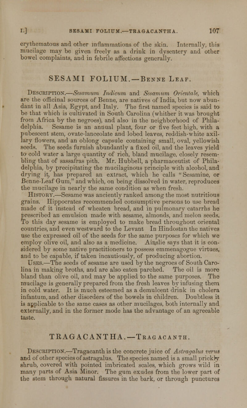 erythematous and other inflammations of the skin. Internally, this mucilage may be given freely as a drink in dysentery and other bowel complaints, and in febrile affections generally. SESAMI FOLIUM. —Benne Leaf. Description.—Sesamum Indicum and Sesamum Orientate, which are the officinal sources of Benne, are natives of India, but now abun- dant in all Asia, Egypt, and Italy. The first named species is said to be that which is cultivated in South Carolina (whither it was brought from Africa by the negroes), and also in the neighborhood of Phila- delphia. Sesame is an annual plant, four or five feet high, with a pubescent stem, ovate-lanceolate and lobed leaves, reddish-white axil- lary flowers, and an oblong capsule containing small, oval, yellowish seeds. The seeds furnish abundantly a fixed oil, and the leaves yield to cold water a large quantity of rich, bland mucilage, closely resem- bling that of sassafras pith. Mr. Hubbell, a pharmaceutist of Phila- delphia, by precipitating the mucilaginous principle with alcohol, and drying it, has prepared an extract, which he calls Sesamine, or Benne-Leaf Gum, and which, on being dissolved in water, reproduces the mucilage in nearly the same condition as when fresh. History.—Sesame was anciently ranked among the most nutritious grains. Hippocrates recommended consumptive persons to use bread made of it instead of wheaten bread, and in pulmonary catarrhs he prescribed an emulsion made with sesame, almonds, and melon seeds. To this day sesame is employed to make bread throughout oriental countries, and even westward to the Levant In Hindostan the natives use the expressed oil of the seeds for the same purposes for which we employ olive oil, and also as a medicine. Ainslie says that it is con- sidered by some native practitioners to possess emmenagogue virtues, and to be capable, if taken incautiously, of producing abortion. Uses.—The seeds of sesame are used by the negroes of South Caro- lina in making broths, and are also eaten parched. The oil is more bland than olive oil, and may be applied to the same purposes. The mucilage is generally prepared from the fresh leaves by infusing them in cold water. It is much esteemed as a demulcent drink in cholera infantum, and other disorders of the bowels in children. Doubtless it is applicable to the same cases as other mucilages, both internally and externally, and in the former mode has the advantage of an agreeable taste. TRAGACANTHA.— Tragacanth. Description.—Tragacanth is the concrete juice of Astragalus verus and of other species of astragalus. The species named is a small prickly shrub, covered with pointed imbricated scales, which grows wild in many parts of Asia Minor. The gum exudes from the lower part of the stem through natural fissures in the bark, or through punctures
