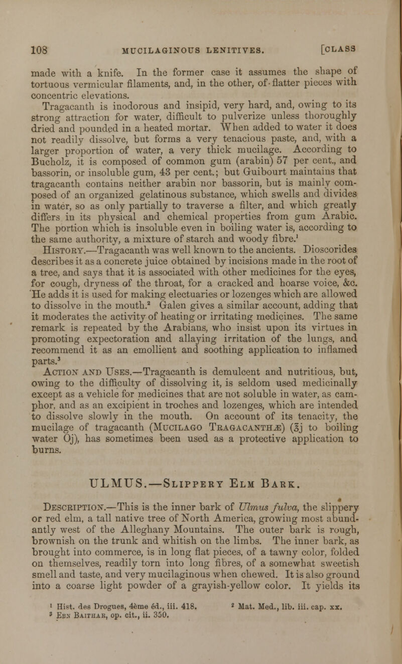 made with a knife. In the former case it assumes the shape of tortuous vermicular filaments, and, in the other, of- flatter pieces with concentric elevations. Tragacanth is inodorous and insipid, very hard, and, owing to its strong attraction for water, difficult to pulverize unless thoroughly dried and pounded in a heated mortar. When added to water it does not readily dissolve, but forms a very tenacious paste, and, with a larger proportion of water, a very thick mucilage. According to Bucholz, it is composed of common gum (arabin) 57 per cent., and bassorin, or insoluble gum, 43 per cent.; but Guibourt maintains that tragacanth contains neither arabin nor bassorin, but is mainly com- posed of an organized gelatinous substance, which swells and divides in water, so as only partially to traverse a filter, and which greatly differs in its physical and chemical properties from gum Arabic. The portion which is insoluble even in boiling water is, according to the same authority, a mixture of starch and woody fibre.1 History.—Tragacanth was well known to the ancients. Dioscorides describes it as a concrete juice obtained by incisions made in the root of a tree, and says that it is associated with other medicines for the eyes, for cough, dryness of the throat, for a cracked and hoarse voice, &c. 'He adds it is used for making electuaries or lozenges which are allowed to dissolve in the mouth.2 Galen gives a similar account, adding that it moderates the activity of heating or irritating medicines. The same remark is repeated by the Arabians, who insist upon its virtues in promoting expectoration and allaying irritation of the lungs, and recommend it as an emollient and soothing application to inflamed parts.3 Action and Uses.—Tragacanth is demulcent and nutritious, but, owing to the difficulty of dissolving it, is seldom used medicinally except as a vehicle for medicines that are not soluble in water, as cam- phor, and as an excipient in troches and lozenges, which are intended to dissolve slowly in the mouth. On account of its tenacity, the mucilage of tragacanth (Mucilago Tragacanth^:) (3j to boiling water Oj), has sometimes been used as a protective application to burns. ULMUS.—Slippery Elm Bark. Description.—This is the inner bark of TJlmus fulva, the slippery or red elm, a tall native tree of North America, growing most abund- antly west of the Alleghany Mountains. The outer bark is rough, brownish on the trunk and whitish on the limbs. The inner bark, as brought into commerce, is in long flat pieces, of a tawny color, folded on themselves, readily torn into long fibres, of a somewhat sweetish smell and taste, and very mucilaginous when chewed. It is also ground into a coarse light powder of a grayish-yellow color. It yields its 1 Hist, des Drogues, 4eme ed., iii. 418. 2 Mat. Med., lib. iii. cap. xx. 3 Ebx Baithak, op. cit., ii. 350.