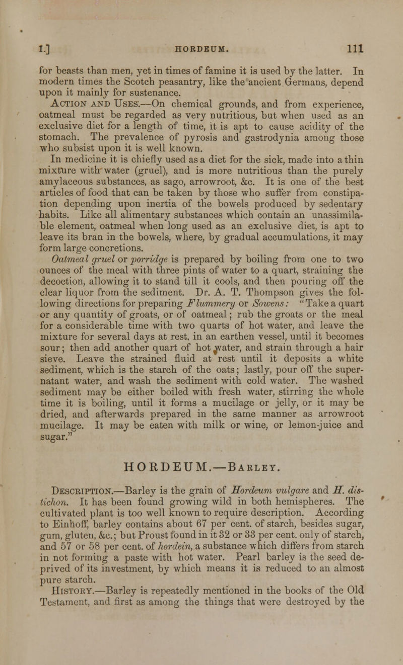 for beasts than men, yet in times of famine it is used by the latter. In modern times the Scotch peasantry, like the ancient Germans, depend upon it mainly for sustenance. Action and Uses:—On chemical grounds, and from experience, oatmeal must be regarded as very nutritious, but when used as an exclusive diet for a length of time, it is apt to cause acidity of the stomach. The prevalence of pyrosis and gastrodynia among those who subsist upon it is well known. In medicine it is chiefly used as a diet for the sick, made into a thin mixture with water (gruel), and is more nutritious than the purely amylaceous substances, as sago, arrowroot, &c. It is one of the best articles of food that can be taken by those who suffer from constipa- tion depending upon inertia of the bowels produced by sedentary habits. Like all alimentary substances which contain an unassimila- ble element, oatmeal when long used as an exclusive diet, is apt to leave its bran in the bowels, where, by gradual accumulations, it may form large concretions. Oatmeal gruel or porridge is prepared by boiling from one to two ounces of the meal with three pints of water to a quart, straining the decoction, allowing it to stand till it cools, and then pouring off the clear liquor from the sediment. Dr. A. T. Thompson gives the fol- lowing directions for preparing Flummery or Sowens: Take a quart or any quantity of groats, or of oatmeal; rub the groats or the meal for a considerable time with two quarts of hot water, and leave the mixture for several days at rest, in an earthen vessel, until it becomes sour; then add another quart of hot ^vater, and strain through a hair sieve. Leave the strained fluid at rest until it deposits a white sediment, which is the starch of the oats; lastly, pour off the super- natant water, and wash the sediment with cold water. The washed sediment may be either boiled with fresh water, stirring the whole time it is boiling, until it forms a mucilage or jelly, or it may be dried, and afterwards prepared in the same manner as arrowroot mucilage. It may be eaten with milk or wine, or lemon-juice and sugar. HORDEUM. —Barley. Description.—Barley is the grain of Hordeum vulgare and H. dis- tichon. It has been found growing wild in both hemispheres. The cultivated plant is too well known to require description. According to Einhoff* barley contains about 67 per cent, of starch, besides sugar, gum, gluten, &c.; but Proust found in it 32 or 33 per cent, only of starch, and 57 or 58 per cent, of hordein, a substance which differs from starch in not forming a paste with hot water. Pearl barley is the seed de- prived of its investment, by which means it is reduced to an almost pure starch. History.—Barley is repeatedly mentioned in the books of the Old Testament, and first as among the things that were destroyed by the
