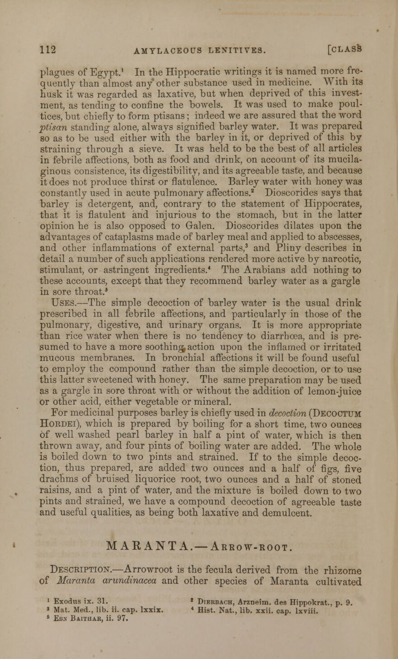 plagues of Egypt.' In the Hippocratic writings it is named more fre- quently than almost any other substance used in medicine. With its husk it was regarded as laxative, but when deprived of this invest- ment, as tending to confine the bowels. It was used to make poul- tices, but chiefly to form ptisans; indeed we are assured that the word ptisan standing alone, always signified barley water. It was prepared so as to be used either with the barley in it, or deprived of this by straining through a sieve. It was held to be the best of all articles in febrile affections, both as food and drink, on account of its mucila- ginous consistence, its digestibility, and its agreeable taste, and because it does not produce thirst or flatulence. Barley water with honey was constantly used in acute pulmonary affections.2 Dioscorides says that barley is detergent, and, contrary to the statement of Hippocrates, that it is flatulent and injurious to the stomach, but in the latter opinion he is also opposed to Galen. Dioscorides dilates upon the advantages of cataplasms made of barley meal and applied to abscesses, and other inflammations of external parts,3 and Pliny describes in detail a number of such applications rendered more active by narcotic, stimulant, or astringent ingredients.'1 The Arabians add nothing to these accounts, except that they recommend barley water as a gargle in sore throat.4 Uses.—The simple decoction of barley water is the usual drink prescribed in all febrile affections, and particularly in those of the pulmonary, digestive, and urinary organs. It is more appropriate than rice water when there is no tendency to diarrhoea, and is pre- sumed to have a more soothing action upon the inflamed or irritated mucous membranes. In bronchial affections it will be found useful to employ the compound rather than the simple decoction, or to use this latter sweetened with honey. The same preparation may be used as a gargle in sore throat with or without the addition of lemon-juice or other acid, either vegetable or mineral. For medicinal purposes barley is chiefly used in decoction (Decoctum Hordei), which is prepared by boiling for a short time, two ounces of well washed pearl barley in half a pint of water, which is then thrown away, and four pints of boiling water are added. The whole is boiled down to two pints and strained. If to the simple decoc- tion, thus prepared, are added two ounces and a half of figs, five drachms of bruised liquorice root, two ounces and a half of stoned raisins, and a pint of water, and the mixture is boiled down to two pints and strained, we have a compound decoction of agreeable taste and useful qualities, as being both laxative and demulcent. MARANTA.— Arrow-root. Description.—Arrowroot is the fecula derived from the rhizome of Maranta arundinacea and other species of Maranta cultivated 1 Exodus ix. 31. * Dierbach, Arzneim. des Hippokrat., p. 9. 8 Mat. Med., lib. ii. cap. lxxix. 4 Hist. Nat., lib. xxii. cap. lxviii. 6 Ebx Baithab, ii. 97.
