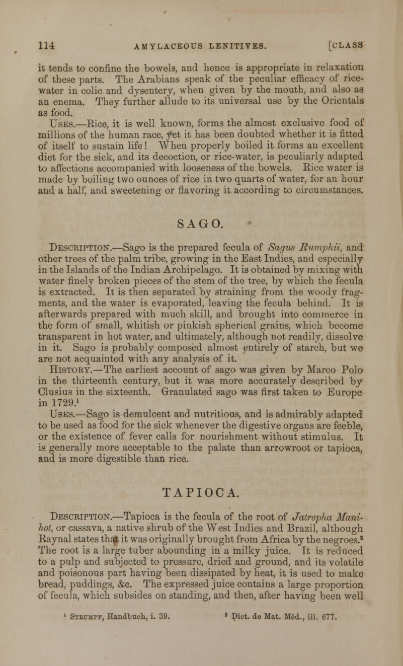 it tends to confine the bowels, and hence is appropriate in relaxation of these parts. The Arabians speak of the peculiar efficacy of rice- water in colic and dysentery, when given by the mouth, and also as an enema. They further allude to its universal use by the Orientals as food. Uses.—Eice, it is well known, forms the almost exclusive food of millions of the human race, yet it has been doubted whether it is fitted of itself to sustain life! When properly boiled it forms an excellent diet for the sick, and its decoction, or rice-water, is peculiarly adapted to affections accompanied with looseness of the bowels. Kice water is made by boiling two ounces of rice in two quarts of water, for an hour and a half, and sweetening or flavoring it according to circumstances. SAGO. Description.—Sago is the prepared fecula of Sagus Rumphii, and other trees of the palm tribe, growing in the East Indies, and especially in the Islands of the Indian Archipelago. It is obtained by mixing with water finely broken pieces of the stem of the tree, by which the fecula is extracted. It is then separated by straining from the woody frag- ments, and the water is evaporated, leaving the fecula behind. It is afterwards prepared with much skill, and brought into commerce in the form of small, whitish or pinkish spherical grains, which become transparent in hot water, and ultimately, although not readily, dissolve in it. Sago is probably composed almost entirely of starch, but we are not acquainted with any analysis of it. History.—The earliest account of sago was given by Marco Polo in the thirteenth century, but it was more accurately described by Clusius in the sixteenth. Granulated sago was first taken to Europe in 1729.1 Uses.—Sago is demulcent and nutritious, and is admirably adapted to be used as food for the sick whenever the digestive organs are feeble, or the existence of fever calls for nourishment without stimulus. It is generally more acceptable to the palate than arrowroot or tapioca, and is more digestible than rice. TAPIOCA. Description.—Tapioca is the fecula of the root of Jatropha Mam- hot, or cassava, a native shrub of the West Indies and Brazil, although Raynal states that it was originally brought from Africa by the negroes.2 The root is a large tuber abounding in a milky juice. It is reduced to a pulp and subjected to pressure, dried and ground, and its volatile and poisonous part having been dissipated by heat, it is used to make bread, puddings, &c. The expressed juice contains a large proportion of fecula, which subsides on standing, and then, after having been well 1 Stkumpf, Handbucb., i. 39. 2 Diet, de Mat. Med., iii. 677.