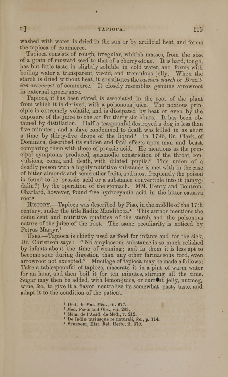 washed with water, is dried in the sun or by artificial heat, and forms the tapioca of commerce. Tapioca consists of rough, irregular, whitish masses, from the size of a grain of mustard seed to that of a cherry-stone. It is hard, tough, has but little taste, is slightly soluble in cold water, and forms with boiling water a transparent, viscid, and tremulous jelly. When the starch is dried without heat, it constitutes the cassava starch or Brazil- ian arrowroot of commerce. It closely resembles genuine arrowroot in external appearance. Tapioca, it has been stated, is associated in the root of the plant from which it is derived, with a poisonous juice. The noxious prin- ciple is extremely volatile, and is dissipated by heat or even by the exposure of the juice to the air for thirty-six hours. It has been ob- tained by distillation. Half a teaspoonful destroyed a dog in less than five minutes; and a slave condemned to death was killed in as short a time by thirty-five drops of the liquid.1 In 1796, Dr. Clark, of Dominica, described its sudden and fatal effects upon man and beast, comparing them with those of prussic acid. He mentions as the prin- cipal symptoms produced, spasmodic constriction of the throat, con- vulsions, coma, and death, with dilated pupils.2 This union of a deadly poison with a highly nutritive substance is met with in the case of bitter almonds and some other fruits, and most frequently the poison is found to be prussic acid or a substance convertible into it (amyg- dalin ?) by the operation of the stomach. MM. Henry and Boutron- Charlard, however, found free hydrocyanic acid in the bitter cassava root.3 History.—Tapioca was described by Piso, in the middle of the 17th century, under the title Kadix Mandihoca. This author mentions the demulcent and nutritive qualities of the starch, and the poisonous nature of the juice of the root. The same peculiarity is noticed by Petrus Martyr.5 Uses.—Tapioca is chiefly used as food for infants and for the sick. Dr. Christison says:  No amylaceous substance is so much relished by infants about the time of weaning; and in them it is less apt to become sour during digestion than any other farinaceous food, even arrowroot not excepted. Mucilage of tapioca may be made a follows: Take a tablespoonful of tapioca, macerate it in a pint of warm water for an hour, and then boil it for ten minutes, stirring all the time. Sugar may then be added, with lemon-juice, or currlht jelly, nutmeg, wine, &c, to give it a flavor, neutralize its somewhat pasty taste, and adapt it to the condition of the patient. 1 Diet, de Mat. Med., iii. 677. 2 Med. Facts and Obs., vii. 289. 3 Mem. de l'Acad. de Med., v. 212. 4 De Indiae utriusque re naturali, &c, p. 114. 6 Sprengel, Hist. Rei. Herb., ii. 370.
