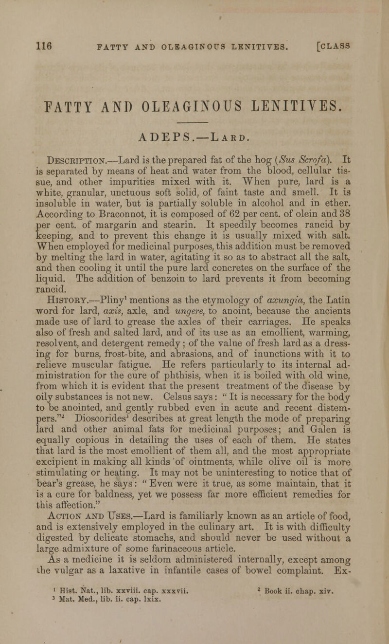 PATTY AND OLEAGINOUS LENITIVES. ADEPS. —Lard. Description.—Lard is the prepared fat of the hog (Sus Scrofa). It is separated by means of heat and water from the blood, cellular tis- sue, and other impurities mixed with it. When pure, lard is a white, granular, unctuous soft solid, of faint taste and smell. It is insoluble in water, but is partially soluble in alcohol and in ether. According to Braconnot, it is composed of 62 per cent, of olein and 38 per cent, of margarin and stearin. It speedily becomes rancid by keeping, and to prevent this change it is usually mixed with salt. When employed for medicinal purposes, this addition must be removed by melting the lard in water, agitating it so as to abstract all the salt, and then cooling it until the pure lard concretes on the surface of the liquid. The addition of benzoin to lard prevents it from becoming rancid. History.—Pliny1 mentions as the etymology of axungia, the Latin word for lard, axis, axle, and ungere, to anoint, because the ancients made use of lard to grease the axles of their carriages. He speaks also of fresh and salted lard, and of its use as an emollient, warming, resolvent, and detergent remedy; of the value of fresh lard as a dress- ing for burns, frost-bite, and abrasions, and of inunctions with it to relieve muscular fatigue. He refers particularly to its internal ad- ministration for the cure of phthisis, when it is boiled with old wine, from which it is evident that the present treatment of the disease by oily substances is not new. Celsus says:  It is necessary for the body to be anointed, and gently rubbed even in acute and recent distem- pers.2 Dioscorides3 describes at great length the mode of preparing lard and other animal fats for medicinal purposes; and Galen is equally copious in detailing the uses of each of them. He states that lard is the most emollient of them all, and the most appropriate excipient in making all kinds 'of ointments, while olive oil is more stimulating or heating. It may not be uninteresting to notice that of bear's grease, he says:  Even were it true, as some maintain, that it is a cure for baldness, yet we possess far more efficient remedies for this affection. Action and Uses.—Lard is familiarly known as an article of food, and is extensively employed in the culinary art. It is with difficulty digested by delicate stomachs, and should never be used without a large admixture of some farinaceous article. As a medicine it is seldom administered internally, except among ihe vulgar as a laxative in infantile cases of bowel complaint. Ex- 1 Hist. Nat., lib. xxviii. cap. xxxrii. 2 Book ii. chap. xiv. 3 Mat. Med., lib. ii. cap. lxix.
