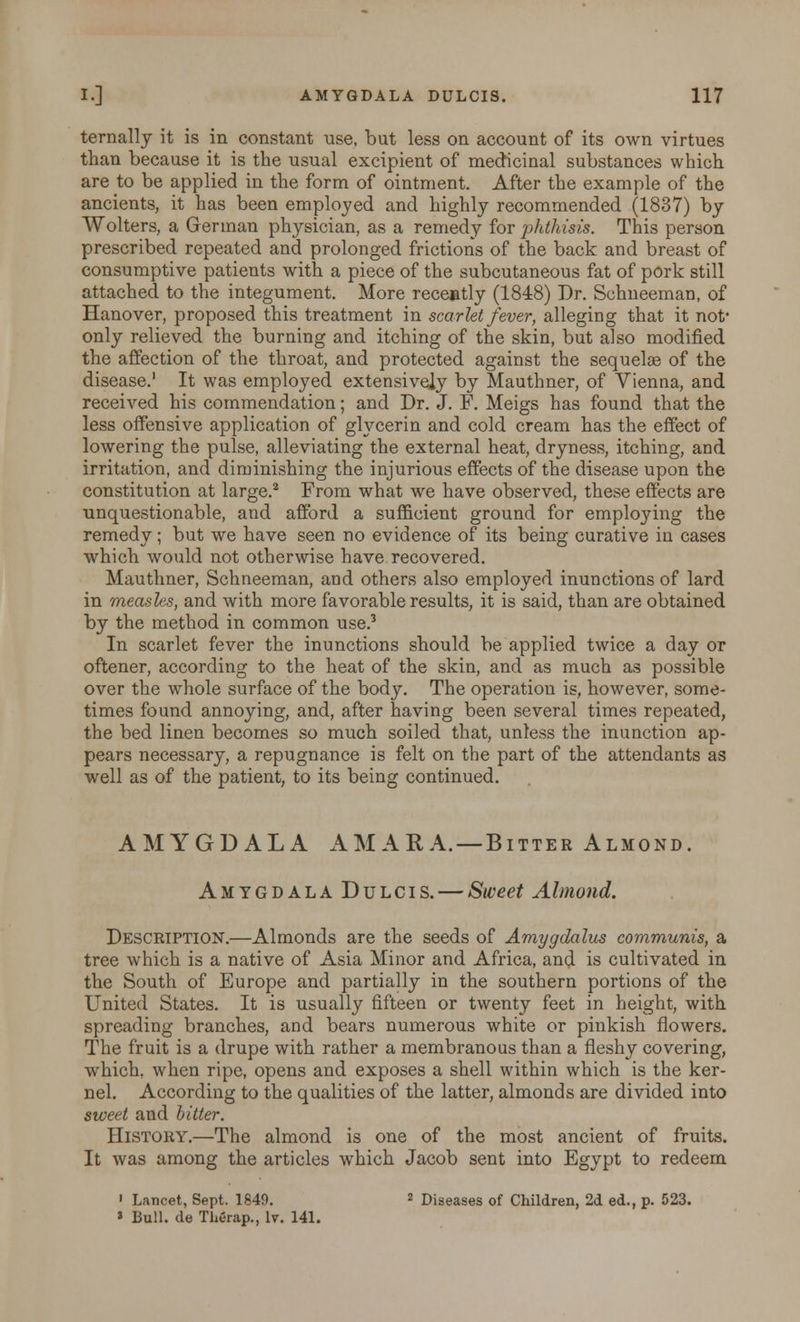 ternally it is in constant use, but less on account of its own virtues than because it is the usual excipient of medicinal substances which are to be applied in the form of ointment. After the example of the ancients, it has been employed and highly recommended (1837) by Wolters, a German physician, as a remedy for phthisis. This person prescribed repeated and prolonged frictions of the back and breast of consumptive patients with a piece of the subcutaneous fat of pork still attached to the integument. More recently (1848) Dr. Schneeman, of Hanover, proposed this treatment in scarlet fever, alleging that it not* only relieved the burning and itching of the skin, but also modified the affection of the throat, and protected against the sequelae of the disease.1 It was employed extensively by Mauthner, of Vienna, and received his commendation; and Dr. J. F. Meigs has found that the less offensive application of glycerin and cold cream has the effect of lowering the pulse, alleviating the external heat, dryness, itching, and irritation, and diminishing the injurious effects of the disease upon the constitution at large.2 From what we have observed, these effects are unquestionable, and afford a sufficient ground for employing the remedy; but we have seen no evidence of its being curative in cases which would not otherwise have recovered. Mauthner, Schneeman, and others also employed inunctions of lard in measles, and with more favorable results, it is said, than are obtained by the method in common use.3 In scarlet fever the inunctions should be applied twice a day or oftener, according to the heat of the skin, and as much as possible over the whole surface of the body. The operation is, however, some- times found annoying, and, after having been several times repeated, the bed linen becomes so much soiled that, unless the inunction ap- pears necessary, a repugnance is felt on the part of the attendants as well as of the patient, to its being continued. AMYGDALA AMARA. — Bitter Almond. Amygdala Dulcis. — Sweet Almond. Description.—Almonds are the seeds of Amygdalus communis, a tree which is a native of Asia Minor and Africa, and is cultivated in the South of Europe and partially in the southern portions of the United States. It is usually fifteen or twenty feet in height, with spreading branches, and bears numerous white or pinkish flowers. The fruit is a drupe with rather a membranous than a fleshy covering, which, when ripe, opens and exposes a shell within which is the ker- nel. According to the qualities of the latter, almonds are divided into sweet and bitter. History.—The almond is one of the most ancient of fruits. It was among the articles which Jacob sent into Egypt to redeem 1 Lancet, Sept. 1849. 2 Diseases of Children, 2d ed., p. 523. » Bull, de Therap., lv. 141.