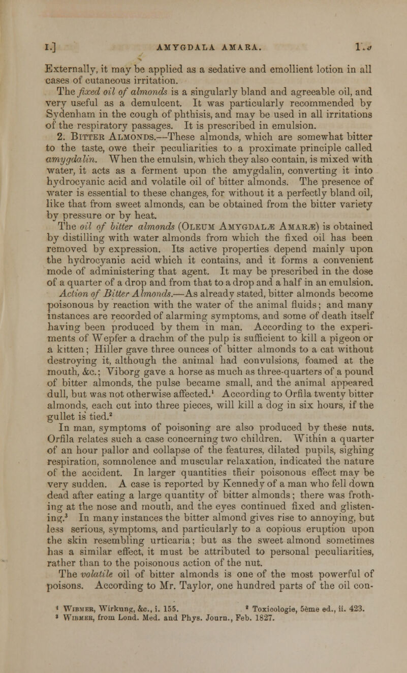 I.] AMYGDALA AMARA. 1'** Externally, it may be applied as a sedative and emollient lotion in all cases of cutaneous irritation. The fixed oil of almonds is a singularly bland and agreeable oil, and very useful as a demulcent. It was particularly recommended by Sydenham in the cough of phthisis, and may be used in all irritations of the respiratory passages. It is prescribed in emulsion. 2. Bitter Almonds.—These almonds, which are somewhat bitter to the taste, owe their peculiarities to a proximate principle called amygdalin. When the emulsin, which they also contain, is mixed with water, it acts as a ferment upon the amygdalin, converting it into hydrocyanic acid and volatile oil of bitter almonds. The presence of water is essential to these changes, for without it a perfectly bland oil, like that from sweet almonds, can be obtained from the bitter variety by pressure or by heat. The oil of bitter almonds (Oleum Amygdala Amarje) is obtained by distilling with water almonds from which the fixed oil has been removed by expression. Its active properties depend mainly upon the hydrocyanic acid which it contains, and it forms a convenient mode of administering that agent. It may be prescribed in the dose of a quarter of a drop and from that to a drop and a half in an emulsion. Action of Bitter Almonds.—As already stated, bitter almonds become poisonous by reaction with the water of the animal fluids; and many instances are recorded of alarming symptoms, and some of death itself having been produced by them in man. According to the experi- ments of Wepfer a drachm of the pulp is sufficient to kill a pigeon or a kitten; Hiller gave three ounces of bitter almonds to a cat without destroying it, although the animal had convulsions, foamed at the mouth, &c.; Viborg gave a horse as much as three-quarters of a pound of bitter almonds, the pulse became small, and the animal appeared dull, but was not otherwise affected.1 According to Orfila twenty bitter almonds, each cut into three pieces, will kill a dog in six hours, if the gullet is' tied.2 In man, symptoms of poisoning are also produced by these nuts. Orfila relates such a case concerning two children. Within a quarter of an hour pallor and collapse of the features, dilated pupils, sighing respiration, somnolence and muscular relaxation, indicated the nature of the accident. In larger quantities their poisonous effect may be very sudden. A case is reported by Kennedy of a man who fell down dead after eating a large quantity of bitter almonds; there was froth- ing at the nose and mouth, and the eyes continued fixed and glisten- ing.3 In many instances the bitter almond gives rise to annoying, but less serious, symptoms, and particularly to a copious eruption upon the skin resembling urticaria; but as the sweet almond sometimes has a similar effect, it must be attributed to personal peculiarities, rather than to the poisonous action of the nut. The volatile oil of bitter almonds is one of the most powerful of poisons. According to Mr. Taylor, one hundred parts of the oil con- • Wibmeb, Wirkung, &c, i. 155. 2 Toxicologie, 5eme ed., ii. 423. * Wibmeb, from Lond. Med. and Phys. Journ., Feb. 1827.