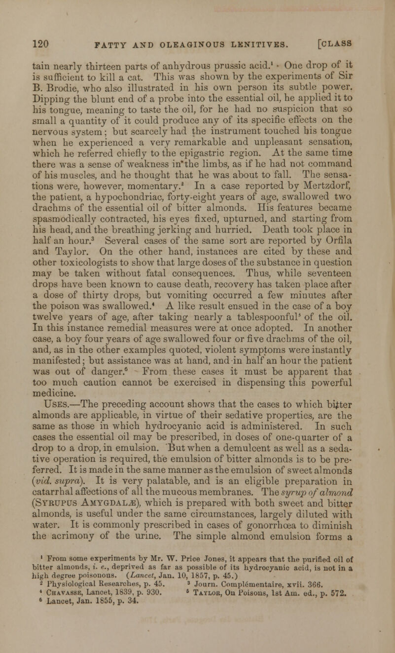 tain nearly thirteen parts of anhydrous prussic acid.1 • One drop of it is sufficient to kill a cat. This was shown by the experiments of Sir B. Brodie, who also illustrated in his own person its subtle power. Dipping the blunt end of a probe into the essential oil, he applied it to his tongue, meaning to taste the oil, for he had no suspicion that so small a quantity of it could produce any of its specific effects on the nervous system; but scarcely had the instrument touched his tongue when he experienced a very remarkable and unpleasant sensation, which he referred chiefly to the epigastric region. At the same time there was a sense of weakness in'the limbs, as if he had not command of his muscles, and he thought that he was about to fall. The sensa- tions were, however, momentary.2 In a case reported by Mertzdorf, the patient, a hypochondriac, forty-eight years of age, swallowed two drachms of the essential oil of bitter almonds. His features became spasmodically contracted, his eyes fixed, upturned, and starting from his head, and the breathing jerking and hurried. Death took place in half an hour.3 Several cases of the same sort are reported by Orfila and Taylor. On the other hand, instances are cited by these and other toxicologists to show that large doses of the substance in question may be taken without fatal consequences. Thus, while seventeen drops have been known to cause death, recovery has taken place after a dose of thirty drops, but vomiting occurred a few minutes after the poison was swallowed.4 A like result ensued in the case of a boy twelve years of age, after taking nearly a tablespoonful5 of the oil. In this instance remedial measures were at once adopted. In another case, a boy four years of age swallowed four or five drachms of the oil, and, as in the other examples quoted, violent symptoms were instantly manifested; but assistance was at hand, and in half an hour the patient was out of danger.6 From these cases it must be apparent that too much caution cannot be exercised in dispensing this powerful medicine. Uses.—The preceding account shows that the cases to which bitter almonds are applicable, in virtue of their sedative properties, are the same as those in which hydrocyanic acid is administered. In such cases the essential oil may be prescribed, in doses of one-quarter of a drop to a drop, in emulsion. But when a demulcent as well as a seda- tive operation is required, the emulsion of bitter almonds is to be pre- ferred. It is made in the same manner as the emulsion of sweet almonds (vid. supra). It is very palatable, and is an eligible preparation in catarrhal affections of all the mucous membranes. The syrup of almond (Syrupus Amygdalje), which is prepared with both sweet and bitter almonds, is useful under the same circumstances, largely diluted with water. It is commonly prescribed in cases of gonorrhoea to diminish the acrimony of the urine. The simple almond emulsion forms a 1 From some experiments by Mr. W. Price Jones, it appears that the purified oil of bitter almonds, i. e., deprived as far as possible of its hydrocyanic acid, is not in a high degree poisonous. (Lancet, Jan. 10, 1857, p. 45.) 2 Physiological Researches, p. 45. 3 Journ. Complementaire, xvii. 366. 4 Ch&vasse, Lancet, 1839. p. 930. 6 Taylob, Ou Poisons, 1st Am. ed., p. 572. 6 Lancet, Jan. 1855, p. 34.