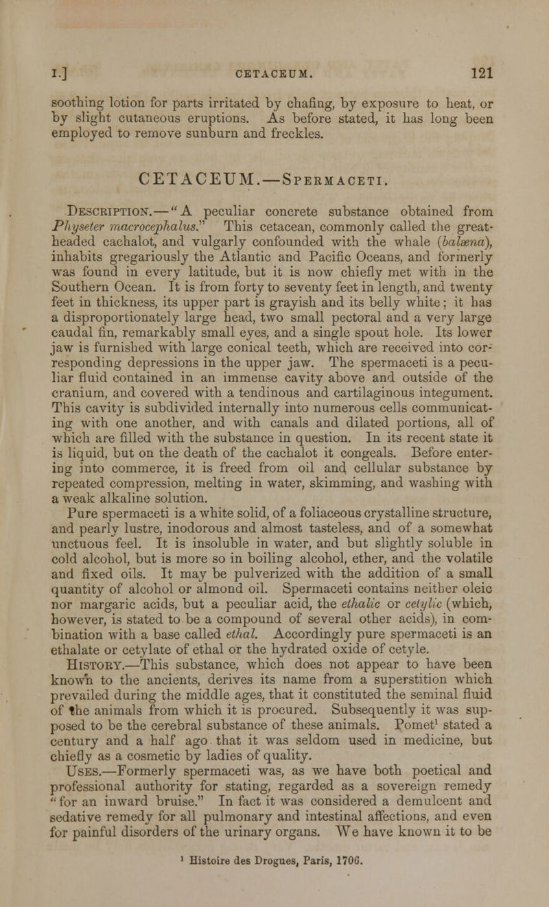 soothing lotion for parts irritated by chafing, by exposure to heat, or by slight cutaneous eruptions. As before stated, it has long been employed to remove sunburn and freckles. GET ACEUM.—Spermaceti. Description.—A peculiar concrete substance obtained from Physeter macrocephalus. This cetacean, commonly called the great- headed cachalot, and vulgarly confounded with the whale (baleena), inhabits gregariously the Atlantic and Pacific Oceans, and formerly was found in every latitude, but it is now chiefly met with in the Southern Ocean. It is from forty to seventy feet in length, and twenty feet in thickness, its upper part is grayish and its belly white; it has a disproportionately large head, two small pectoral and a very large caudal fin, remarkably small eyes, and a single spout hole. Its lower jaw is furnished with large conical teeth, which are received into cor- responding depressions in the upper jaw. The spermaceti is a pecu- liar fluid contained in an immense cavity above and outside of the cranium, and covered with a tendinous and cartilaginous integument. This cavity is subdivided internally into numerous cells communicat- ing with one another, and with canals and dilated portions, all of which are filled with the substance in question. In its recent state it is liquid, but on the death of the cachalot it congeals. Before enter- ing into commerce, it is freed from oil and cellular substance by repeated compression, melting in water, skimming, and washing with a weak alkaline solution. Pure spermaceti is a white solid, of a foliaceous crystalline structure, and pearly lustre, inodorous and almost tasteless, and of a somewhat unctuous feel. It is insoluble in water, and but slightly soluble in cold alcohol, but is more so in boiling alcohol, ether, and the volatile and fixed oils. It may be pulverized with the addition of a small quantity of alcohol or almond oil. Spermaceti contains neither oleic nor margaric acids, but a peculiar acid, the ethalic or cetylic (which, however, is stated to be a compound of several other acids), in com- bination with a base called ethal. Accordingly pure spermaceti is an ethalate or cetylate of ethal or the hydrated oxide of cetyle. History.—This substance, which does not appear to have been known to the ancients, derives its name from a superstition which prevailed during the middle ages, that it constituted the seminal fluid of the animals from which it is procured. Subsequently it was sup- posed to be the cerebral substance of these animals. Pomet1 stated a century and a half ago that it was seldom used in medicine, but chiefly as a cosmetic by ladies of quality. Uses.—Formerly spermaceti was, as we have both poetical and professional authority for stating, regarded as a sovereign remedy '•for an inward bruise. In fact it was considered a demulcent and sedative remedy for all pulmonary and intestinal affections, and even for painful disorders of the urinary organs. We have known it to be 1 Histoire des Drogues, Paris, 1706.