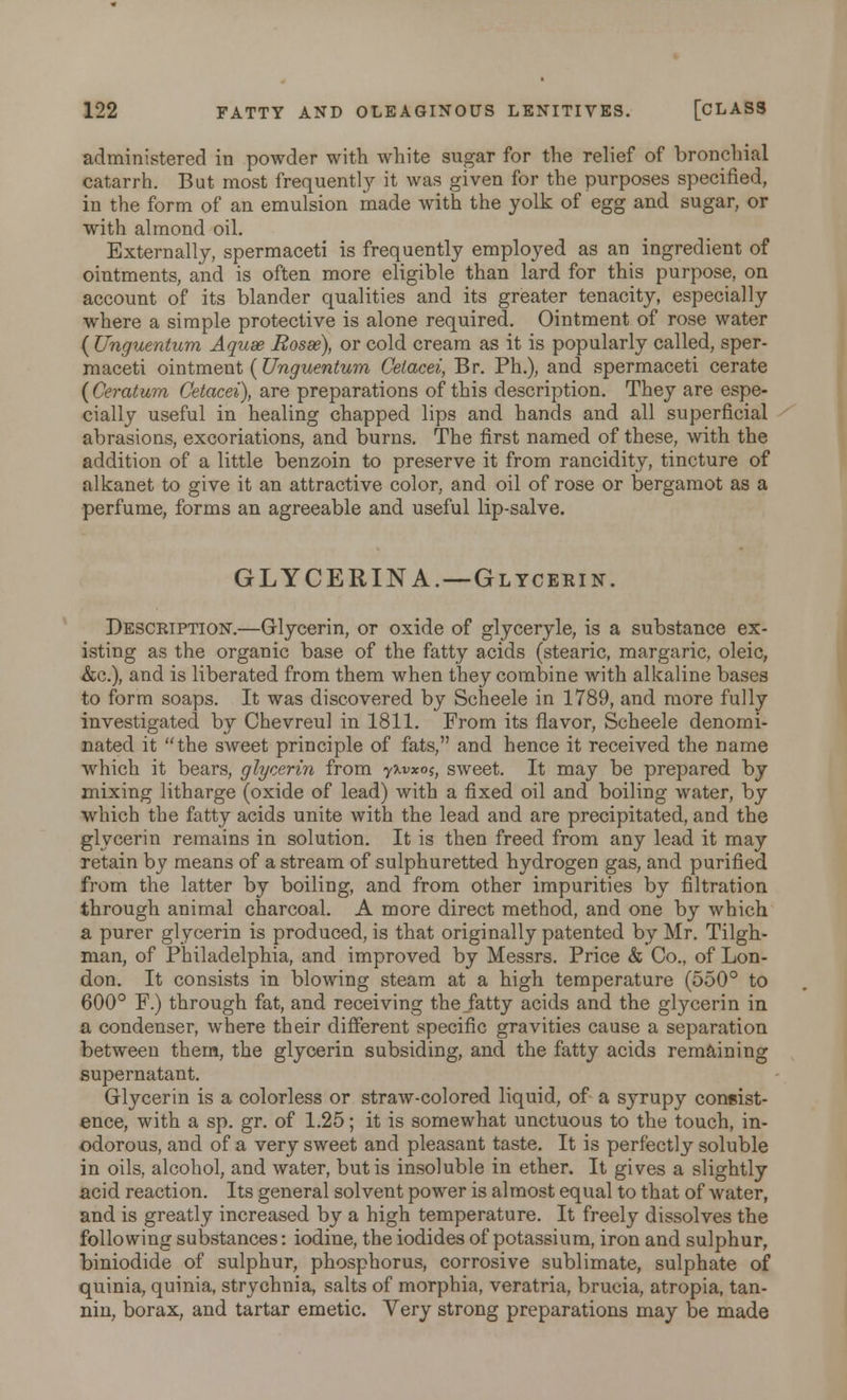 administered in powder with white sugar for the relief of bronchial catarrh. But most frequently it was given for the purposes specified, in the form of an emulsion made with the yolk of egg and sugar, or with almond oil. Externally, spermaceti is frequently employed as an ingredient of ointments, and is often more eligible than lard for this purpose, on account of its blander qualities and its greater tenacity, especially where a simple protective is alone required. Ointment of rose water ( Unguentum Aquae Rosae), or cold cream as it is popularly called, sper- maceti ointment ( Unguentum Celacei, Br. Ph.), and spermaceti cerate ( Ceratum Cetacei), are preparations of this description. They are espe- cially useful in healing chapped lips and hands and all superficial abrasions, excoriations, and burns. The first named of these, with the addition of a little benzoin to preserve it from rancidity, tincture of alkanet to give it an attractive color, and oil of rose or bergamot as a perfume, forms an agreeable and useful lip-salve. GLYCERIN A.—Glycerin. Description.—Glycerin, or oxide of glyceryle, is a substance ex- isting as the organic base of the fatty acids (stearic, margaric, oleic, &c), and is liberated from them when they combine with alkaline bases to form soaps. It was discovered by Scheele in 1789, and more fully investigated by Chevreul in 1811. From its flavor, Scheele denomi- nated it the sweet principle of fats, and hence it received the name which it bears, glycerin from yxvxo^ sweet. It may be prepared by mixing litharge (oxide of lead) with a fixed oil and boiling water, by which the fatty acids unite with the lead and are precipitated, and the glycerin remains in solution. It is then freed from any lead it may retain by means of a stream of sulphuretted hydrogen gas, and purified from the latter by boiling, and from other impurities by filtration through animal charcoal. A more direct method, and one by which a purer glycerin is produced, is that originally patented by Mr. Tilgh- man, of Philadelphia, and improved by Messrs. Price & Co., of Lon- don. It consists in blowing steam at a high temperature (550° to 600° F.) through fat, and receiving the fatty acids and the glycerin in a condenser, where their different specific gravities cause a separation between them, the glycerin subsiding, and the fatty acids remaining supernatant. Glycerin is a colorless or straw-colored liquid, of a syrupy coneist- ence, with a sp. gr. of 1.25; it is somewhat unctuous to the touch, in- odorous, and of a very sweet and pleasant taste. It is perfectly soluble in oils, alcohol, and water, but is insoluble in ether. It gives a slightly acid reaction. Its general solvent power is almost equal to that of water, and is greatly increased by a high temperature. It freely dissolves the following substances: iodine, the iodides of potassium, iron and sulphur, biniodide of sulphur, phosphorus, corrosive sublimate, sulphate of quinia, quinia, strychnia, salts of morphia, veratria, brucia, atropia, tan- nin, borax, and tartar emetic. Very strong preparations may be made