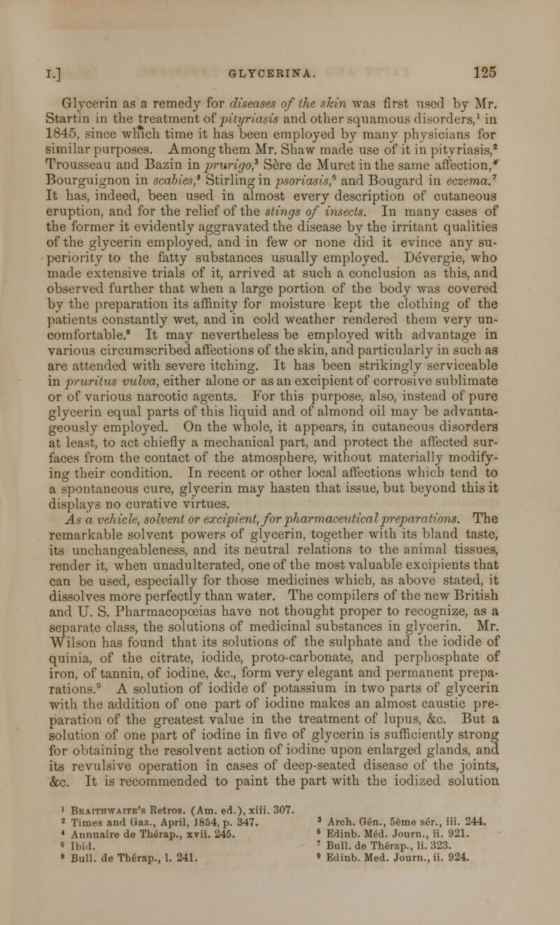 Glycerin as a remedy for diseases of the skin was first used by Mr. Startin in the treatment of pityriasis and other squamous disorders,1 in 1845, since which time it has been employed by many physicians for similar purposes. Among them Mr. Shaw made use of it in pityriasis,2 Trousseau and Bazin in prurigo^ Sere de Muret in the same affection,* Bourguignon in scabies,6 Stirling in psoriasis,6 and Bougard in eczema.7 It has, indeed, been used in almost every description of cutaneous eruption, and for the relief of the stings of insects. In many cases of the former it evidently aggravated the disease by the irritant qualities of the glycerin employed, and in few or none did it evince any su- periority to the fatty substances usually employed. Devergie, who made extensive trials of it, arrived at such a conclusion as this, and observed further that when a large portion of the body was covered by the preparation its affinity for moisture kept the clothing of the patients constantly wet, and in cold weather rendered them very un- comfortable.8 It may nevertheless be employed with advantage in various circumscribed affections of the skin, and particularly in such as are attended with severe itching. It has been strikingly serviceable in pruritus vulva, either alone or as an excipient of corrosive sublimate or of various narcotic agents. For this purpose, also, instead of pure glycerin equal parts of this liquid and of almond oil may be advanta- geously employed. On the whole, it appears, in cutaneous disorders at least, to act chiefly a mechanical part, and protect the affected sur- faces from the contact of the atmosphere, without materially modify- ing their condition. In recent or other local affections which tend to a spontaneous cure, glycerin may hasten that issue, but beyond this it displays no curative virtues. As a vehicle, solvent or excipient, for pharmaceutical preparations. The remarkable solvent powers of glycerin, together with its bland taste, its unchangeableness, and its neutral relations to the animal tissues, render it, when unadulterated, one of the most valuable excipients that can be used, especially for those medicines which, as above stated, it dissolves more perfectly than water. The compilers of the new British and U. S. Pharmacopoeias have not thought proper to recognize, as a separate class, the solutions of medicinal substances in glycerin. Mr. Wilson has found that its solutions of the sulphate and the iodide of quinia, of the citrate, iodide, proto-carbonate, and perphosphate of iron, of tannin, of iodine, &c., form very elegant and permanent prepa- rations.9 A solution of iodide of potassium in two parts of glycerin with the addition of one part of iodine makes an almost caustic pre- paration of the greatest value in the treatment of lupus, &c. But a solution of one part of iodine in five of glycerin is sufficiently strong for obtaining the resolvent action of iodine upon enlarged glands, and its revulsive operation in cases of deep-seated disease of the joints, &c. It is recommended to paint the part with the iodized solution 1 Braithwaite's Retros. (Am. ed.),xiii. 307. 2 Times and Gaz., April, J854, p. 347. s Arch. Gen., 5eme ser., iii. 244. * Annnaire de Therap., xvii. 245. 6 Edinb. Med. Journ., ii. 921. s Ibid. 7 Bull, de Therap., Ii. 323. 8 Bull, de Therap., 1. 241. » Edinb. Med. Journ., ii. 924.