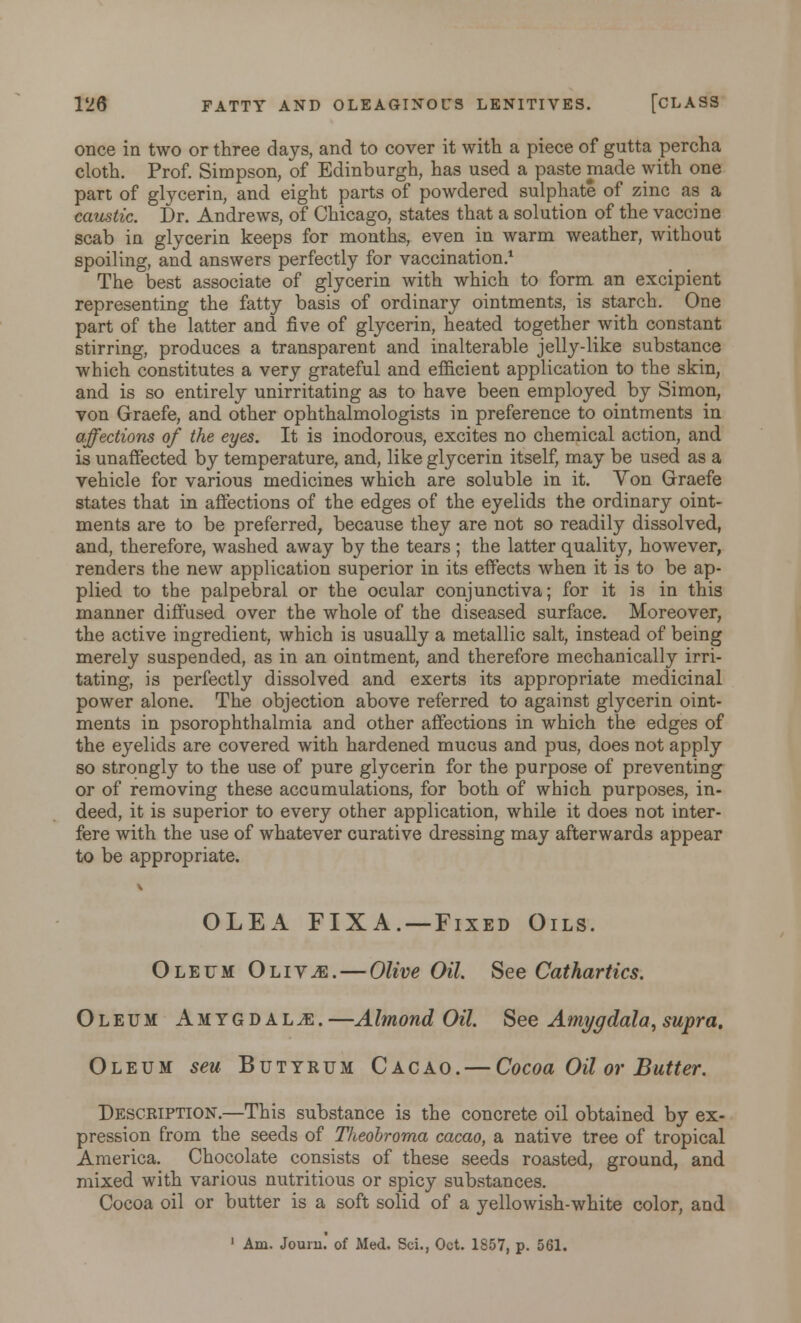 once in two or three days, and to cover it with a piece of gutta percha cloth. Prof. Simpson, of Edinburgh, has used a paste made with one part of glycerin, and eight parts of powdered sulphate of zinc as a caustic. Dr. Andrews, of Chicago, states that a solution of the vaccine scab in glycerin keeps for months, even in warm weather, without spoiling, and answers perfectly for vaccination.1 The best associate of glycerin with which to form an excipient representing the fatty basis of ordinary ointments, is starch. One part of the latter and five of glycerin, heated together with constant stirring, produces a transparent and inalterable jelly-like substance which constitutes a very grateful and efficient application to the skin, and is so entirely unirritating as to have been employed by Simon, von Graefe, and other ophthalmologists in preference to ointments in affections of the eyes. It is inodorous, excites no chemical action, and is unaffected by temperature, and, like glycerin itself, may be used as a vehicle for various medicines which are soluble in it. Von Graefe states that in affections of the edges of the eyelids the ordinary oint- ments are to be preferred, because they are not so readily dissolved, and, therefore, washed away by the tears ; the latter quality, however, renders the new application superior in its effects when it is to be ap- plied to the palpebral or the ocular conjunctiva; for it is in this manner diffused over the whole of the diseased surface. Moreover, the active ingredient, which is usually a metallic salt, instead of being merely suspended, as in an ointment, and therefore mechanically irri- tating, is perfectly dissolved and exerts its appropriate medicinal power alone. The objection above referred to against glycerin oint- ments in psorophthalmia and other affections in which the edges of the eyelids are covered with hardened mucus and pus, does not apply so strongly to the use of pure glycerin for the purpose of preventing or of removing these accumulations, for both of which purposes, in- deed, it is superior to every other application, while it does not inter- fere with the use of whatever curative dressing may afterwards appear to be appropriate. OLEA FIXA. — Fixed Oils. Oleum Oliv^e.—Olive Oil See Cathartics. Oleum Amygdalae. —AImond Oil. See Amygdala,supra. Oleum seu Butyrum Cacao. — Cocoa Oil or Butter. Description.—This substance is the concrete oil obtained by ex- pression from the seeds of Theobroma cacao, a native tree of tropical America. Chocolate consists of these seeds roasted, ground, and mixed with various nutritious or spicy substances. Cocoa oil or butter is a soft solid of a yellowish-white color, and