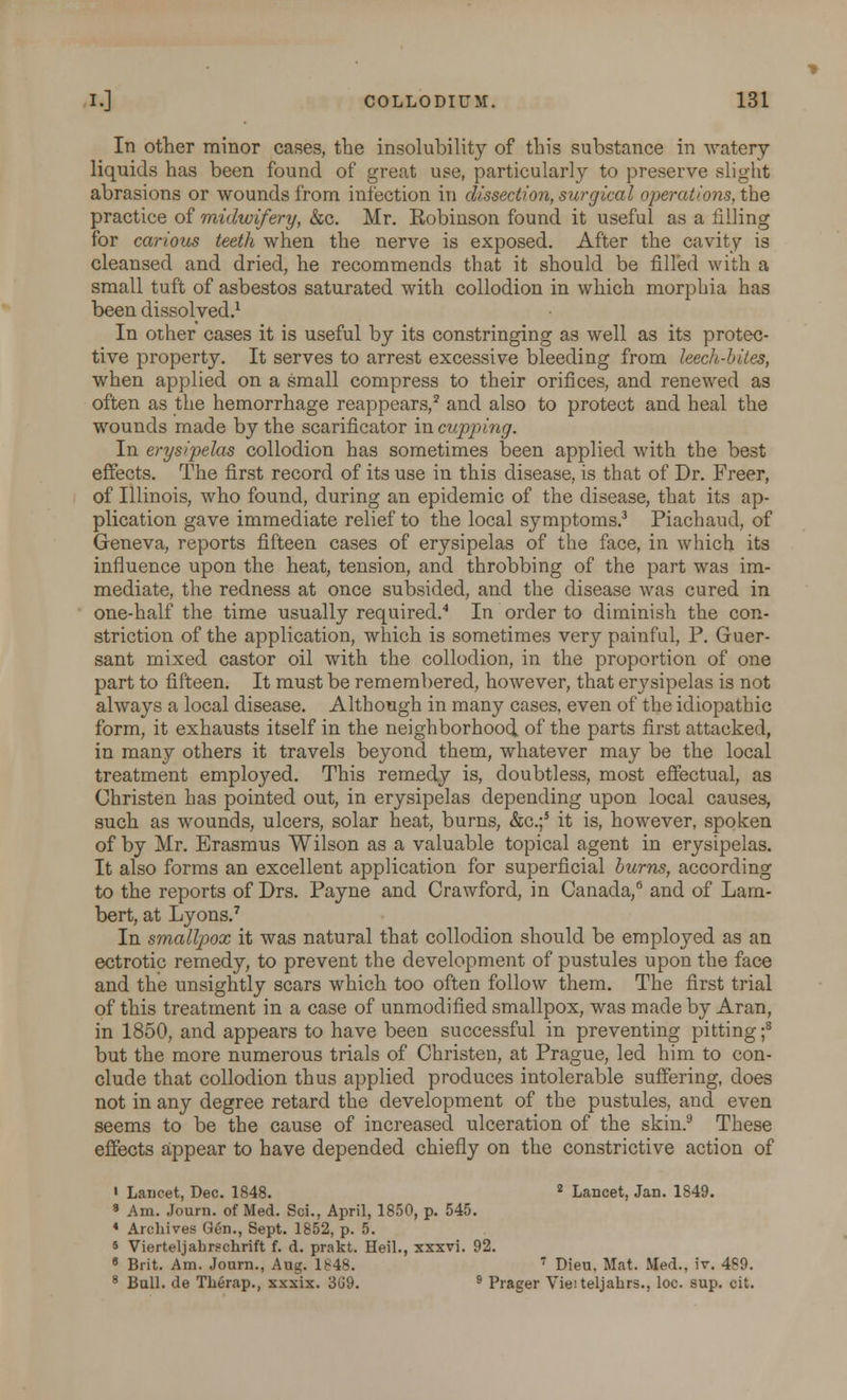 In other minor cases, the insolubility of this substance in watery liquids has been found of great use, particularly to preserve slight abrasions or wounds from infection in dissection, surgical operations, the practice of midwifery, &c. Mr. Eobinson found it useful as a filling for carious teeth when the nerve is exposed. After the cavity is cleansed and dried, he recommends that it should be filled with a small tuft of asbestos saturated with collodion in which morphia has been dissolved.1 In other cases it is useful by its constringing as well as its protec- tive property. It serves to arrest excessive bleeding from leech-hiles, when applied on a small compress to their orifices, and renewed as often as the hemorrhage reappears,2 and also to protect and heal the wounds made by the scarificator in cupping. In erysipelas collodion has sometimes been applied with the best effects. The first record of its use in this disease, is that of Dr. Freer, of Illinois, who found, during an epidemic of the disease, that its ap- plication gave immediate relief to the local symptoms.3 Piachaud, of Geneva, reports fifteen cases of erysipelas of the face, in which its influence upon the heat, tension, and throbbing of the part was im- mediate, the redness at once subsided, and the disease was cured in one-half the time usually required.4 In order to diminish the con- striction of the application, which is sometimes very painful, P. Guer- sant mixed castor oil with the collodion, in the proportion of one part to fifteen. It must be remembered, however, that erysipelas is not always a local disease. Although in many cases, even of the idiopathic form, it exhausts itself in the neighborhood of the parts first attacked, in many others it travels beyond them, whatever may be the local treatment employed. This remedy is, doubtless, most effectual, as Christen has pointed out, in erysipelas depending upon local causes, such as wounds, ulcers, solar heat, burns, &c.;5 it is, however, spoken of by Mr. Erasmus Wilson as a valuable topical agent in erysipelas. It also forms an excellent application for superficial burns, according to the reports of Drs. Payne and Crawford, in Canada,6 and of Lam- bert, at Lyons.7 In smallpox it was natural that collodion should be employed as an ectrotic remedy, to prevent the development of pustules upon the face and the unsightly scars which too often follow them. The first trial of this treatment in a case of unmodified smallpox, was made by Aran, in 1850, and appears to have been successful in preventing pitting;8 but the more numerous trials of Christen, at Prague, led him to con- clude that collodion thus applied produces intolerable suffering, does not in any degree retard the development of the pustules, and even seems to be the cause of increased ulceration of the skin.9 These effects appear to have depended chiefly on the constrictive action of » Laucet, Dec. 1848. 2 Lancet, Jan. 1849. 8 Am. Joum. of Med. Sci., April, 1850, p. 545. * Archives Gen., Sept. 1852, p. 5. 6 Vierteljahrschrift f. d. prakt. Heil., xxxvi. 92. 8 Brit. Am. Joum., Aug. IMS 7 Dieu, Mat. Med., iv. 489. 8 Bull, de Tberap., xxxix. 369. 9 Prager Vieiteljabrs., loc. sup. cit.