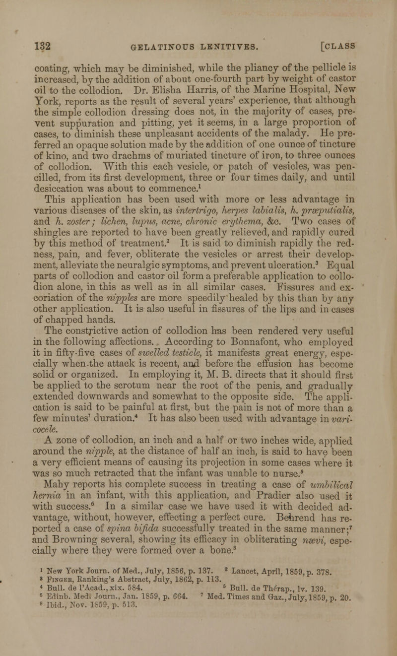 coating, which may be diminished, while the pliancy of the pellicle is increased, by the addition of about one-fourth part by weight of castor oil to the collodion. Dr. Elisha Harris, of the Marine Hospital, New York, reports as the result of several years' experience, that although the simple collodion dressing does not, in the majority of cases, pre- vent suppuration and pitting, yet it seems, in a large proportion of cases, to diminish these unpleasant accidents of the malady. He pre- ferred an opaque solution made by the addition of one ounce of tincture of kino, and two drachms of muriated tincture of iron, to three ounces of collodion. With this each vesicle, or patch of vesicles, was pen- cilled, from its first development, three or four times daily, and until desiccation was about to commence.1 This application has been used with more or less advantage in various diseases of the skin, as intertrigo, herpes labialis, h. prseputialis, and h. zoster• lichen, lupus, acne, chronic erythema, &c. Two cases of shingles are reported to have been greatly relieved, and rapidly cured by this method of treatment.2 It is said to diminish rapidly the red- ness, pain, and fever, obliterate the vesicles or arrest their develop- ment, alleviate the neuralgic symptoms, and prevent ulceration.3 Equal parts of collodion and castor oil form a preferable application to collo- dion alone, in this as well as in all similar cases. Fissures and ex- coriation of the nipples are more speedily'healed by this than by any other application. It is also useful in fissures of the lips and in cases of chapped hands. The constrictive action of collodion has been rendered very useful in the following affections. . According to Bonnafont, who employed it in fifty-five cases of swelled testicle, it manifests great energy, espe- cially when.the attack is recent, and before the effusion has become solid or organized. In employing it, M. B. directs that it should first be applied to the scrotum near the root of the penis, and gradually extended downwards and somewhat to the opposite side. The appli- cation is said to be painful at first, but the pain is not of more than a few minutes' duration.4 It has also been used with advantage in vari- cocele. A zone of collodion, an inch and a half or two inches wide, applied around the nipple, at the distance of half an inch, is said to have been a very efficient means of causing its projection in some cases where it was so much retracted that the infant was unable to nurse.5 Mahy reports his complete success in treating a case of umbilical hernia in an infant, with this application, and Pradier also used it with success.6 In a similar case we have used it with decided ad- vantage, without, however, effecting a perfect cure. Behrend has re- ported a case of spina bifida successfully treated in the same manner;7 and Browning several, showing its efficacy in obliterating nsevi, espe- cially where they were formed over a bone.8 i New York Journ. of Med., July, 1856, p. 137. 2 Lancet, April, 1859, p. 378. » Fingeb, Ranking's Abstract, July, 1862, p. 113. « Bull, de l'Acad.,xix. 584. 5 Bull, de TbAap., lv. 139. 6 Edinb. Med. Journ., Jan. 1859, p. 664. 7 Med. Times and Gaz., July, 1859 p. 20 8 Ibid., Nov. 1859, p. 513. '