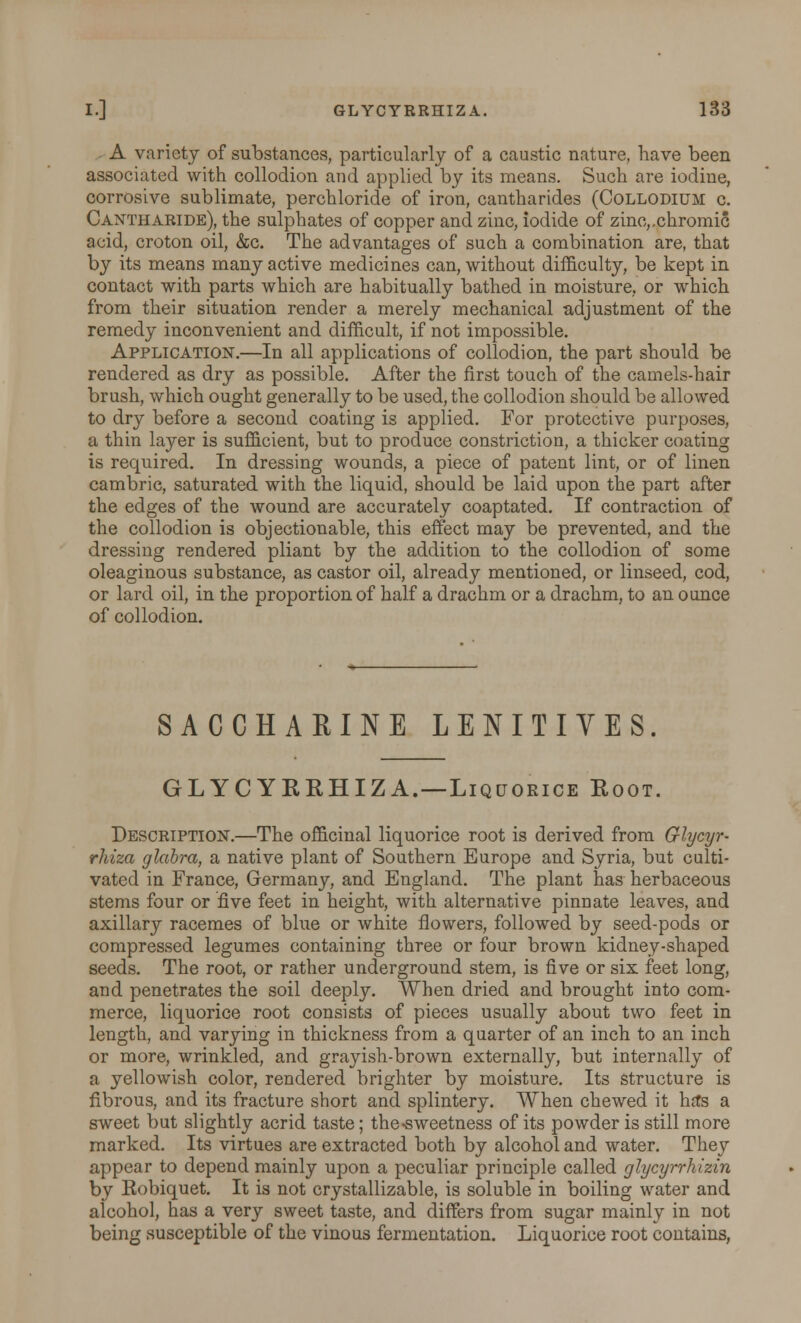 A variety of substances, particularly of a caustic nature, have been associated with collodion and applied by its means. Such are iodine, corrosive sublimate, perchloride of iron, cantharides (Collodium c. Cantharide), the sulphates of copper and zinc, iodide of zinc,.chromic acid, croton oil, &c. The advantages of such a combination are, that by its means many active medicines can, without difficulty, be kept in contact with parts which are habitually bathed in moisture, or which from their situation render a merely mechanical adjustment of the remedy inconvenient and difficult, if not impossible. Application.—In all applications of collodion, the part should be rendered as dry as possible. After the first touch of the camels-hair brush, which ought generally to be used, the collodion should be allowed to dry before a second coating is applied. For protective purposes, a thin layer is sufficient, but to produce constriction, a thicker coating is required. In dressing wounds, a piece of patent lint, or of linen cambric, saturated with the liquid, should be laid upon the part after the edges of the wound are accurately coaptated. If contraction of the collodion is objectionable, this effect may be prevented, and the dressing rendered pliant by the addition to the collodion of some oleaginous substance, as castor oil, already mentioned, or linseed, cod, or lard oil, in the proportion of half a drachm or a drachm, to an ounce of collodion. SACCHARINE LENITIVES. GLYCYRRHIZA.—Liqcjorice Root. Description.—The officinal liquorice root is derived from Glycyr- rhiza glabra, a native plant of Southern Europe and Syria, but culti- vated in France, Germany, and England. The plant has herbaceous stems four or five feet in height, with alternative pinnate leaves, and axillary racemes of blue or white flowers, followed by seed-pods or compressed legumes containing three or four brown kidney-shaped seeds. The root, or rather underground stem, is five or six feet long, and penetrates the soil deeply. When dried and brought into com- merce, liquorice root consists of pieces usually about two feet in length, and varying in thickness from a quarter of an inch to an inch or more, wrinkled, and grayish-brown externally, but internally of a yellowish color, rendered brighter by moisture. Its structure is fibrous, and its fracture short and splintery. When chewed it ha*s a sweet but slightly acrid taste; the-sweetness of its powder is still more marked. Its virtues are extracted both by alcohol and water. They appear to depend mainly upon a peculiar principle called glycyrrhizin by Robiquet. It is not crystallizable, is soluble in boiling water and alcohol, has a very sweet taste, and differs from sugar mainly in not being susceptible of the vinous fermentation. Liquorice root contains,
