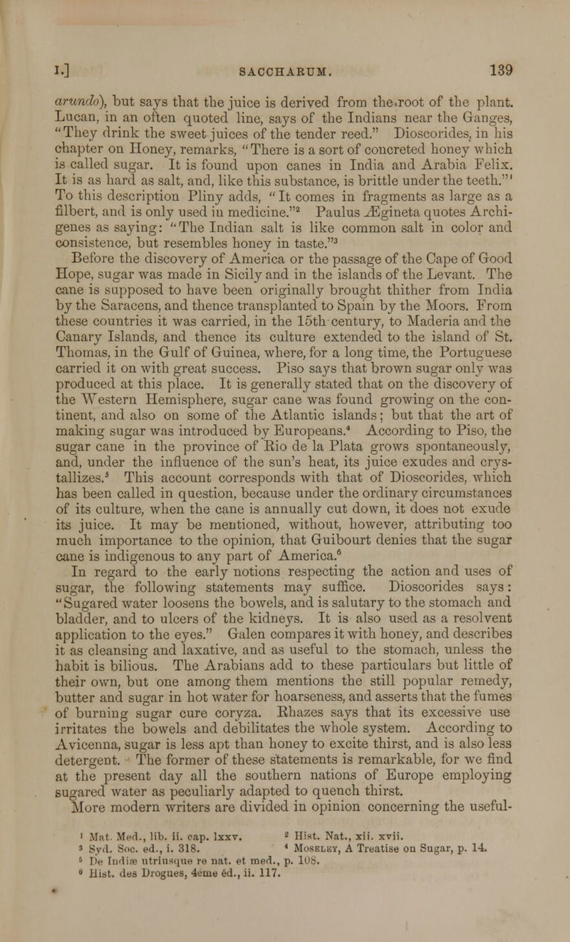 arundo), but says that the juice is derived from the.root of the plant. Lucan, in an often quoted line, says of the Indians near the Ganges, They drink the sweet juices of the tender reed. Dioscorides, in his chapter on Honey, remarks, There is a sort of concreted honey which is called sugar. It is found upon canes in India and Arabia Felix. It is as hard as salt, and, like this substance, is brittle under the teeth.' To this description Pliny adds, It comes in fragments as large as a filbert, and is only used in medicine.2 Paulus ^Egineta quotes Archi- genes as saying: The Indian salt is like common salt in color and consistence, but resembles honey in taste.3 Before the discovery of America or the passage of the Cape of Good Hope, sugar was made in Sicily and in the islands of the Levant. The cane is supposed to have been originally brought thither from India by the Saracens, and thence transplanted to Spain by the Moors. From these countries it was carried, in the 15th century, to Maderia and the Canary Islands, and thence its culture extended to the island of St. Thomas, in the Gulf of Guinea, where, for a long time, the Portuguese carried it on with great success. Piso says that brown sugar only was produced at this place. It is generally stated that on the discovery of the Western Hemisphere, sugar cane was found growing on the con- tinent, and also on some of the Atlantic islands; but that the art of making sugar was introduced by Europeans. According to Piso, the sugar cane in the province of Rio de la Plata grows spontaneously, and, under the influence of the sun's heat, its juice exudes and crys- tallizes.5 This account corresponds with that of Dioscorides, which has been called in question, because under the ordinary circumstances of its culture, when the cane is annually cut down, it does not exude its juice. It may be mentioned, without, however, attributing too much importance to the opinion, that Guibourt denies that the sugar cane is indigenous to any part of America.6 In regard to the early notions respecting the action and uses of sugar, the following statements may suffice. Dioscorides says: Sugared water loosens the bowels, and is salutary to the stomach and bladder, and to ulcers of the kidneys. It is also used as a resolvent application to the eyes. Galen compares it with honey, and describes it as cleansing and laxative, and as useful to the stomach, unless the habit is bilious. The Arabians add to these particulars but little of their own, but one among them mentions the still popular remedy, butter and sugar in hot water for hoarseness, and asserts that the fumes of burning sugar cure coryza. Rhazes says that its excessive use irritates the bowels and debilitates the whole system. According to Avicenna, sugar is less apt than honey to excite thirst, and is also less detergent. The former of these statements is remarkable, for we find at the present day all the southern nations of Europe employing sugared water as peculiarly adapted to quench thirst. More modern writers are divided in opinion concerning the useful- 1 Mat. Med., lib. ii. cap. Ixxv. z Hist. Nat., xii. xvii. 3 Syd. Soc. ed., i. 318. * Moselby, A Treatise on Sugar, p. 14. 5 lie Indise utriusque re nat. et med., p. 108. ° Hist, des Drogues, 4enie ed., ii. 117.