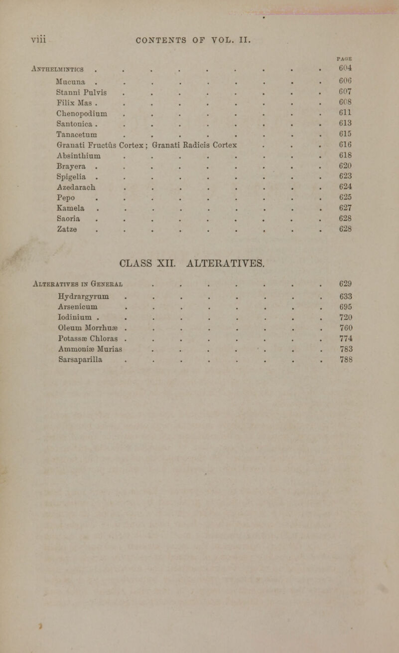 Anthelmintics Mucuna Stanni Pulvis Filix Mas . Chenopodium Santonica . Tanacetum Granati Fructus Cortex Absinthium Brayera Spigelia Azedarach. Pepo Eamela Saoria Zatze Granati Radicis Cortex PAf!E 604 606 607 608 611 613 615 616 618 620 623 624 625 627 628 628 CLASS XII. ALTERATIVES Alteratives in General Hydrargyrum Arsenicum Iodinium . Oleum Morrhure Potassse Chloras Ammonise Murias Sarsaparilla 629 633 695 720 760 774 783 788