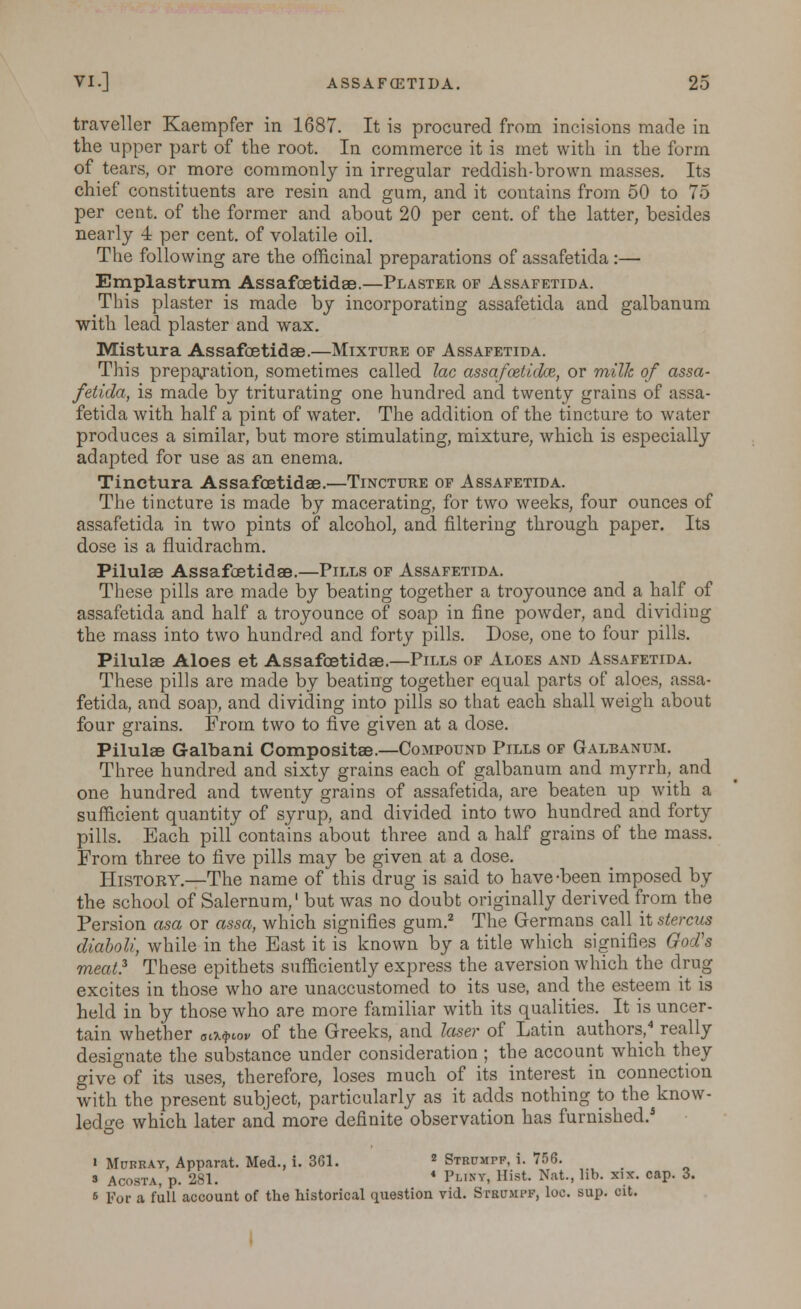 traveller Kaempfer in 1687. It is procured from incisions made in the upper part of the root. In commerce it is met with in the form of tears, or more commonly in irregular reddish-brown masses. Its chief constituents are resin and gum, and it contains from 50 to 75 per cent, of the former and about 20 per cent, of the latter, besides nearly 4 per cent, of volatile oil. The following are the officinal preparations of assafetida :— Emplastrum Assafoetidae.—Plaster of Assafetida. This plaster is made by incorporating assafetida and galbanum with lead plaster and wax. Mistura Assafoetidae.—Mixture of Assafetida. This preparation, sometimes called lac assafoetidce, or milk of assa- fetida, is made by triturating one hundred and twenty grains of assa- fetida with half a pint of water. The addition of the tincture to water produces a similar, but more stimulating, mixture, which is especially adapted for use as an enema. Tinctura Assafoetidae.—Tincture of Assafetida. The tincture is made by macerating, for two weeks, four ounces of assafetida in two pints of alcohol, and filtering through paper. Its dose is a fluidrachm. Pilulae AssafcetidaB.—Pills of Assafetida. These pills are made by beating together a troyounce and a half of assafetida and half a troyounce of soap in fine powder, and dividing the mass into two hundred and forty pills. Dose, one to four pills. Pilulae Aloes et Assafoetidae.—Pills of Aloes and Assafetida. These pills are made by beating together equal parts of aloes, assa- fetida, and soap, and dividing into pills so that each shall weigh about four grains. From two to five given at a dose. Pilulae Galbani Compositae.—Compound Pills of Galbanum. Three hundred and sixty grains each of galbanum and myrrh, and one hundred and twenty grains of assafetida, are beaten up with a sufficient quantity of syrup, and divided into two hundred and forty pills. Each pill contains about three and a half grains of the mass. From three to five pills may be given at a dose. History.—The name of this drug is said to have-been imposed by the school of Salernum,1 but was no doubt originally derived from the Persion asa or assa, which signifies gum.2 The Germans call it stercus diaboli, while in the East it is known by a title which signifies God's meat? These epithets sufficiently express the aversion which the drug excites in those who are unaccustomed to its use, and the esteem it is held in by those who are more familiar with its qualities. It is uncer- tain whether aa^oV of the Greeks, and laser of Latin authors,4 really designate the substance under consideration ; the account which they give of its uses, therefore, loses much of its interest in connection with the present subject, particularly as it adds nothing to the know- ledge which later and more definite observation has furnished.* i Murray, Apparat. Med., i. 361. 2 Strumpf, i. 756. 3 Acosta, p. 281. 4 Pl'sv, Hist. Nat., lib. xix. cap. 3. s For a full account of the historical question vid. Strumpf, loc. sup. cit.