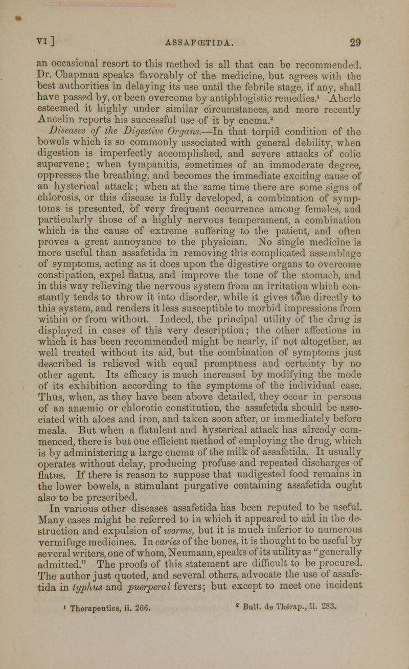 an occasional resort to this method is all that can be recommended. Dr. Chapman speaks favorably of the medicine, but agrees with the best authorities in delaying its use until the febrile stage, if any, shall have passed by, or been overcome by antiphlogistic remedies. Aberle esteemed it highly under similar circumstances, and more recently Ancelin reports his successful use of it by enema.2 Diseases of the Digestive Organs.—In that torpid condition of the bowels which is so commonly associated with general debility, when digestion is imperfectly accomplished, and severe attacks of colic supervene; when tympanitis, sometimes of an immoderate degree, oppresses the breathing, and becomes the immediate exciting cause of an hysterical attack; when at the same time there are some signs of chlorosis, or this disease is fully developed, a combination of symp- toms is presented, of very frequent occurrence among females, and particularly those of a highly nervous temperament, a combination which is the cause of extreme suffering to the patient, and often proves a great annoyance to the physician. No single medicine is more useful than assafetida in removing this complicated assemblage of symptoms, acting as it does upon the digestive organs to overcome constipation, expel flatus, and improve the tone of the stomach, and in this way relieving the nervous system from an irritation which con- stantly tends to throw it into disorder, while it gives tone directly to this system, and renders it less susceptible to morbid impressions from within or from without. Indeed, the principal utility of the drug is displayed in cases of this very description; the other affections in which it has been recommended might be nearly, if not altogether, as well treated without its aid, but the combination of symptoms just described is relieved with equal promptness and certainty by no other agent. Its efficacy is much increased by modifying the mode of its exhibition according to the symptoms of the individual case. Thus, when, as they have been above detailed, they occur in persons of an anaemic or chlorotic constitution, the assafetida should be asso- ciated with aloes and iron, and taken soon after, or immediately before meals. But when a flatulent and hysterical attack has already com- menced, there is but one efficient method of employing the drug, which is by administering a large enema of the milk of assafetida. It usually operates without delay, producing profuse and repeated discharges of flatus. If there is reason to suppose that undigested food remains in the lower bowels, a stimulant purgative containing assafetida ought also to be prescribed. In various other diseases assafetida has been reputed to be useful. Many cases might be referred to in which it appeared to aid in the de- struction and expulsion of worms, but it is much inferior to numerous vermifuge medicines. In caries of the bones, it is thought to be useful by several writers, one of whom, Neumann, speaks of its utility as generally admitted. The proofs of this statement are difficult to be procured. The author just quoted, and several others, advocate the use of assafe- tida in typhus and puerperal fevers; but except to meet one incident » Therapeutics, ii. 266. 2 Bull, de Therap., li. 283.