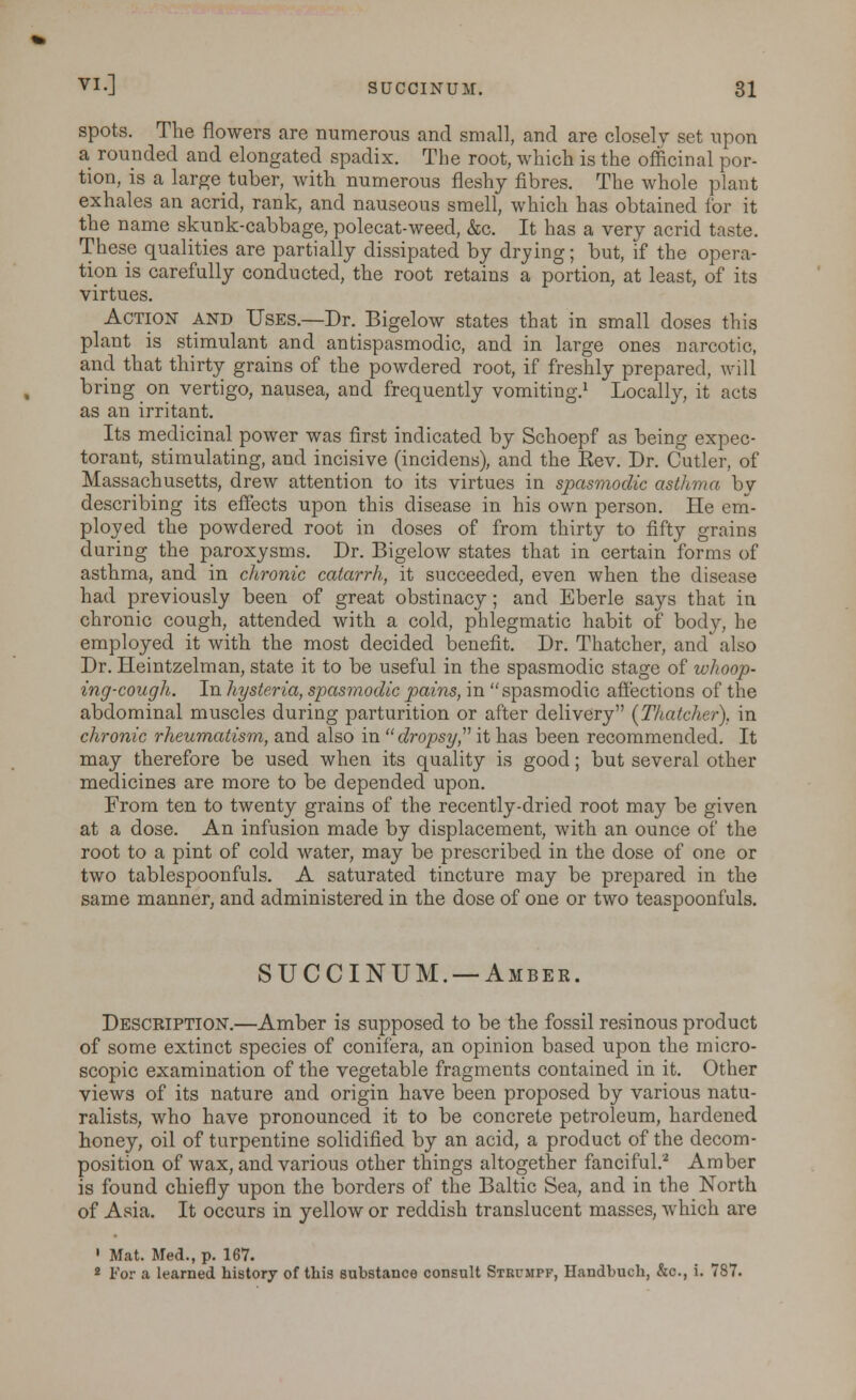 spots. The flowers are numerous and small, and are closely set upon a rounded and elongated spadix. The root, which is the officinal por- tion, is a large tuber, with numerous fleshy fibres. The whole plant exhales an acrid, rank, and nauseous smell, which has obtained for it the name skunk-cabbage, polecat-weed, &c. It has a very acrid taste. These qualities are partially dissipated by drying; but, if the opera- tion is carefully conducted, the root retains a portion, at least, of its virtues. Action and Uses.—Dr. Bigelow states that in small doses this plant is stimulant and antispasmodic, and in large ones narcotic, and that thirty grains of the powdered root, if freshly prepared, will bring on vertigo, nausea, and frequently vomiting.1 Locally, it acts as an irritant. Its medicinal power was first indicated by Schoepf as being expec- torant, stimulating, and incisive (incidens), and the Eev. Dr. Cutler, of Massachusetts, drew attention to its virtues in spasmodic asthma by describing its effects upon this disease in his own person. He em- ployed the powdered root in doses of from thirty to fifty grains during the paroxysms. Dr. Bigelow states that in certain forms of asthma, and in chronic catarrh, it succeeded, even when the disease had previously been of great obstinacy; and Eberle says that in chronic cough, attended with a cold, phlegmatic habit of body, he employed it with the most decided benefit. Dr. Thatcher, and also Dr. Heintzelman, state it to be useful in the spasmodic stage of whoop- ing-cough. In hysteria, spasmodic pains, in spasmodic affections of the abdominal muscles during parturition or after delivery [Thatcher), in chronic rheumatism, and also in dropsy, it has been recommended. It may therefore be used when its quality is good; but several other medicines are more to be depended upon. From ten to twenty grains of the recently-dried root may be given at a dose. An infusion made by displacement, with an ounce of the root to a pint of cold water, may be prescribed in the dose of one or two tablespoonfuls. A saturated tincture may be prepared in the same manner, and administered in the dose of one or two teaspoonfuls. SUCCINUM. —Amber. Description.—Amber is supposed to be the fossil resinous product of some extinct species of conifera, an opinion based upon the micro- scopic examination of the vegetable fragments contained in it. Other views of its nature and origin have been proposed by various natu- ralists, who have pronounced it to be concrete petroleum, hardened honey, oil of turpentine solidified by an acid, a product of the decom- position of wax, and various other things altogether fanciful.2 Amber is found chiefly upon the borders of the Baltic Sea, and in the North of Asia. It occurs in yellow or reddish translucent masses, which are ' Mat. Med., p. 167. 2 For a learned history of this substance consult Strumpf, Handbuch, &c, i. 787.