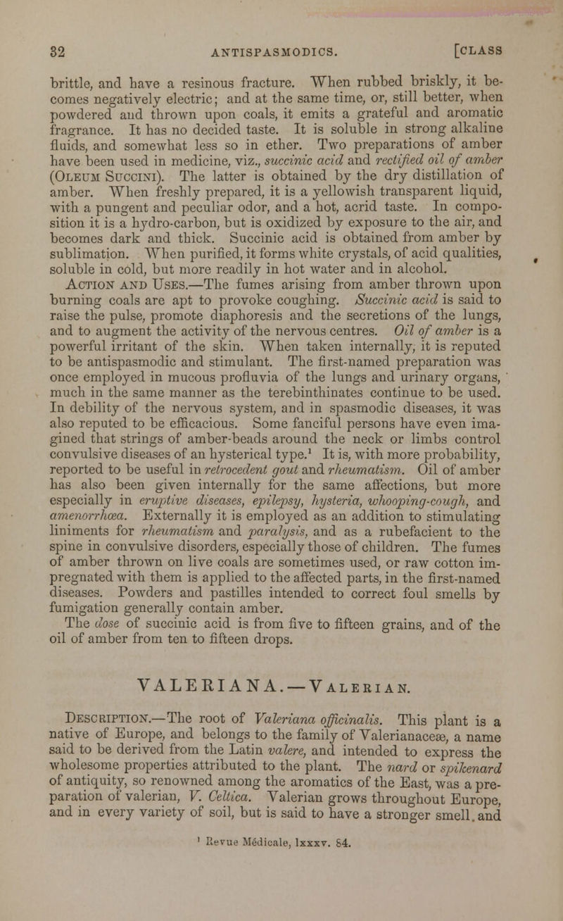 brittle, and have a resinous fracture. When rubbed briskly, it be- comes negatively electric; and at the same time, or, still better, when powdered and thrown upon coals, it emits a grateful and aromatic fragrance. It has no decided taste. It is soluble in strong alkaline fluids, and somewhat less so in ether. Two preparations of amber have been used in medicine, viz., succinic acid and rectified oil of amber (Oleum Succini). The latter is obtained by the dry distillation of amber. When freshly prepared, it is a yellowish transparent liquid, with a pungent and peculiar odor, and a hot, acrid taste. In compo- sition it is a lrydro-carbon, but is oxidized by exposure to the air, and becomes dark and thick. Succinic acid is obtained from amber by sublimation. When purified, it forms white crystals, of acid qualities, soluble in cold, but more readily in hot water and in alcohol. Action and Uses.—The fumes arising from amber thrown upon burning coals are apt to provoke coughing. Succinic acid is said to raise the pulse, promote diaphoresis and the secretions of the lungs, and to augment the activity of the nervous centres. Oil of amber is a powerful irritant of the skin. When taken internally, it is reputed to be antispasmodic and stimulant. The first-named preparation was once employed in mucous profluvia of the lungs and urinary organs, ' much in the same manner as the terebinthinates continue to be used. In debility of the nervous system, and in spasmodic diseases, it was also reputed to be efficacious. Some fanciful persons have even ima- gined that strings of amber-beads around the neck or limbs control convulsive diseases of an hysterical type.1 It is, with more probability, reported to be useful in relrocedent gout and rheumatism. Oil of amber has also been given internally for the same affections, but more especially in eruptive diseases, epilepsy, hysteria, whooping-cough, and amenorrhea. Externally it is employed as an addition to stimulating liniments for rheumatism and paralysis, and as a rubefacient to the spine in convulsive disorders, especially those of children. The fumes of amber thrown on live coals are sometimes used, or raw cotton im- pregnated with them is applied to the affected parts, in the first-named diseases. Powders and pastilles intended to correct foul smells by fumigation generally contain amber. The dose of succinic acid is from five to fifteen grains, and of the oil of amber from ten to fifteen drops. VALERIANA. —Valerian. Description.—The root of Valeriana officinalis. This plant is a native of Europe, and belongs to the family of Valerianaceas, a name said to be derived from the Latin valere, and intended to express the wholesome properties attributed to the plant. The nard or spikenard of antiquity, so renowned among the aromatics of the East, was a pre- paration of valerian, V. Celtica. Valerian grows throughout Europe, and in every variety of soil, but is said to have a stronger smell, and ' Revue Medicale, Ixxxv. S4.