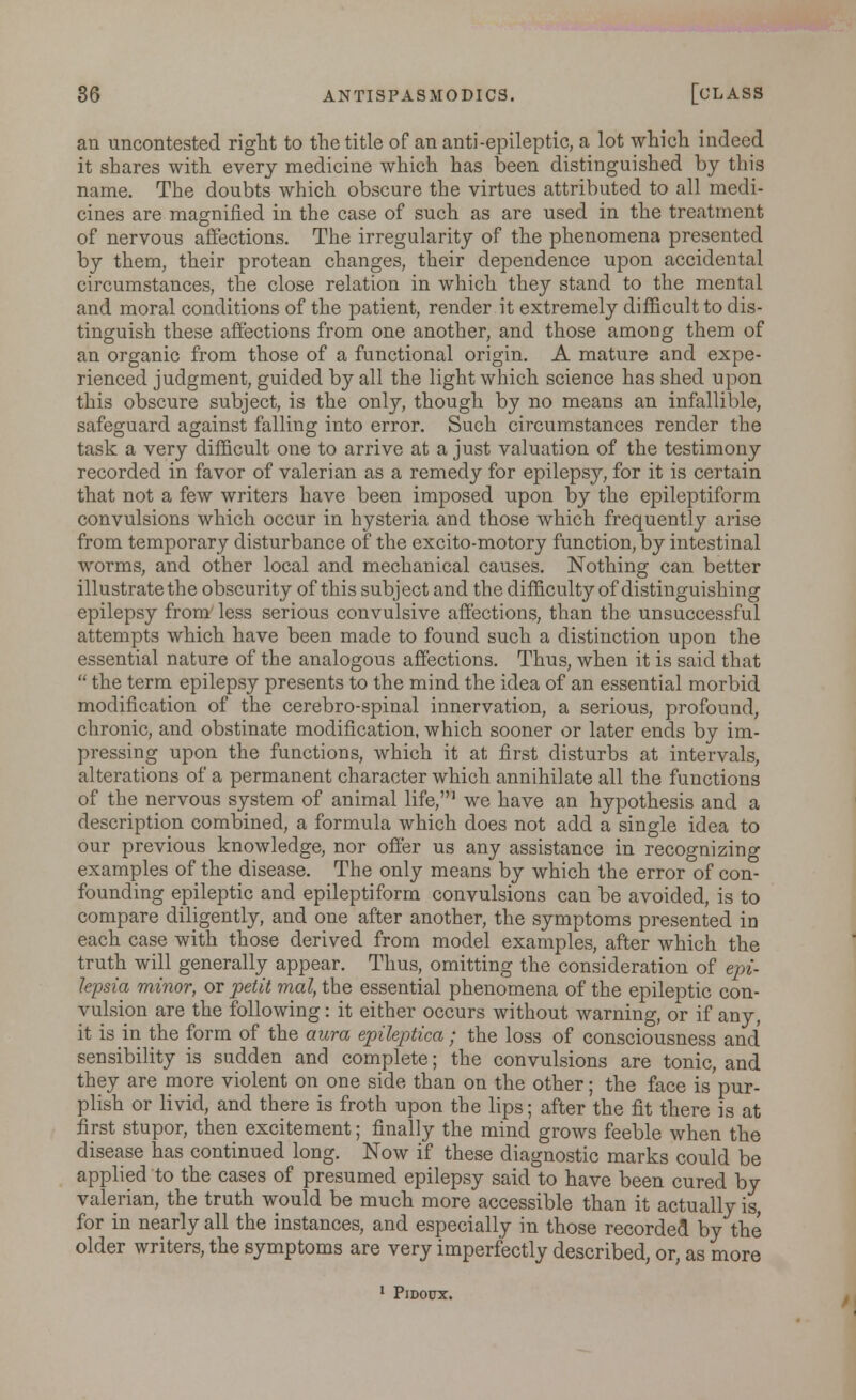 an uncontested right to the title of an anti-epileptic, a lot which indeed it shares with every medicine which has been distinguished by this name. The doubts which obscure the virtues attributed to all medi- cines are magnified in the case of such as are used in the treatment of nervous affections. The irregularity of the phenomena presented by them, their protean changes, their dependence upon accidental circumstances, the close relation in which they stand to the mental and moral conditions of the patient, render it extremely difficult to dis- tinguish these affections from one another, and those among them of an organic from those of a functional origin. A mature and expe- rienced judgment, guided by all the light which science has shed upon this obscure subject, is the only, though by no means an infallible, safeguard against falling into error. Such circumstances render the task a very difficult one to arrive at a just valuation of the testimony recorded in favor of valerian as a remedy for epilepsy, for it is certain that not a few writers have been imposed upon by the epileptiform convulsions which occur in hysteria and those which frequently arise from temporary disturbance of the excito-motory function, by intestinal worms, and other local and mechanical causes. Nothing can better illustrate the obscurity of this subject and the difficulty of distinguishing epilepsy from less serious convulsive affections, than the unsuccessful attempts which have been made to found such a distinction upon the essential nature of the analogous affections. Thus, when it is said that  the term epilepsy presents to the mind the idea of an essential morbid modification of the cerebro-spinal innervation, a serious, profound, chronic, and obstinate modification, which sooner or later ends by im- pressing upon the functions, which it at first disturbs at intervals, alterations of a permanent character which annihilate all the functions of the nervous system of animal life,1 we have an hypothesis and a description combined, a formula which does not add a single idea to our previous knowledge, nor offer us any assistance in recognizing examples of the disease. The only means by which the error of con- founding epileptic and epileptiform convulsions can be avoided, is to compare diligently, and one after another, the symptoms presented in each case with those derived from model examples, after which the truth will generally appear. Thus, omitting the consideration of epi- lepsia minor, or petit mat, the essential phenomena of the epileptic con- vulsion are the following: it either occurs without warning, or if any, it is in the form of the aura epileptica; the loss of consciousness and sensibility is sudden and complete; the convulsions are tonic, and they are more violent on one side than on the other; the face is pur- plish or livid, and there is froth upon the lips; after the fit there is at first stupor, then excitement; finally the mind grows feeble when the disease has continued long. Now if these diagnostic marks could be applied to the cases of presumed epilepsy said to have been cured by valerian, the truth would be much more accessible than it actually is, for in nearly all the instances, and especially in those recorded by the older writers, the symptoms are very imperfectly described, or, as more 1 PlDOUX.