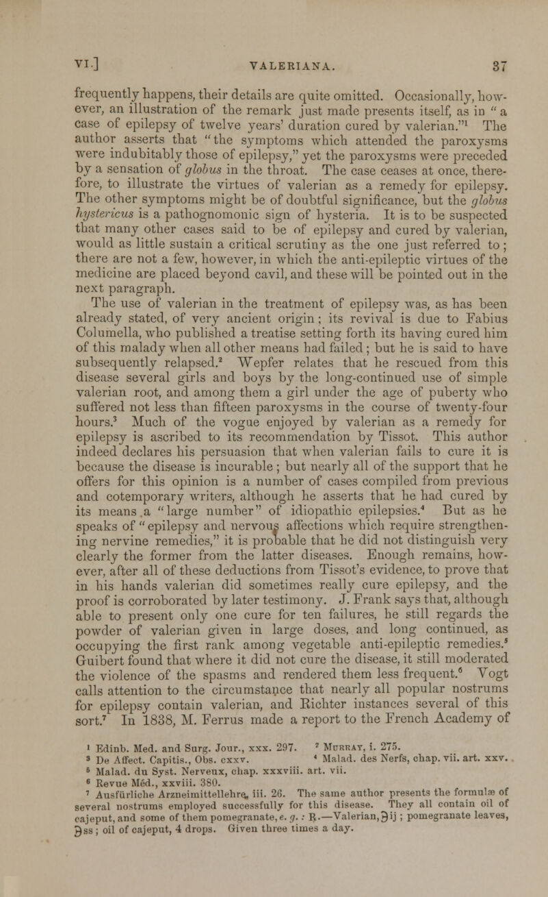 frequently happens, their details are quite omitted. Occasionally, how- ever, an illustration of the remark just made presents itself, as in a case of epilepsy of twelve years' duration cured by valerian.1 The author asserts that the symptoms which attended the paroxysms were indubitably those of epilepsy, yet the paroxysms were preceded by a sensation of globus in the throat. The case ceases at once, there- fore, to illustrate the virtues of valerian as a remedy for epilepsy. The other symptoms might be of doubtful significance,'but the globus hystericus is a pathognomonic sign of hysteria. It is to be suspected that many other cases said to be of epilepsy and cured by valerian, would as little sustain a critical scrutiny as the one just referred to ; there are not a few, however, in which the anti-epileptic virtues of the medicine are placed beyond cavil, and these will be pointed out in the next paragraph. The use of valerian in the treatment of epilepsy was, as has been already stated, of very ancient origin ; its revival is due to Fabius Columella, who published a treatise setting forth its having cured him of this malady when all other means had failed ; but he is said to have subsequently relapsed.2 Wepfer relates that he rescued from this disease several girls and boys by the long-continued use of simple valerian root, and among them a girl under the age of puberty who suffered not less than fifteen paroxysms in the course of twenty-four hours.3 Much of the vogue enjoyed by valerian as a remedy for epilepsy is ascribed to its recommendation by Tissot. This author indeed declares his persuasion that when valerian fails to cure it is because the disease is incurable ; but nearly all of the support that he offers for this opinion is a number of cases compiled from previous and cotemporary writers, although he asserts that he had cured by its means.a large number of idiopathic epilepsies.4 But as he speaks of  epilepsy and nervous affections which require strengthen- ing nervine remedies, it is prooable that he did not distinguish very clearly the former from the latter diseases. Enough remains, how- ever, after all of these deductions from Tissot's evidence, to prove that in his hands valerian did sometimes really cure epilepsy, and the proof is corroborated by later testimony. J. Frank says that, although able to present only one cure for ten failures, he still regards the powder of valerian given in large doses, and long continued, as occupying the first rank among vegetable anti-epileptic remedies.5 Guibert found that where it did not cure the disease, it still moderated the violence of the spasms and rendered them less frequent.6 Vogt calls attention to the circumstance that nearly all popular nostrums for epilepsy contain valerian, and Eichter instances several of this sort.7 In 1838, M. Ferrus made a report to the French Academy of • Edinb. Med. and Surg. Jour., xxx. 297. 2 Murrat, i. 275. 3 De Affect. Capitis., Obs. cxxv. * Malad. des Nerfs, chap. vii. art. xxv. 6 Malad. du Syst. Nerveux, chap, xxxviii. art. vii. 6 Revue Med., xxviii. 380. 7 Ausftirliohe ArzneimittellehrQ, iii. 26. The same author presents the formulae of several nostrums employed successfully for this disease. They all contain oil of cajeput.and some of them pomegranate, e. g.: R.—Valerian,9 ij ; pomegranate leaves, J)ss ; oil of cajeput, 4 drops. Given three times a day.