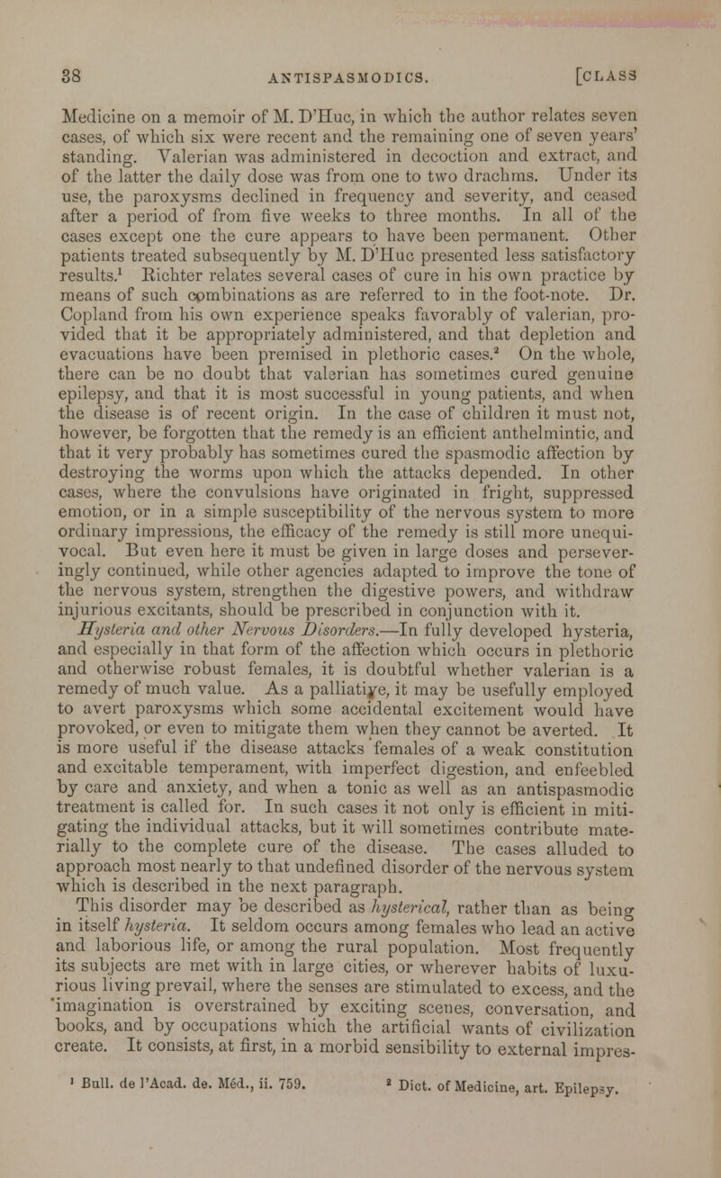 Medicine on a memoir of M. D'Huc, in which the author relates seven cases, of which six were recent and the remaining one of seven years' standing. Valerian was administered in decoction and extract, and of the latter the daily dose was from one to two drachms. Under its use, the paroxysms declined in frequency and severity, and ceased after a period of from five weeks to three months. In all of the cases except one the cure appears to have been permanent. Other patients treated subsequently by M. D'Huc presented less satisfactory results.1 Kichter relates several cases of cure in his own practice by means of such combinations as are referred to in the foot-note. Dr. Copland from his own experience speaks favorably of valerian, pro- vided that it be appropriately administered, and that depletion and evacuations have been premised in plethoric cases.2 On the whole, there can be no doubt that valerian has sometimes cured genuine epilepsy, and that it is most successful in young patients, and when the disease is of recent origin. In the case of children it must not, however, be forgotten that the remedy is an efficient anthelmintic, and that it very probably has sometimes cured the spasmodic affection by destroying the worms upon which the attacks depended. In other cases, where the convulsions have originated in fright, suppressed emotion, or in a simple susceptibility of the nervous system to more ordinary impressions, the efficacy of the remedy is still more unequi- vocal. But even here it must be given in large doses and persever- ingly continued, while other agencies adapted to improve the tone of the nervous system, strengthen the digestive powers, and withdraw injurious excitants, should be prescribed in conjunction with it. Hysteria and other Nervous Disorders.—In fully developed hysteria, and especially in that form of the affection which occurs in plethoric and otherwise robust females, it is doubtful whether valerian is a remedy of much value. As a palliatiye, it may be usefully employed to avert paroxysms which some accidental excitement would have provoked, or even to mitigate them when they cannot be averted. It is more useful if the disease attacks females of a weak constitution and excitable temperament, with imperfect digestion, and enfeebled by care and anxiety, and when a tonic as well as an antispasmodic treatment is called for. In such cases it not only is efficient in miti- gating the individual attacks, but it will sometimes contribute mate- rially to the complete cure of the disease. The cases alluded to approach most nearly to that undefined disorder of the nervous system which is described in the next paragraph. This disorder may be described as hysterical, rather than as beino- in itself hysteria. It seldom occurs among females who lead an active and laborious life, or among the rural population. Most frequently its subjects are met with in large cities, or wherever habits of luxu- rious living prevail, where the senses are stimulated to excess, and the 'imagination is overstrained by exciting scenes, conversation, and books, and by occupations which the artificial wants of civilization create. It consists, at first, in a morbid sensibility to external impres- 1 Bull, de 1'Acad. de. Med., ii. 759.  Diet, of Medicine, art. Epilepsy.