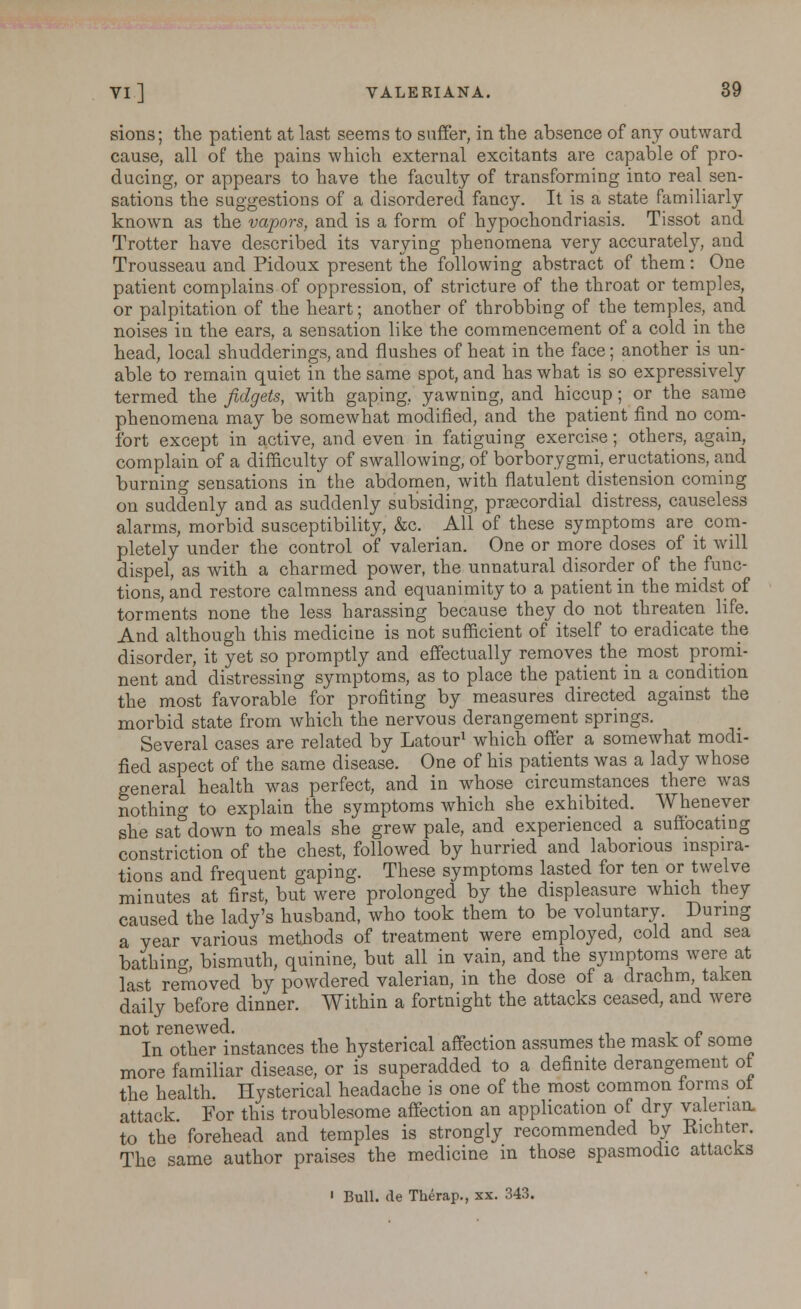 sions; the patient at last seems to suffer, in the absence of any outward cause, all of the pains which external excitants are capable of pro- ducing, or appears to have the faculty of transforming into real sen- sations the suggestions of a disordered fancy. It is a state familiarly known as the vapors, and is a form of hypochondriasis. Tissot and Trotter have described its varying phenomena very accurately, and Trousseau and Pidoux present the following abstract of them: One patient complains of oppression, of stricture of the throat or temples, or palpitation of the heart; another of throbbing of the temples, and noises in the ears, a sensation like the commencement of a cold in the head, local shudderings, and flushes of heat in the face; another is un- able to remain quiet in the same spot, and has what is so expressively termed the fidgets, with gaping, yawning, and hiccup; or the same phenomena may be somewhat modified, and the patient find no com- fort except in active, and even in fatiguing exercise; others, again, complain of a difficulty of swallowing, of borborygmi, eructations, and burning sensations in the abdomen, with flatulent distension coming on suddenly and as suddenly subsiding, prascordial distress, causeless alarms, morbid susceptibility, &c. All of these symptoms are com- pletely under the control of valerian. One or more doses of it will dispel, as with a charmed power, the unnatural disorder of the func- tions, and restore calmness and equanimity to a patient in the midst of torments none the less harassing because they do not threaten life. And although this medicine is not sufficient of itself to eradicate the disorder, it yet so promptly and effectually removes the most promi- nent and distressing symptoms, as to place the patient in a condition the most favorable for profiting by measures directed against the morbid state from which the nervous derangement springs. Several cases are related by Latour1 which offer a somewhat modi- fied aspect of the same disease. One of his patients was a lady whose general health was perfect, and in whose circumstances there was nothing to explain the symptoms which she exhibited. Whenever she sat°down to meals she grew pale, and experienced a suffocating constriction of the chest, followed by hurried and laborious inspira- tions and frequent gaping. These symptoms lasted for ten or twelve minutes at first, but were prolonged by the displeasure which they caused the lady's husband, who took them to be voluntary. During a year various methods of treatment were employed, cold and sea bathing bismuth, quinine, but all in vain, and the symptoms were at last removed by powdered valerian, in the dose of a drachm taken daily before dinner. Within a fortnight the attacks ceased, and were not renewed. . „ In other instances the hysterical affection assumes the mask ot some more familiar disease, or is superadded to a definite derangement of the health. Hysterical headache is one of the most common forms ot attack For this troublesome affection an application of dry valenaa to the forehead and temples is strongly recommended by Kichter. The same author praises the medicine in those spasmodic attacks 1 Bull. <le Therap., xx. 343.