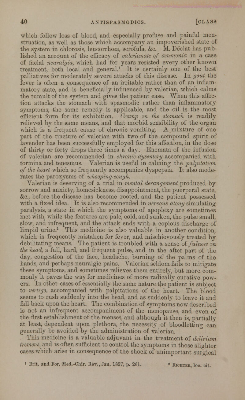which follow loss of blood, and especially profuse and painful men- struation, as well as those which accompany an impoverished state of the system in chlorosis, leucorrhoea, scrofula, &c. M. Declat has pub- lished an account of the efficacy of valerianate of ammonia in a case of facial neuralgia, which had for years resisted every other known treatment, both local and general.1 It is certainly one of the best palliatives for moderately severe attacks of this disease. In gout the fever is often a consequence of an irritable rather than of an inflam- matory state, and is beneficially influenced by valerian, which calms the tumult of the system and gives the patient ease. When this affec- tion attacks the stomach with spasmodic rather than inflammatory symptoms, the same remedy is applicable, and the oil is the most efficient form for its exhibition. Cramp in the stomach is readily relieved by the same means, and that morbid sensibility of the organ which is a frequent cause of chronic vomiting. A mixture of one part of the tincture of valerian with two of the compound spirit of lavender has been successfully employed for this affection, in the dose of thirty or forty drops three times a day. Enemata of the infusion of valerian are recommended in chronic dysentery accompanied with tormina and tenesmus. Valerian is useful in calming the palpitation of the heart which so frequently accompanies dyspepsia. It also mode- rates the paroxysms of whooping-cough. Valerian is deserving of a trial in mental derangement produced by sorrow and anxiety, homesickness, disappointment, the puerperal state, &c, before the disease has become rooted, and the patient possessed with a fixed idea. It is also recommended in nervous atony simulating paralysis, a state in which the symptoms of apoplexy are sometimes met with, while the features are pale, cold, and sunken, the pulse small, slow, and infrequent, and the attack ends with a copious discharge of limpid urine.2 This medicine is also valuable in another condition, which is frequently mistaken for fever, and mischievously treated by debilitating means. The patient is troubled with a sense of fulness in the head, a full, hard, and frequent pulse, and in the after part of the day, congestion of the face, headache, burning of the palms of the hands, and perhaps neuralgic pains. Valerian seldom fails to mitigate these symptoms, and sometimes relieves them entirely, but more com- monly it paves the way for medicines of more radically curative pow- ers. In other cases of essentially the same nature the patient is subject to vertigo, accompanied with palpitations of the heart. The blood seems to rush suddenly into the head, and as suddenly to leave it and fall back upon the heart. The combination of symptoms now described is not an infrequent accompaniment of the menopause, and even of the first establishment of the menses, and although it then is, partially at least, dependent upon plethora, the necessity of bloodletting can generally be avoided by the administration of valerian. This medicine is a valuable adjuvant in the treatment of delirium tremens, and is often sufficient to control the symptoms in those slighter cases which arise in consequence of the shock of unimportant surgical 1 Brit, and For. Med.-Chir. Rev., Jan. 1857, p. 261. 2 Richter, loc. cit.