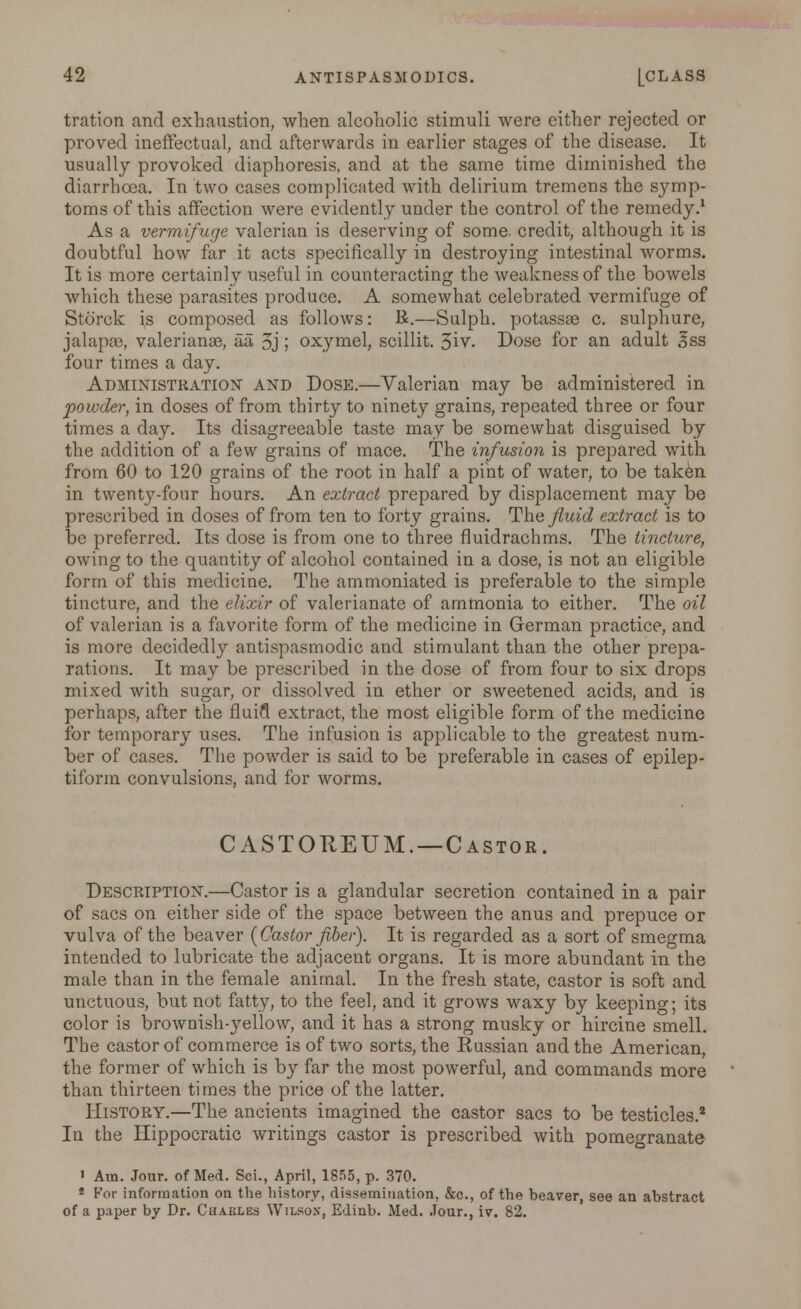 tration and exhaustion, when alcoholic stimuli were either rejected or proved ineffectual, and afterwards in earlier stages of the disease. It usually provoked diaphoresis, and at the same time diminished the diarrhoea. In two cases complicated with delirium tremens the symp- toms of this affection were evidently under the control of the remedy.1 As a vermifuge valerian is deserving of some, credit, although it is doubtful how far it acts specifically in destroying intestinal worms. It is more certainly useful in counteracting the weakness of the bowels which these parasites produce. A somewhat celebrated vermifuge of Storck is composed as follows: R.—Sulph. potassae c. sulphure, jalapae, Valerianae, aa 5j ; oxymel, scillit. 3iv. Dose for an adult 3ss four times a day. Administration and Dose.—Valerian may be administered in powder, in doses of from thirty to ninety grains, repeated three or four times a day. Its disagreeable taste may be somewhat disguised by the addition of a few grains of mace. The infusion is prepared with from 60 to 120 grains of the root in half a pint of water, to be taken in twenty-four hours. An extract prepared by displacement may be prescribed in doses of from ten to forty grains. The_/Zm'c? extract is to be preferred. Its dose is from one to three fluidrachms. The tincture, owing to the quantity of alcohol contained in a dose, is not an eligible form of this medicine. The ammoniated is preferable to the simple tincture, and the elixir of valerianate of ammonia to either. The oil of valerian is a favorite form of the medicine in German practice, and is more decidedly antispasmodic and stimulant than the other prepa- rations. It may be prescribed in the dose of from four to six drops mixed with sugar, or dissolved in ether or sweetened acids, and is perhaps, after the fluifl extract, the most eligible form of the medicine for temporary uses. The infusion is applicable to the greatest num- ber of cases. The powder is said to be preferable in cases of epilep- tiform convulsions, and for worms. CASTOREUM.—Castor. Description.—Castor is a glandular secretion contained in a pair of sacs on either side of the space between the anus and prepuce or vulva of the beaver {Castor fiber). It is regarded as a sort of smegma intended to lubricate the adjacent organs. It is more abundant in the male than in the female animal. In the fresh state, castor is soft and unctuous, but not fatty, to the feel, and it grows waxy by keeping; its color is brownish-yellow, and it has a strong musky or hircine smell. The castor of commerce is of two sorts, the Russian and the American, the former of which is by far the most powerful, and commands more than thirteen times the price of the latter. History.—The ancients imagined the castor sacs to be testicles.2 In the Hippocratic writings castor is prescribed with pomegranate 1 Am. Jour, of Med. Sci., April, 1855, p. 370. 8 For information on the history, dissemination, &c, of the beaver, see an abstract of a paper by Dr. Chakles Wilson, Edinb. Med. Jour., iv, 82.