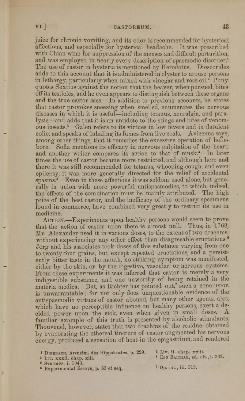 juice for chronic vomiting, and its odor is recommended for hysterical affections, and especially for hysterical headache. It was prescribed with Chian wine for suppression of the menses and difficult parturition, and was employed in nearly every description of spasmodic disorder.1 The use of castor in hysteria is mentioned by Herodotus. Dioscorides adds to this account that it is administered in clyster to arouse persons in lethargy, particularly when mixed with vinegar and rose oil.2 Pliny quotes Sextius against the notion that the beaver, when pursued, bites off its testicles, and he even appears to distinguish between these organs and the true castor sacs. In addition to previous accounts, he states that castor provokes sneezing when smelled, enumerates the nervous diseases in which it is useful—including tetanus, neuralgia, and para- lysis—and adds that it is an antidote to the stings and bites of venom- ous insects.3 Galen refers to its virtues in low fevers and in flatulent colic, and speaks of inhaling its fumes from live coals. Avicenna says, among other things, that it remedies the excessive operation of helle- bore. Sofia mentions its efficacy in nervous palpitation of the heart, and another writer compares its action to that of musk.4 In later times the use of castor became more restricted, and although here and there it was still recommended for tetanus, whooping-cough, and even epilepsy, it was more generally directed for the relief of accidental spasms.5 Even in these affections it was seldom used alone, but gene- rally in union with more powerful antispasmodics, to which, indeed, the effects of the combination must be mainly attributed. The high price of the best castor, and the inefficacy of the ordinary specimens found in commerce, have combined very greatly to restrict its use in medicine. Action.—Experiments upon healthy persons would seem to prove that the action of castor upon them is almost null. Thus, in 1768, Mr. Alexander used it in various doses, to the extent of two drachms, without experiencing any other effect than disagreeable eructations 6 Jo'rg and his associates took doses of this substance varying from one to twenty-four grains, but, except repeated eructations, and a persist- ently bitter taste in the mouth, no striking symptom was manifested, either by the skin, or by the digestive, vascular, or nervous systems. From these' experiments it was inferred that castor is merely a very indigestible substance, and one unworthy of being retained in the materia medica. But, as Kichter has pointed out,7 such a conclusion is unwarrantable; for not only does unquestionable evidence of the antispasmodic virtues of castor abound, but many other agents, also, which have no perceptible influence on healthy persons, exert a de- cided power upon the sick, even when given in small doses. A familiar example of this truth is presented by alcoholic stimulants. Thouvenel, however, states that two drachms of the residue obtained by evaporating the ethereal tincture of castor augmented his nervous energy, produced a sensation of heat in the epigastrium, and rendered « Dikrbach, Arzneim. des Hippokrates, p. 229. 2 Liv. ii. cliap. xxiii. 3 Liv. xxxii. chap. xiii. 4 Ebm Baithak, ed. cit.,i. 2G2. 5 Strumpf, i. 1043. 6 Experimental Essays, p. 83 et seq. 7 Op. cit., iii. 319.