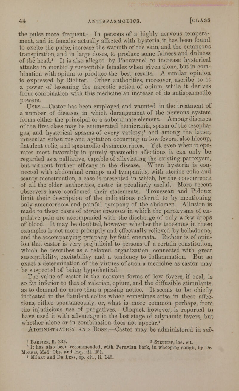 the pulse more frequent.1 la persons of a highly nervous tempera- ment, and in females actually affected with hysteria, it has been found to excite the pulse, increase the warmth of the skin, and the cutaneous transpiration, and in large doses, to produce some fulness and dulness of the head.3 It is also alleged by Thouvenel to increase hysterical attacks in morbidly susceptible females when given alone, but in com- bination with opium to produce the best results. A similar opinion is expressed by Kichter. Other authorities, moreover, ascribe to it a power of lessening the narcotic action of opium, while it derives from combination with this medicine an increase of its antispasmodic powers. Uses.—Castor has been employed and vaunted in the treatment of a number of diseases in which derangement of the nervous system forms either the principal or a subordinate element. Among diseases of the first class may be enumerated hemicrania, spasm of the oesopha- gus, and hysterical spasms of every variety;3 and among the latter, muscular subsultus and agitation occurring in low fevers, also hiccup, flatulent colic, and spasmodic dysmenorrhcea. Yet, even when it ope- rates most favorably in purely spasmodic affections, it can only be regarded as a palliative, capable of alleviating the existing paroxysm, but without further efficacy in the disease. When hysteria is con- nected with abdominal cramps and tympanitis, with uterine colic and scanty menstruation, a case is presented in which, by the concurrence of all the older authorities, castor is peculiarly useful. More recent observers have confirmed their statements. Trousseau and Pidoux limit their description of the indications referred to by mentioning only amenorrhoea and painful tympany of the abdomen. Allusion is made to those cases of uterine tenesmus in which the paroxysms of ex- pulsive pain are accompanied with the discharge of only a few drops of blood. It may be doubted, however, whether the tenesmus in these examples is not more promptly and effectually relieved by belladonna, and the accompanying tympany by fetid enemata. Eichter is of opin- ion that castor is very prejudicial to persons of a certain constitution, which he describes as a relaxed organization, connected with great susceptibility, excitability, and a tendency to inflammation. But so exact a determination of the virtues of such a medicine as castor may be suspected of being hypothetical. The value of castor in the nervous forms of low fevers, if real, is so far inferior to that of valerian, opium, and the diffusible stimulants, as to demand no more than a passing notice. It seems to be chiefly indicated in the flatulent colics which sometimes arise in these affec- tions, either spontaneously, or, what is more common, perhaps, from the injudicious use of purgatives. Cloquet, however, is reported to have used it with advantage in the last stage of adynamic fevers, but whether alone or in combination does not appear.4 Administration and Dose.—Castor may be administered in sub- 1 Barbier, ii. 239. 2 Strumpf, loc. cit. 3 It has also been recommended, with Peruvian bark, in whooping-cough, by Dr. Morris, Med. Obs. and Inq., iii. 281. 4 Mkrat and De Lens, op. cit., ii. 140.