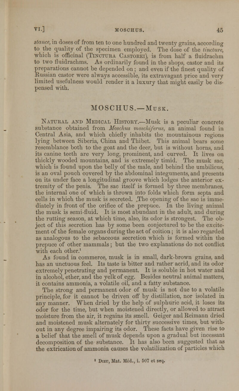 stance, in doses of from ten to one hundred and twenty grains, according to the quality of the specimen employed. The dose of the tincture, which is officinal (Tincttjka Castoeei), is from half a fluidrachm to two fluidrachms. As ordinarily found in the shops, castor and its preparations cannot be depended on ; and even if the finest quality of Eussian castor were always accessible, its extravagant price and very limited usefulness would render it a luxury that might easily be dis- pensed with. MOSCHUS. —Musk. Natural and Medical History.—Musk is a peculiar concrete substance obtained from Moschus moschiferus, an animal found in Central Asia, and which chiefly inhabits the mountainous regions lying between Siberia, China and Thibet. This animal bears some resemblance both to the goat and the deer, but is without horns, and its canine teeth are very long, prominent, and curved. It lives on thickly wooded mountains, and is extremely timid. The musk sac, which is found upon the belly of the male, and behind the umbilicus, is an oval pouch covered by the abdominal integuments, and presents on its under face a longitudinal groove which lodges the anterior ex- tremity of the penis. The sac itself is formed by three membranes, the internal one of which is thrown into folds which form septa and cells in which the musk is secreted. .The opening of the sac is imme- diately in front of the orifice of the prepuce. In the living animal the musk is semi-fluid. It is most abundant in the adult, and during the rutting season, at which time, also, its odor is strongest. The ob- ject of this secretion has by some been conjectured to be the excite- ment of the female organs during the act of coition ; it is also regarded as analogous to the sebaceous secretion which is formed within the prepuce of other mammals ; but the two explanations do not conflict with each other.1 As found in commerce, musk is in small, dark-brown grains, and has an unctuous feel. Its taste is bitter and rather acrid, and its odor extremely penetrating and permanent. It is soluble in hot water and in alcohol, ether, and the yelk of egg. Besides neutral animal matters, it contains ammonia, a volatile oil, and a fatty substance. The strong and permanent odor of musk is not due to a volatile principle, for it cannot be driven off by distillation, nor isolated in any manner. When dried by the help of sulphuric acid, it loses its odor for the time, but when moistened directly, or allowed to attract moisture from the air, it regains its smell. Geiger and Reimann dried and moistened musk alternately for thirty successive times, but with- out in any degree impairing its odor. These facts have given rise to a belief that the smell of musk depends upon a gradual but incessant decomposition of the substance. It has also been suggested that as the extrication of ammonia causes the volatilization of particles which 1 Diep, Mat. Mid., i. 507 et seq.