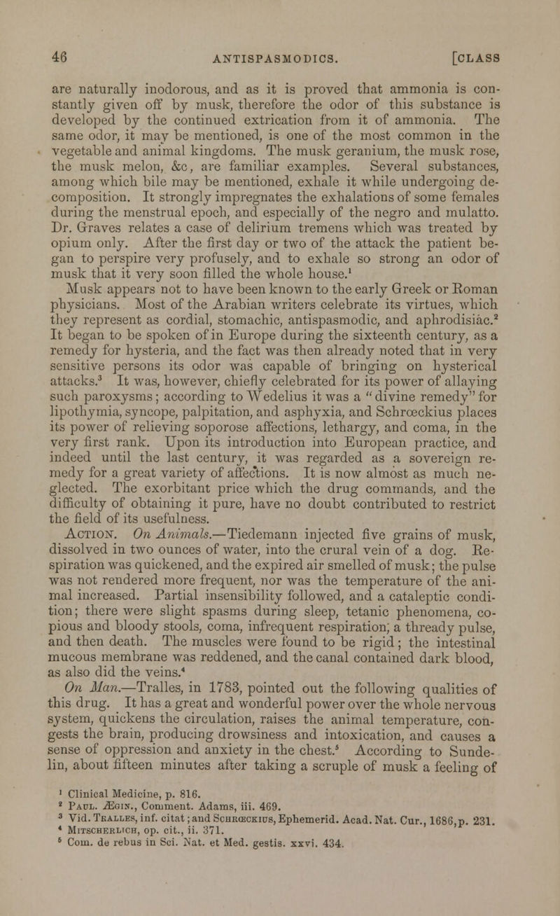 are naturally inodorous, and as it is proved that ammonia is con- stantly given off by musk, therefore the odor of this substance is developed by the continued extrication from it of ammonia. The same odor, it may be mentioned, is one of the most common in the vegetable and animal kingdoms. The musk geranium, the musk rose, the musk melon, &c, are familiar examples. Several substances, among which bile may be mentioned, exhale it while undergoing de- composition. It strongly impregnates the exhalations of some females during the menstrual epoch, and especially of the negro and mulatto. Dr. Graves relates a case of delirium tremens which was treated by opium only. After the first day or two of the attack the patient be- gan to perspire very profusely, and to exhale so strong an odor of musk that it very soon filled the whole house.1 Musk appears not to have been known to the early Greek or Eoman physicians. Most of the Arabian writers celebrate its virtues, which they represent as cordial, stomachic, antispasmodic, and aphrodisiac.2 It began to be spoken of in Europe during the sixteenth century, as a remedy for hysteria, and the fact was then already noted that in very sensitive persons its odor was capable of bringing on hysterical attacks.3 It was, however, chiefly celebrated for its power of allaying such paroxysms; according to Wedelius it was a  divine remedy for lipothymia, syncope, palpitation, and asphyxia, and Schrceckius places its power of relieving soporose affections, lethargy, and coma, in the very first rank. Upon its introduction into European practice, and indeed until the last century, it was regarded as a sovereign re- medy for a great variety of affections. It is now almost as much ne- glected. The exorbitant price which the drug commands, and the difficulty of obtaining it pure, have no doubt contributed to restrict the field of its usefulness. Action'. On Animals.—Tiedemann injected five grains of musk, dissolved in two ounces of water, into the crural vein of a dog. Ee- spiration was quickened, and the expired air smelled of musk; the pulse was not rendered more frequent, nor was the temperature of the ani- mal increased. Partial insensibility followed, and a cataleptic condi- tion; there were slight spasms during sleep, tetanic phenomena, co- pious and bloody stools, coma, infrequent respiration; a thready pulse, and then death. The muscles were found to be rigid; the intestinal mucous membrane was reddened, and the canal contained dark blood, as also did the veins.4 On Man.—Tralles, in 1783, pointed out the following qualities of this drug. It has a great and wonderful power over the whole nervous system, quickens the circulation, raises the animal temperature, con- gests the brain, producing drowsiness and intoxication, and causes a sense of oppression and anxiety in the chest.5 According to Sunde- lin, about fifteen minutes after taking a scruple of musk a feeling of 1 Clinical Medicine, p. 816. 2 Paul. Mgix., Comment. Adams, iii. 469. 3 Vid. Tkalles, inf. citat ;andScHR<ECKitJS,Ephemerid. Acad. Nat. Cur., 1686,p. 231. 4 Mitscherlich, op. cit., ii. 371. 6 Com. de rebus in Sci. Nat. et Med. gestis. xxvi. 434.