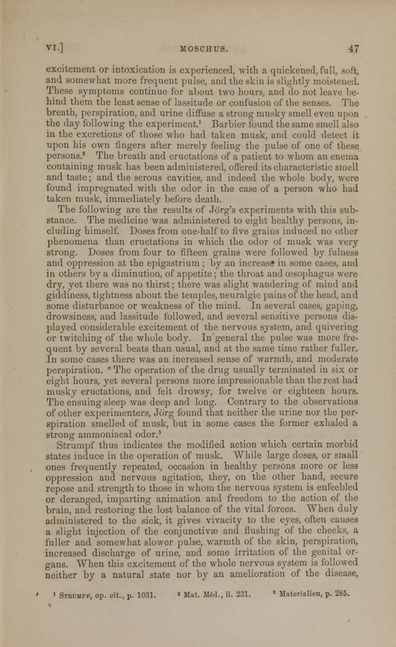 excitement or intoxication is experienced, with a quickened, full, soft, and somewhat more frequent pulse, and the skin is slightly moistened. These symptoms continue for about two hours, and do not leave be- hind them the least sense of lassitude or confusion of the senses. The breath, perspiration, and urine diffuse a strong musky smell even upon the day following the experiment.1 Barbier found the same smell also in the excretions of those who had taken musk, and could detect it upon his own fingers after merely feeling the pulse of one of these persons.2 The breath and eructations of a patient to whom an enema containing musk has been administered, offered its characteristic smell and taste; and the serous cavities, and indeed the whole body, were found impregnated with the odor in the case of a person who had taken musk, immediately before death. The following are the results of Jd'rg's experiments with this sub- stance. The medicine was administered to eight healthy persons, in- cluding himself. Doses from one-half to five grains induced no other phenomena than eructations in which the odor of musk was very strong. Doses from four to fifteen grains were followed by fulness and oppression at the epigastrium ; by an increase in some cases, and in others by a diminution, of appetite; the throat and oesophagus were dry, yet there was no thirst; there was slight wandering of mind and giddiness, tightness about the temples, neuralgic pains of the head, and some disturbance or weakness of the mind. In several cases, gaping, drowsiness, and lassitude followed, and several sensitive persons dis- played considerable excitement of the nervous system, and quivering or twitching of the whole body. In'general the pulse was more fre- quent by several beats than usual, and at the same time rather fuller. In some cases there was an increased sense of warmth, and moderate perspiration. * The operation of the drug usually terminated in six or eight hours, yet several persons more impressionable than the rest had musky eructations, and felt drowsy, for twelve or eighteen hours. The ensuing sleep was deep and long. Contrary to the observations of other experimenters, Jorg found that neither the urine nor the per- spiration smelled of musk, but in some cases the former exhaled a strong ammoniacal odor.3 Strumpf thus indicates the modified action which certain morbid states induce in the operation of musk. While large doses, or small ones frequently repeated, occasion in healthy persons more or less oppression and nervous agitation, they, on the other hand, secure repose and strength to those in whom the nervous system is enfeebled or deranged, imparting animation and freedom to the action of the brain, and restoring the lost balance of the vital forces. When duly administered to the sick, it gives vivacity to the eyes, often causes a slight injection of the conjunctiva? and flushing of the cheeks, a fuller and somewhat slower pulse, warmth of the skin, perspiration, increased discharge of urine, and some irritation of the genital or- gans. When this excitement of the whole nervous system is followed neither by a natural state nor by an amelioration of the disease, ' Stkumpf, op. cit., p. 1031. 2 Mat. Med., ii. 231. 3 Materialien, p. 285.