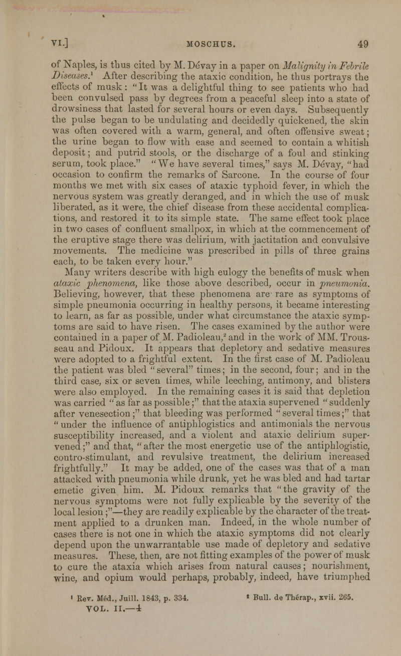 of Naples, is thus cited by M. Devay in a paper on Malignity in Febrile Diseases.1 After describing the ataxic condition, he thus portrays the effect? of musk:  It was a delightful thing to see patients who had been convulsed pass by degrees from a peaceful sleep into a state of drowsiness that lasted for several hours or even days. Subsequently the pulse began to be undulating and decidedly quickened, the skin was often covered with a warm, general, and often offensive sweat; the urine began to flow with ease and seemed to contain a whitish deposit; and putrid stools, or the discharge of a foul and stinking serum, took place. We have several times, says M. Devay, had occasion to confirm the remarks of Sarcone. In the course of four months we met with six cases of ataxic typhoid fever, in which the nervous system was greatly deranged, and in which the use of musk liberated, as it were, the chief disease from these accidental complica- tions, and restored it to its simple state. The same effect took place in two cases of confluent smallpox, in which at the commencement of the eruptive stage there was delirium, with jactitation and convulsive movements. The medicine was prescribed in pills of three grains each, to be taken every hour. Many writers describe with high eulogy the benefits of musk when ataxic phenomena, like those above described, occur in pneumonia. Believing, however, that these phenomena are- rare as symptoms of simple pneumonia occurring in healthy persons, it became interesting to learn, as far as possible, under what circumstance the ataxic symp- toms are said to have risen. The cases examined by the author were contained in a paper of M. Padioleau,2 and in the work of MM. Trous- seau and Pidoux. It appears that depletory and sedative measures were adopted to a frightful extent. In the first case of M. Padioleau the patient was bled  several times; in the second, four; and in the third case, six or seven Limes, while leeching, antimony, and blisters were also employed. In the remaining cases it is said that depletion was carried  as far as possible; that the ataxia supervened  suddenly after venesection ; that bleeding was performed several times; that  under the influence of antiphlogistics and antimonials the nervous susceptibility increased, and a violent and ataxic delirium super- vened ; and that,  after the most energetic use of the antiphlogistic, contro-stimulant, and revulsive treatment, the delirium increased frightfully. It may be added, one of the cases was that of a man attacked with pneumonia while drunk, yet he was bled and had tartar emetic given him. M. Pidoux remarks that the gravity of the nervous symptoms were not fully explicable by the severity of the local lesion;—they are readily explicable by the character of the treat- ment applied to a drunken man. Indeed, in the whole number of cases there is not one in which the ataxic symptoms did not clearly depend upon the unwarrantable use made of depletory and sedative measures. These, then, are not fitting examples of the power of musk to cure the ataxia which arises from natural causes; nourishment, wine, and opium would perhaps, probably, indeed, have triumphed ' Rev. Med., Juill. 1843, p. 334. * Bull, de The>ap., xvii. 265. VOL. II.—4