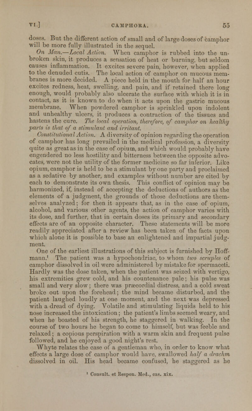 doses. But the different action of small and of large doses of camphor will be more fully illustrated in the sequel. On Man.—Local Action. When camphor is rubbed into the un- broken skin, it produces a sensation of heat or burning, but seldom causes inflammation. It excites severe pain, however, when applied to the denuded cutis. The local action of camphor on mucous mem- branes is more decided. A piece held in the mouth for half an hour excites redness, heat, swelling, and pain, and if retained there long enough, would probably also ulcerate the surface with which it is in contact, as it is known to do when it acts upon the gastric mucous membrane. When powdered camphor is spriukled upon indolent and unhealthy ulcers, it produces a contraction of the tissues and hastens the cure. The local operation, therefore, of camphor on healthy parts is that of a stimulant and irritant. Constitutional Action. A diversity of opinion regarding the operation of camphor has long prevailed in the medical profession, a diversity quite as great as in the case of opium, and which would probably have engendered no less hostility and bitterness between the opposite advo- cates, were not the utility of the former medicine so far inferior. Like opium, camphor is held to be a stimulant by one party and proclaimed as a sedative by another, and examples without number are cited by each to demonstrate its own thesis. This conflict of opinion may be harmonized, if, instead of accepting the deductions of authors as the elements of a judgment, the grounds of those deductions are them- selves analyzed; for then it appears that, as in the case of opium, alcohol, and various other agents, the action of camphor varies with its dose, and further, that in certain doses its primary and secondary effects are of an opposite character. These statements will be more readily appreciated after a review has been taken of the facts upon which alone it is possible to base an enlightened and impartial judg- ment. One of the earliest illustrations of this subject is furnished by Hoff- mann.' The patient was a hypochondriac, to whom two scruples of camphor dissolved in oil were administered by mistake for spermaceti. Hardly was the dose taken, when the patient was seized with vertigo, his extremities grew cold, and his countenance pale; his pulse was small and very slow; there was praecordial distress, and a cold sweat broke out upon the forehead; the mind became disturbed, and the patient laughed loudly at one moment, and the next was depressed with a dread of dying. Volatile and stimulating liquids held to his nose increased the intoxication; the patient's limbs seemed weary, and when he boasted of his strength, he staggered in walking. In the course of two hours he began to come to himself, but was feeble and relaxed; a copious perspiration with a warm skin and frequent pulse followed, and he enjoyed a good night's rest. Whyte relates the case of a gentleman who, in order to know what effects a large dose of camphor would have, swallowed half a drachm dissolved in oil. His head became confused, he staggered as he 1 Cousult. et Respon. Med., cas. xix.