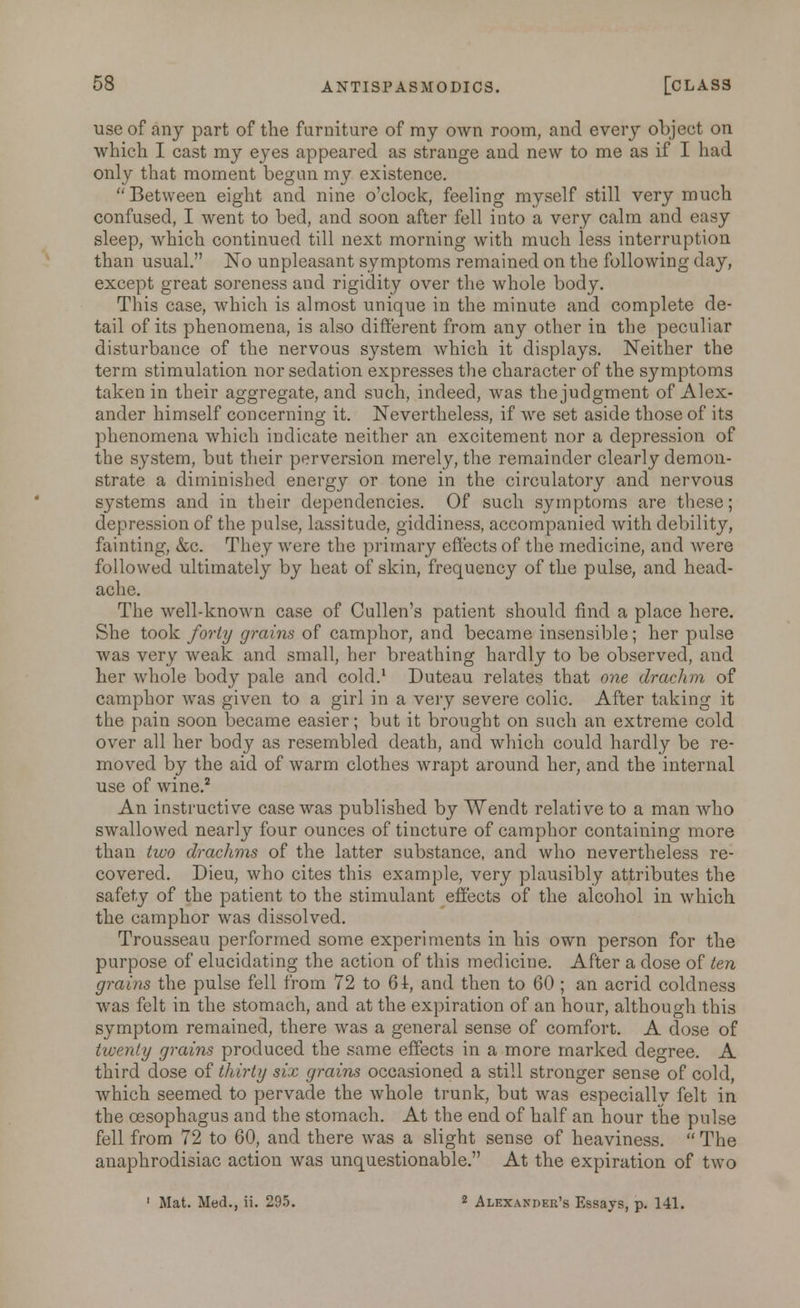 use of any part of the furniture of my own room, and every object on which I cast my eyes appeared as strange and new to me as if I had only that moment begun my existence. Between eight and nine o'clock, feeling myself still very much confused, I went to bed, and soon after fell into a very calm and easy sleep, which continued till next morning with much less interruption than usual. No unpleasant symptoms remained on the following day, except great soreness and rigidity over the whole body. This case, which is almost unique in the minute and complete de- tail of its phenomena, is also different from any other in the peculiar disturbance of the nervous system which it displays. Neither the term stimulation nor sedation expresses the character of the symptoms taken in their aggregate, and such, indeed, was the judgment of Alex- ander himself concerning it. Nevertheless, if we set aside those of its phenomena which indicate neither an excitement nor a depression of the system, but their perversion merely, the remainder clearly demon- strate a diminished energy or tone in the circulatory and nervous systems and in their dependencies. Of such symptoms are these; depression of the pulse, lassitude, giddiness, accompanied with debility, fainting, &c. They were the primary effects of the medicine, and were followed ultimately by heat of skin, frequency of the pulse, and head- ache. The well-known case of Cullen's patient should find a place here. She took forty grains of camphor, and became insensible; her pulse was very weak and small, her breathing hardly to be observed, and her whole body pale and cold.1 Duteau relates that one drachm of camphor was given to a girl in a very severe colic. After taking it the pain soon became easier; but it brought on such an extreme cold over all her body as resembled death, and which could hardly be re- moved by the aid of warm clothes wrapt around her, and the internal use of wine.2 An instructive case was published by Wenclt relative to a man who swallowed nearly four ounces of tincture of camphor containing more than two drachms of the latter substance, and who nevertheless re- covered. Dieu, who cites this example, very plausibly attributes the safety of the patient to the stimulant effects of the alcohol in which the camphor was dissolved. Trousseau performed some experiments in his own person for the purpose of elucidating the action of this medicine. After a dose of ten grains the pulse fell from 72 to 6f, and then to 60 ; an acrid coldness was felt in the stomach, and at the expiration of an hour, although this symptom remained, there was a general sense of comfort. A dose of twenty grains produced the same effects in a more marked degree. A third dose of thirty six grains occasioned a still stronger sense of cold, which seemed to pervade the whole trunk, but was especially felt in the oesophagus and the stomach. At the end of half an hour the pulse fell from 72 to 60, and there was a slight sense of heaviness.  The anaphrodisiac action was unquestionable. At the expiration of two 1 Mat. Med., ii. 295. 2 Alexander's Essays, p. 141.